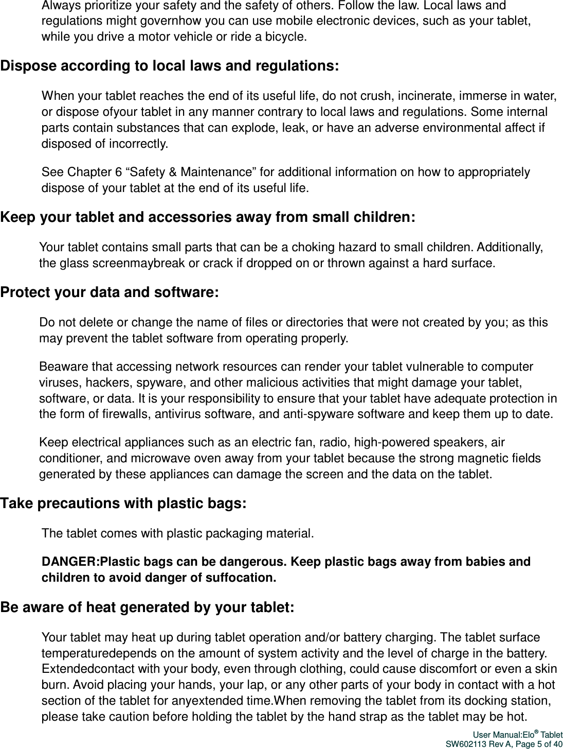 User Manual:Elo® Tablet SW602113 Rev A, Page 5 of 40 Always prioritize your safety and the safety of others. Follow the law. Local laws and regulations might governhow you can use mobile electronic devices, such as your tablet, while you drive a motor vehicle or ride a bicycle. Dispose according to local laws and regulations: When your tablet reaches the end of its useful life, do not crush, incinerate, immerse in water, or dispose ofyour tablet in any manner contrary to local laws and regulations. Some internal parts contain substances that can explode, leak, or have an adverse environmental affect if disposed of incorrectly. See Chapter 6 “Safety &amp; Maintenance” for additional information on how to appropriately dispose of your tablet at the end of its useful life.   Keep your tablet and accessories away from small children: Your tablet contains small parts that can be a choking hazard to small children. Additionally, the glass screenmaybreak or crack if dropped on or thrown against a hard surface. Protect your data and software: Do not delete or change the name of files or directories that were not created by you; as this may prevent the tablet software from operating properly. Beaware that accessing network resources can render your tablet vulnerable to computer viruses, hackers, spyware, and other malicious activities that might damage your tablet, software, or data. It is your responsibility to ensure that your tablet have adequate protection in the form of firewalls, antivirus software, and anti-spyware software and keep them up to date. Keep electrical appliances such as an electric fan, radio, high-powered speakers, air conditioner, and microwave oven away from your tablet because the strong magnetic fields generated by these appliances can damage the screen and the data on the tablet. Take precautions with plastic bags: The tablet comes with plastic packaging material.   DANGER:Plastic bags can be dangerous. Keep plastic bags away from babies and children to avoid danger of suffocation. Be aware of heat generated by your tablet: Your tablet may heat up during tablet operation and/or battery charging. The tablet surface temperaturedepends on the amount of system activity and the level of charge in the battery. Extendedcontact with your body, even through clothing, could cause discomfort or even a skin burn. Avoid placing your hands, your lap, or any other parts of your body in contact with a hot section of the tablet for anyextended time.When removing the tablet from its docking station, please take caution before holding the tablet by the hand strap as the tablet may be hot. 