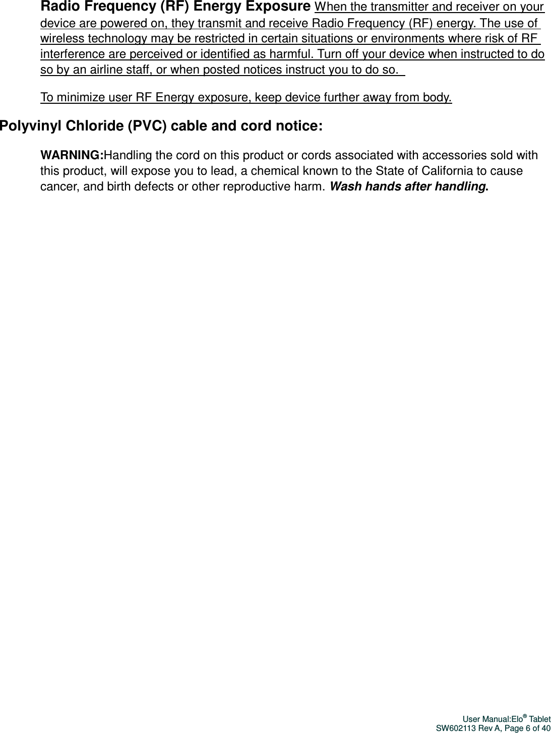 User Manual:Elo® Tablet SW602113 Rev A, Page 6 of 40 Radio Frequency (RF) Energy Exposure When the transmitter and receiver on your device are powered on, they transmit and receive Radio Frequency (RF) energy. The use of wireless technology may be restricted in certain situations or environments where risk of RF interference are perceived or identified as harmful. Turn off your device when instructed to do so by an airline staff, or when posted notices instruct you to do so.   To minimize user RF Energy exposure, keep device further away from body. Polyvinyl Chloride (PVC) cable and cord notice: WARNING:Handling the cord on this product or cords associated with accessories sold with this product, will expose you to lead, a chemical known to the State of California to cause cancer, and birth defects or other reproductive harm. Wash hands after handling.    