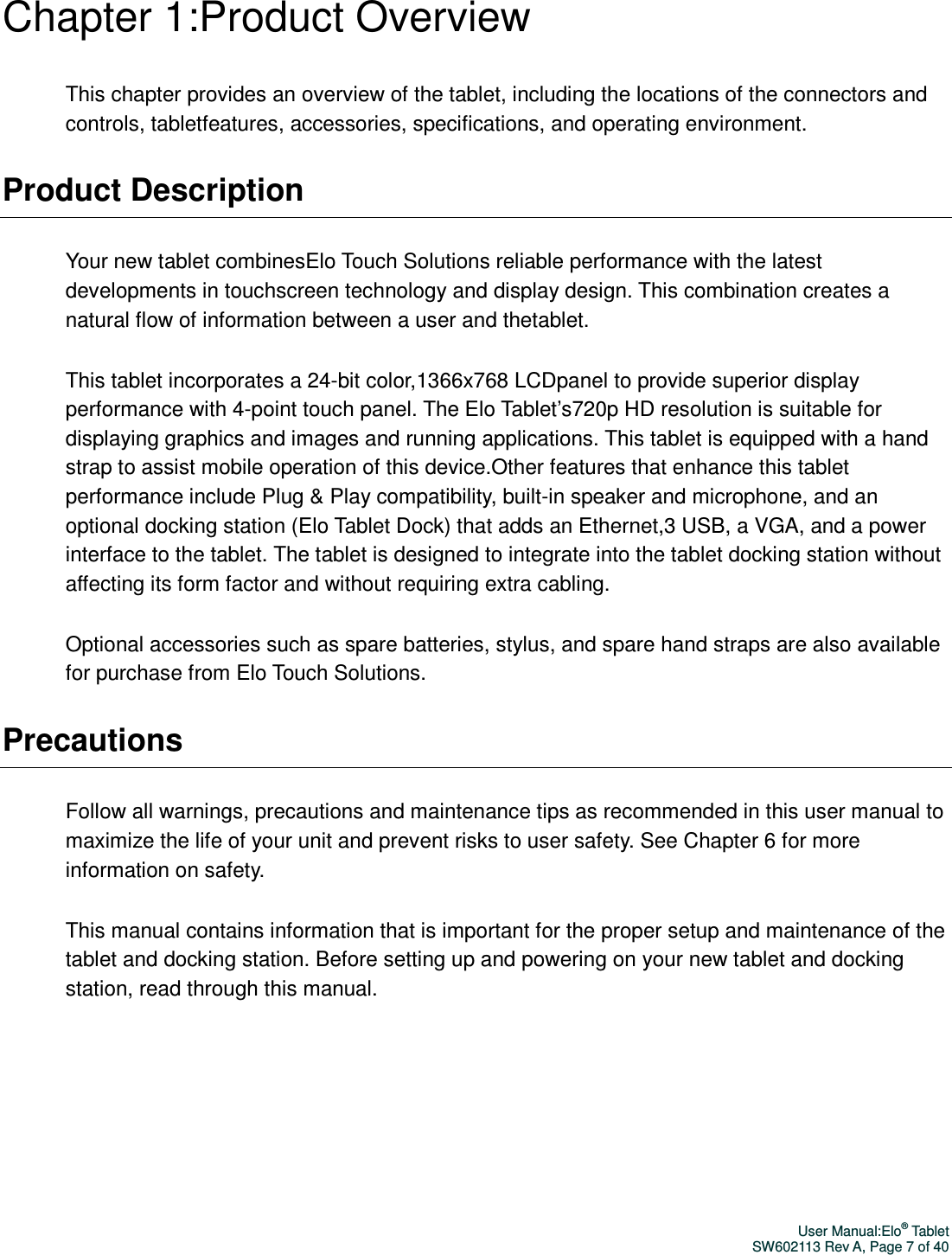 User Manual:Elo® Tablet SW602113 Rev A, Page 7 of 40 Chapter 1:Product Overview This chapter provides an overview of the tablet, including the locations of the connectors and controls, tabletfeatures, accessories, specifications, and operating environment. Product Description Your new tablet combinesElo Touch Solutions reliable performance with the latest developments in touchscreen technology and display design. This combination creates a natural flow of information between a user and thetablet. This tablet incorporates a 24-bit color,1366x768 LCDpanel to provide superior display performance with 4-point touch panel. The Elo Tablet’s720p HD resolution is suitable for displaying graphics and images and running applications. This tablet is equipped with a hand strap to assist mobile operation of this device.Other features that enhance this tablet performance include Plug &amp; Play compatibility, built-in speaker and microphone, and an optional docking station (Elo Tablet Dock) that adds an Ethernet,3 USB, a VGA, and a power interface to the tablet. The tablet is designed to integrate into the tablet docking station without affecting its form factor and without requiring extra cabling. Optional accessories such as spare batteries, stylus, and spare hand straps are also available for purchase from Elo Touch Solutions. Precautions Follow all warnings, precautions and maintenance tips as recommended in this user manual to maximize the life of your unit and prevent risks to user safety. See Chapter 6 for more information on safety. This manual contains information that is important for the proper setup and maintenance of the tablet and docking station. Before setting up and powering on your new tablet and docking station, read through this manual.  