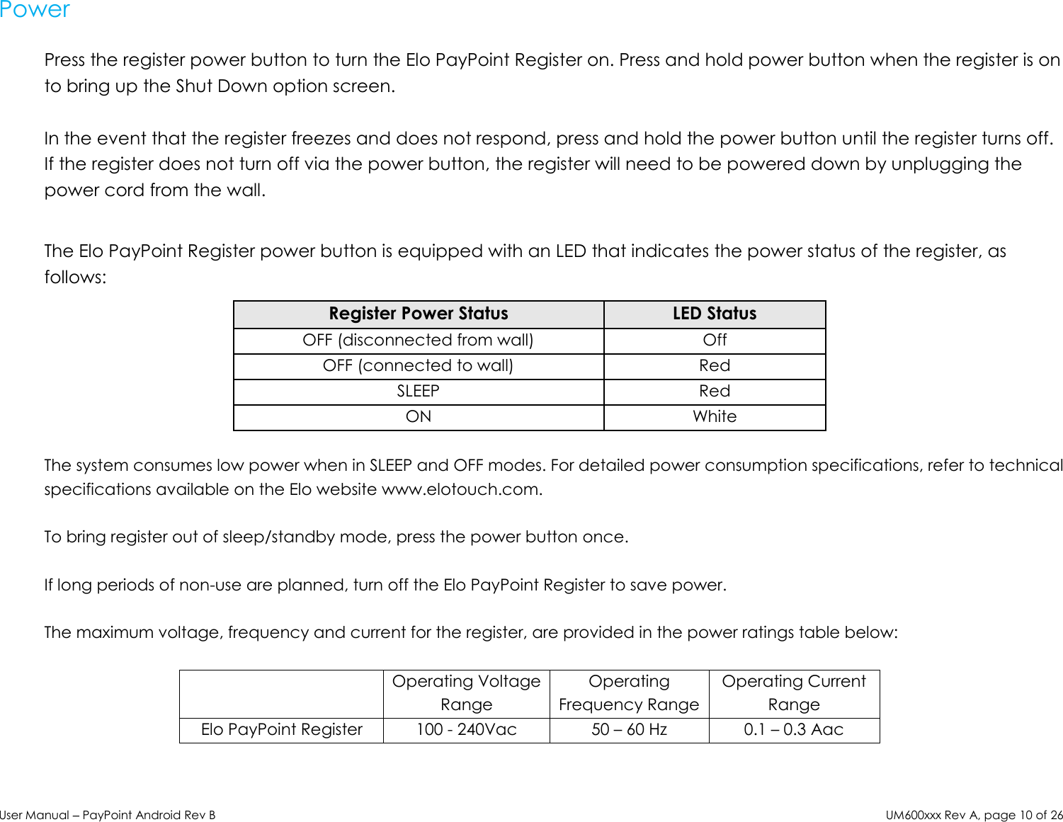 User Manual – PayPoint Android Rev B UM600xxx Rev A, page 10 of 26  Power  Press the register power button to turn the Elo PayPoint Register on. Press and hold power button when the register is on to bring up the Shut Down option screen.  In the event that the register freezes and does not respond, press and hold the power button until the register turns off. If the register does not turn off via the power button, the register will need to be powered down by unplugging the power cord from the wall.   The Elo PayPoint Register power button is equipped with an LED that indicates the power status of the register, as follows: Register Power Status LED Status OFF (disconnected from wall) Off OFF (connected to wall) Red SLEEP Red ON White  The system consumes low power when in SLEEP and OFF modes. For detailed power consumption specifications, refer to technical specifications available on the Elo website www.elotouch.com.  To bring register out of sleep/standby mode, press the power button once.   If long periods of non-use are planned, turn off the Elo PayPoint Register to save power.  The maximum voltage, frequency and current for the register, are provided in the power ratings table below:   Operating Voltage Range Operating Frequency Range Operating Current Range Elo PayPoint Register 100 - 240Vac 50 – 60 Hz 0.1 – 0.3 Aac     