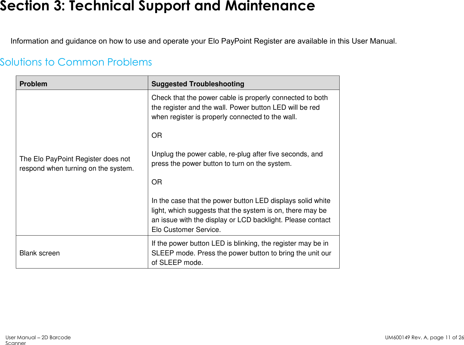 User Manual – 2D Barcode Scanner  UM600149 Rev. A, page 11 of 26    Section 3: Technical Support and Maintenance  Information and guidance on how to use and operate your Elo PayPoint Register are available in this User Manual.  Solutions to Common Problems  Problem Suggested Troubleshooting The Elo PayPoint Register does not respond when turning on the system. Check that the power cable is properly connected to both the register and the wall. Power button LED will be red when register is properly connected to the wall.  OR  Unplug the power cable, re-plug after five seconds, and press the power button to turn on the system. OR  In the case that the power button LED displays solid white light, which suggests that the system is on, there may be an issue with the display or LCD backlight. Please contact Elo Customer Service.  Blank screen If the power button LED is blinking, the register may be in SLEEP mode. Press the power button to bring the unit our of SLEEP mode.  