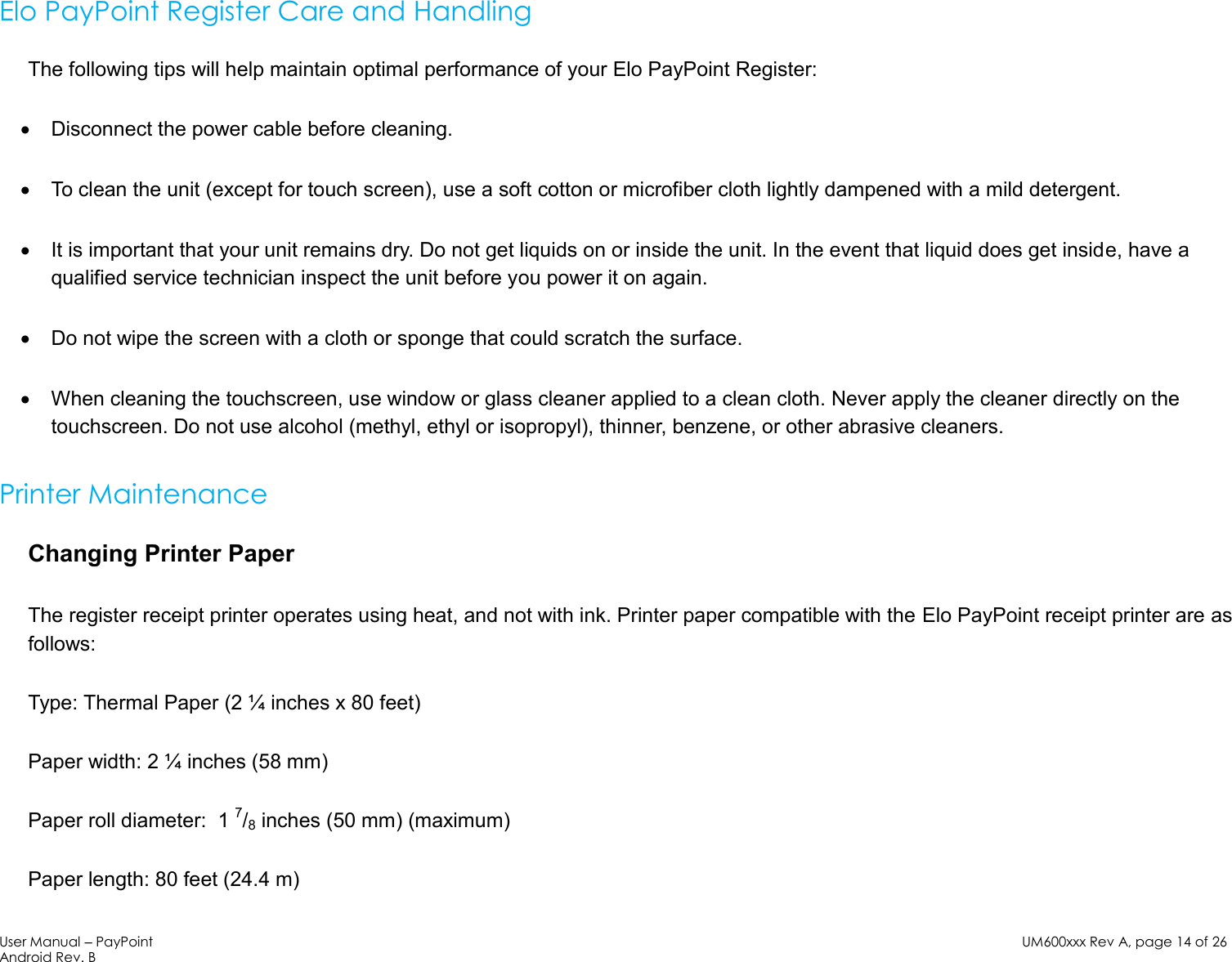 User Manual – PayPoint Android Rev. B UM600xxx Rev A, page 14 of 26   Elo PayPoint Register Care and Handling The following tips will help maintain optimal performance of your Elo PayPoint Register:  Disconnect the power cable before cleaning.  To clean the unit (except for touch screen), use a soft cotton or microfiber cloth lightly dampened with a mild detergent.  It is important that your unit remains dry. Do not get liquids on or inside the unit. In the event that liquid does get inside, have a qualified service technician inspect the unit before you power it on again.  Do not wipe the screen with a cloth or sponge that could scratch the surface.   When cleaning the touchscreen, use window or glass cleaner applied to a clean cloth. Never apply the cleaner directly on the touchscreen. Do not use alcohol (methyl, ethyl or isopropyl), thinner, benzene, or other abrasive cleaners.  Printer Maintenance Changing Printer Paper The register receipt printer operates using heat, and not with ink. Printer paper compatible with the Elo PayPoint receipt printer are as follows: Type: Thermal Paper (2 ¼ inches x 80 feet) Paper width: 2 ¼ inches (58 mm)  Paper roll diameter:  1 7/8 inches (50 mm) (maximum) Paper length: 80 feet (24.4 m) 