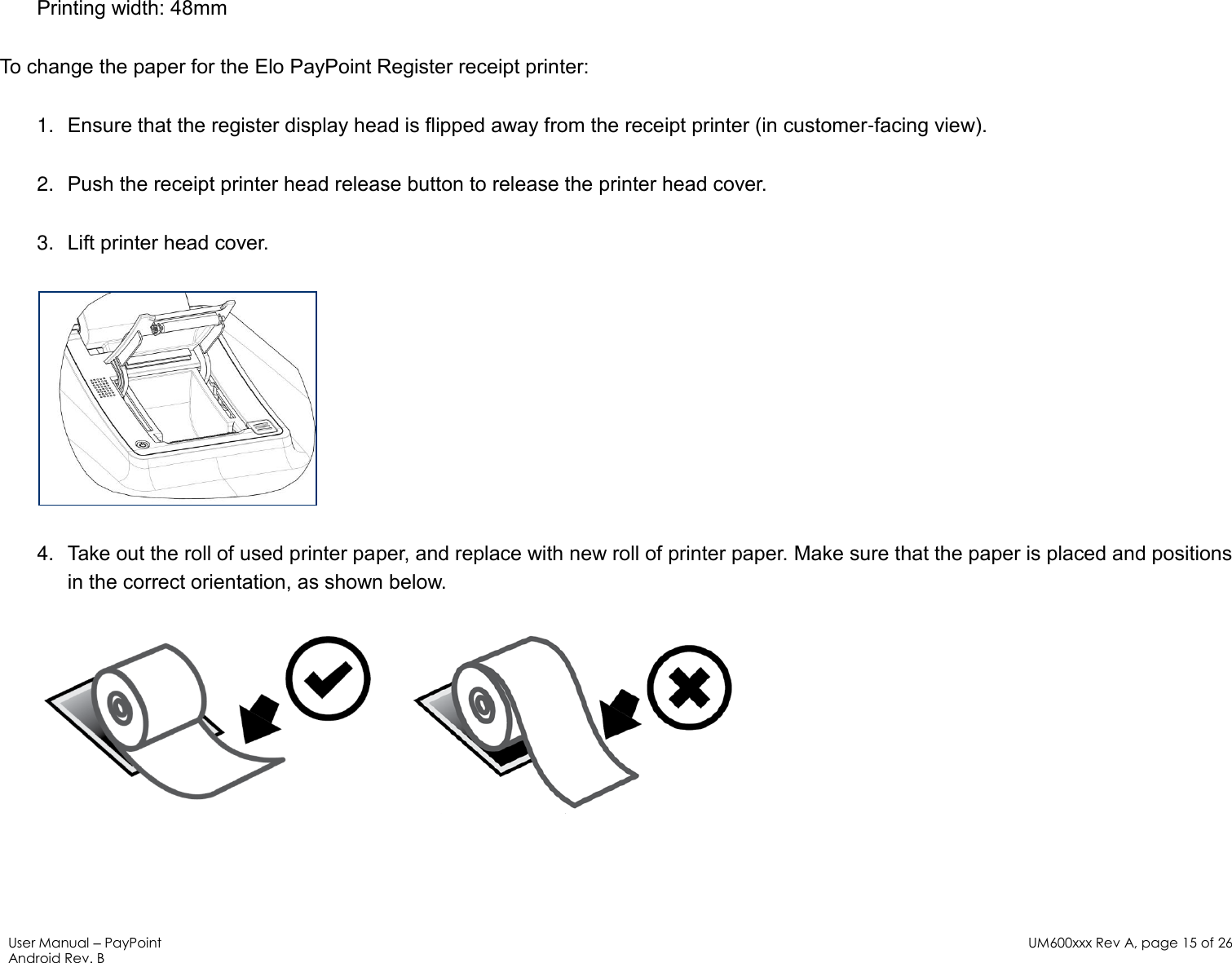 User Manual – PayPoint Android Rev. B UM600xxx Rev A, page 15 of 26   Printing width: 48mm To change the paper for the Elo PayPoint Register receipt printer: 1. Ensure that the register display head is flipped away from the receipt printer (in customer-facing view).  2. Push the receipt printer head release button to release the printer head cover. 3. Lift printer head cover.   4. Take out the roll of used printer paper, and replace with new roll of printer paper. Make sure that the paper is placed and positions in the correct orientation, as shown below.       