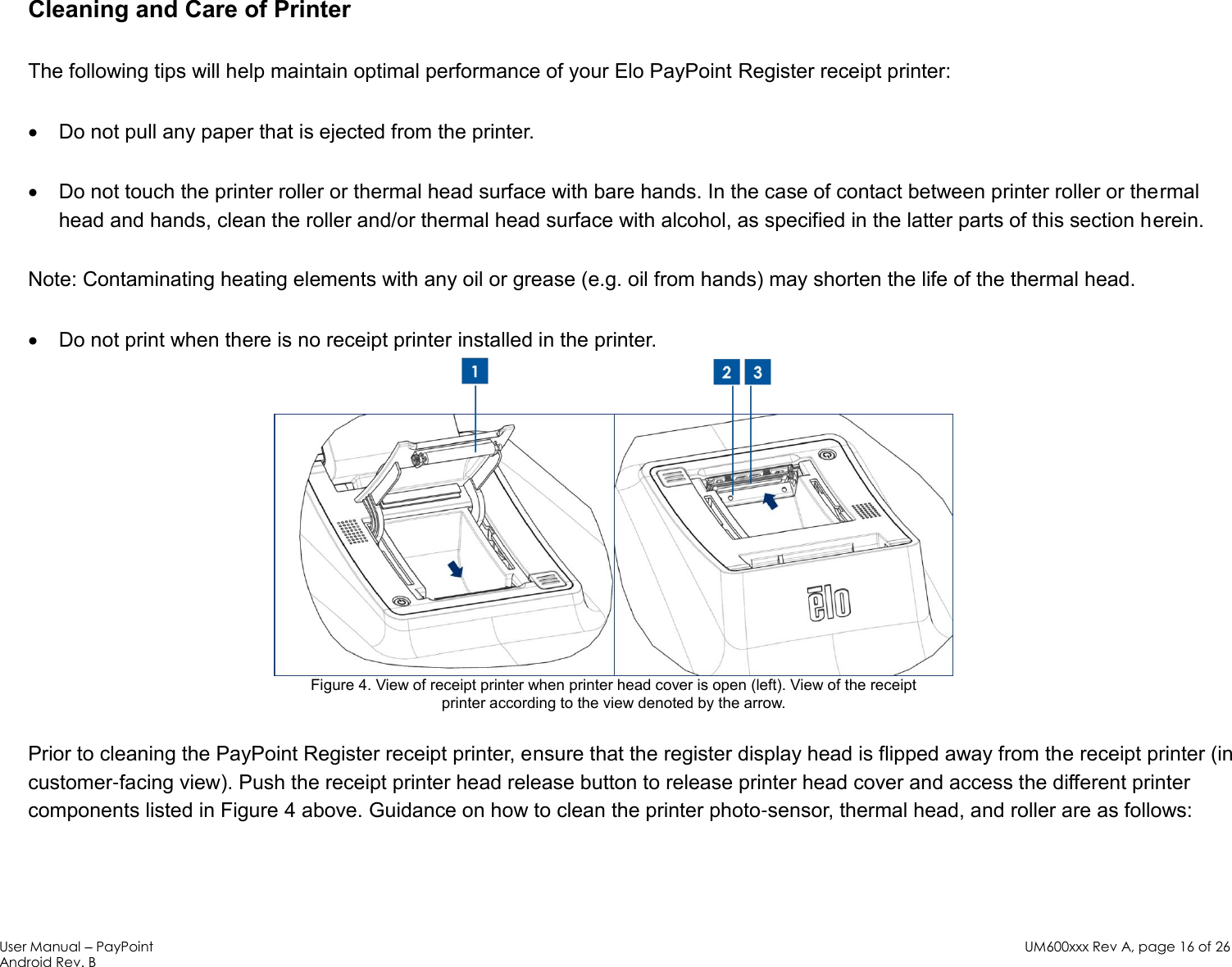 User Manual – PayPoint Android Rev. B UM600xxx Rev A, page 16 of 26   Cleaning and Care of Printer The following tips will help maintain optimal performance of your Elo PayPoint Register receipt printer:  Do not pull any paper that is ejected from the printer.  Do not touch the printer roller or thermal head surface with bare hands. In the case of contact between printer roller or thermal head and hands, clean the roller and/or thermal head surface with alcohol, as specified in the latter parts of this section herein.  Note: Contaminating heating elements with any oil or grease (e.g. oil from hands) may shorten the life of the thermal head.   Do not print when there is no receipt printer installed in the printer.  Figure 4. View of receipt printer when printer head cover is open (left). View of the receipt  printer according to the view denoted by the arrow. Prior to cleaning the PayPoint Register receipt printer, ensure that the register display head is flipped away from the receipt printer (in customer-facing view). Push the receipt printer head release button to release printer head cover and access the different printer components listed in Figure 4 above. Guidance on how to clean the printer photo-sensor, thermal head, and roller are as follows:  