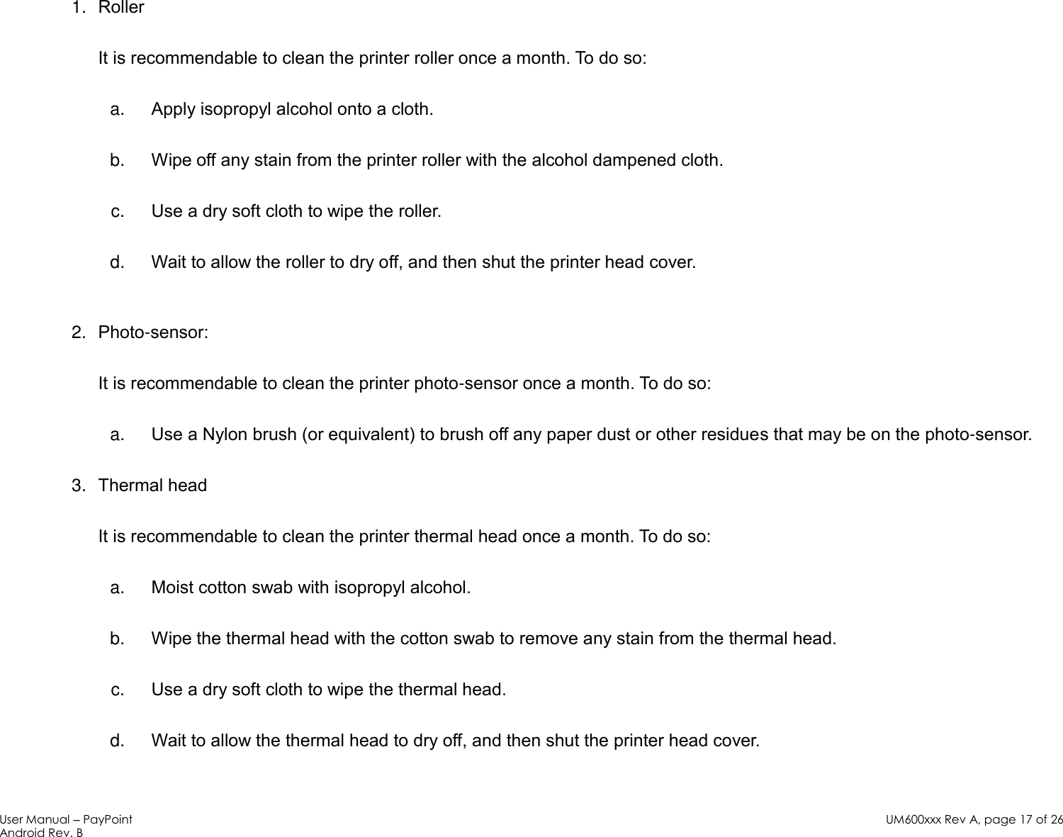 User Manual – PayPoint Android Rev. B UM600xxx Rev A, page 17 of 26    Roller 1.It is recommendable to clean the printer roller once a month. To do so:   Apply isopropyl alcohol onto a cloth.  a. Wipe off any stain from the printer roller with the alcohol dampened cloth.  b. Use a dry soft cloth to wipe the roller.  c. Wait to allow the roller to dry off, and then shut the printer head cover.  d.  Photo-sensor: 2.It is recommendable to clean the printer photo-sensor once a month. To do so:  Use a Nylon brush (or equivalent) to brush off any paper dust or other residues that may be on the photo-sensor.  a. Thermal head 3.It is recommendable to clean the printer thermal head once a month. To do so:  Moist cotton swab with isopropyl alcohol. a. Wipe the thermal head with the cotton swab to remove any stain from the thermal head.  b. Use a dry soft cloth to wipe the thermal head.  c. Wait to allow the thermal head to dry off, and then shut the printer head cover. d. 