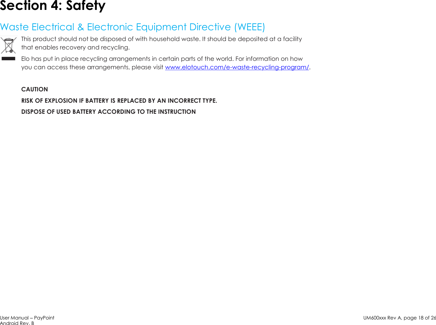 User Manual – PayPoint Android Rev. B UM600xxx Rev A, page 18 of 26    Section 4: Safety  Waste Electrical &amp; Electronic Equipment Directive (WEEE) This product should not be disposed of with household waste. It should be deposited at a facility that enables recovery and recycling.  Elo has put in place recycling arrangements in certain parts of the world. For information on how you can access these arrangements, please visit www.elotouch.com/e-waste-recycling-program/.  CAUTION RISK OF EXPLOSION IF BATTERY IS REPLACED BY AN INCORRECT TYPE. DISPOSE OF USED BATTERY ACCORDING TO THE INSTRUCTION                        