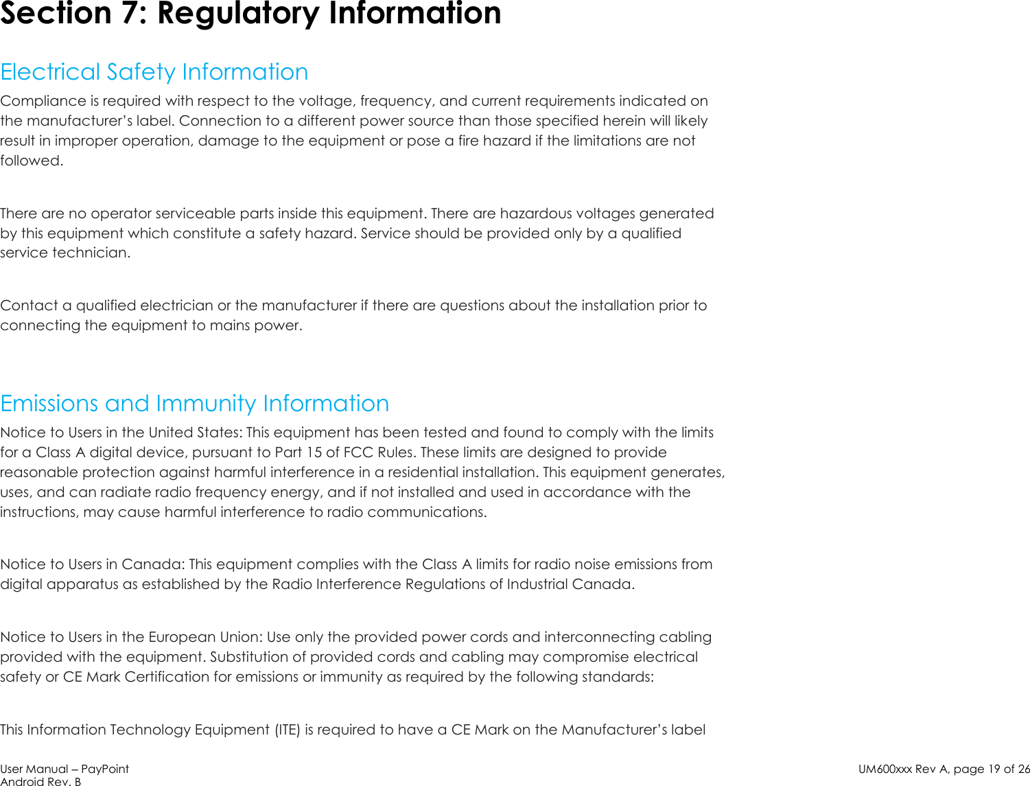 User Manual – PayPoint Android Rev. B UM600xxx Rev A, page 19 of 26    Section 7: Regulatory Information  Electrical Safety Information Compliance is required with respect to the voltage, frequency, and current requirements indicated on the manufacturer’s label. Connection to a different power source than those specified herein will likely result in improper operation, damage to the equipment or pose a fire hazard if the limitations are not followed.  There are no operator serviceable parts inside this equipment. There are hazardous voltages generated by this equipment which constitute a safety hazard. Service should be provided only by a qualified service technician.  Contact a qualified electrician or the manufacturer if there are questions about the installation prior to connecting the equipment to mains power.   Emissions and Immunity Information Notice to Users in the United States: This equipment has been tested and found to comply with the limits for a Class A digital device, pursuant to Part 15 of FCC Rules. These limits are designed to provide reasonable protection against harmful interference in a residential installation. This equipment generates, uses, and can radiate radio frequency energy, and if not installed and used in accordance with the instructions, may cause harmful interference to radio communications.  Notice to Users in Canada: This equipment complies with the Class A limits for radio noise emissions from digital apparatus as established by the Radio Interference Regulations of Industrial Canada.   Notice to Users in the European Union: Use only the provided power cords and interconnecting cabling provided with the equipment. Substitution of provided cords and cabling may compromise electrical safety or CE Mark Certification for emissions or immunity as required by the following standards:  This Information Technology Equipment (ITE) is required to have a CE Mark on the Manufacturer’s label 