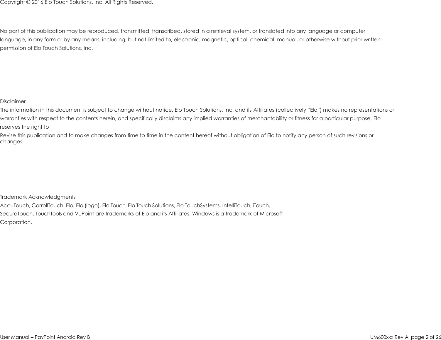 User Manual – PayPoint Android Rev B UM600xxx Rev A, page 2 of 26  Copyright ©  2016 Elo Touch Solutions, Inc. All Rights Reserved.   No part of this publication may be reproduced, transmitted, transcribed, stored in a retrieval system, or translated into any language or computer language, in any form or by any means, including, but not limited to, electronic, magnetic, optical, chemical, manual, or otherwise without prior written permission of Elo Touch Solutions, Inc.     Disclaimer The information in this document is subject to change without notice. Elo Touch Solutions, Inc. and its Affiliates (collectively “Elo”) makes no representations or warranties with respect to the contents herein, and specifically disclaims any implied warranties of merchantability or fitness for a particular purpose. Elo reserves the right to Revise this publication and to make changes from time to time in the content hereof without obligation of Elo to notify any person of such revisions or changes.     Trademark Acknowledgments AccuTouch, CarrollTouch, Elo, Elo (logo), Elo Touch, Elo Touch Solutions, Elo TouchSystems, IntelliTouch, iTouch, SecureTouch, TouchTools and VuPoint are trademarks of Elo and its Affiliates. Windows is a trademark of Microsoft Corporation. 