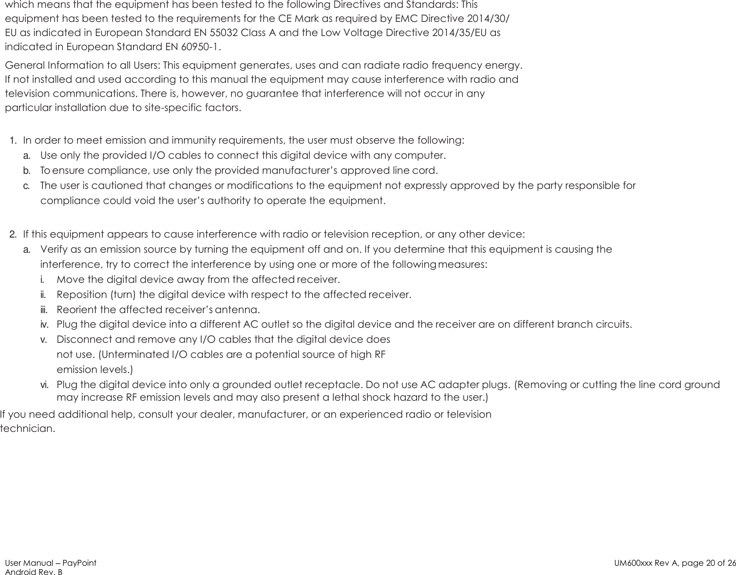 User Manual – PayPoint Android Rev. B UM600xxx Rev A, page 20 of 26   which means that the equipment has been tested to the following Directives and Standards: This equipment has been tested to the requirements for the CE Mark as required by EMC Directive 2014/30/ EU as indicated in European Standard EN 55032 Class A and the Low Voltage Directive 2014/35/EU as indicated in European Standard EN 60950-1. General Information to all Users: This equipment generates, uses and can radiate radio frequency energy. If not installed and used according to this manual the equipment may cause interference with radio and television communications. There is, however, no guarantee that interference will not occur in any particular installation due to site-specific factors.  1. In order to meet emission and immunity requirements, the user must observe the following: a. Use only the provided I/O cables to connect this digital device with any computer. b. To ensure compliance, use only the provided manufacturer’s approved line cord. c. The user is cautioned that changes or modifications to the equipment not expressly approved by the party responsible for compliance could void the user’s authority to operate the equipment.  2. If this equipment appears to cause interference with radio or television reception, or any other device: a. Verify as an emission source by turning the equipment off and on. If you determine that this equipment is causing the interference, try to correct the interference by using one or more of the following measures: i. Move the digital device away from the affected receiver. ii. Reposition (turn) the digital device with respect to the affected receiver. iii. Reorient the affected receiver’s antenna. iv. Plug the digital device into a different AC outlet so the digital device and the receiver are on different branch circuits. v. Disconnect and remove any I/O cables that the digital device does not use. (Unterminated I/O cables are a potential source of high RF emission levels.) vi. Plug the digital device into only a grounded outlet receptacle. Do not use AC adapter plugs. (Removing or cutting the line cord ground may increase RF emission levels and may also present a lethal shock hazard to the user.) If you need additional help, consult your dealer, manufacturer, or an experienced radio or television technician.      