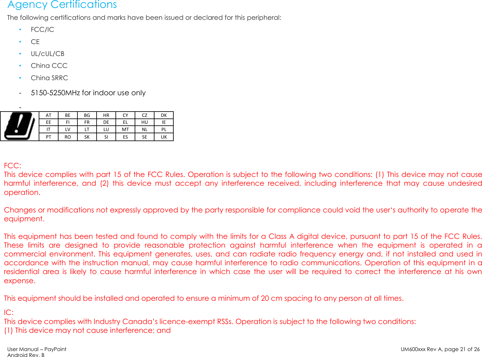 User Manual – PayPoint Android Rev. B UM600xxx Rev A, page 21 of 26    Agency Certifications The following certifications and marks have been issued or declared for this peripheral: • FCC/IC • CE • UL/cUL/CB • China CCC • China SRRC -  5150-5250MHz for indoor use only -    AT BE BG HR CY CZ DK EE FI FR DE EL HU IE IT LV LT LU MT NL PL PT RO SK SI ES SE UK  FCC: This device complies with part 15 of the FCC Rules. Operation is subject to the following two conditions: (1) This device may not cause harmful  interference,  and  (2)  this  device  must  accept  any  interference  received,  including  interference  that  may  cause  undesired operation.  Changes or modifications not expressly approved by the party responsible for compliance could void the user‘s authority to operate the equipment.  This equipment has been tested and found to comply with the limits for a Class A digital device, pursuant to part 15 of the FCC Rules. These  limits  are  designed  to  provide  reasonable  protection  against  harmful  interference  when  the  equipment  is  operated  in  a commercial  environment.  This  equipment  generates,  uses,  and  can  radiate  radio  frequency  energy  and,  if  not  installed  and  used  in accordance with the instruction manual, may cause harmful interference to radio communications. Operation of  this equipment in a residential  area  is  likely  to  cause  harmful  interference  in  which  case  the  user  will  be  required  to  correct  the  interference  at  his  own expense.  This equipment should be installed and operated to ensure a minimum of 20 cm spacing to any person at all times. IC:  This device complies with Industry Canada’s licence-exempt RSSs. Operation is subject to the following two conditions: (1) This device may not cause interference; and 