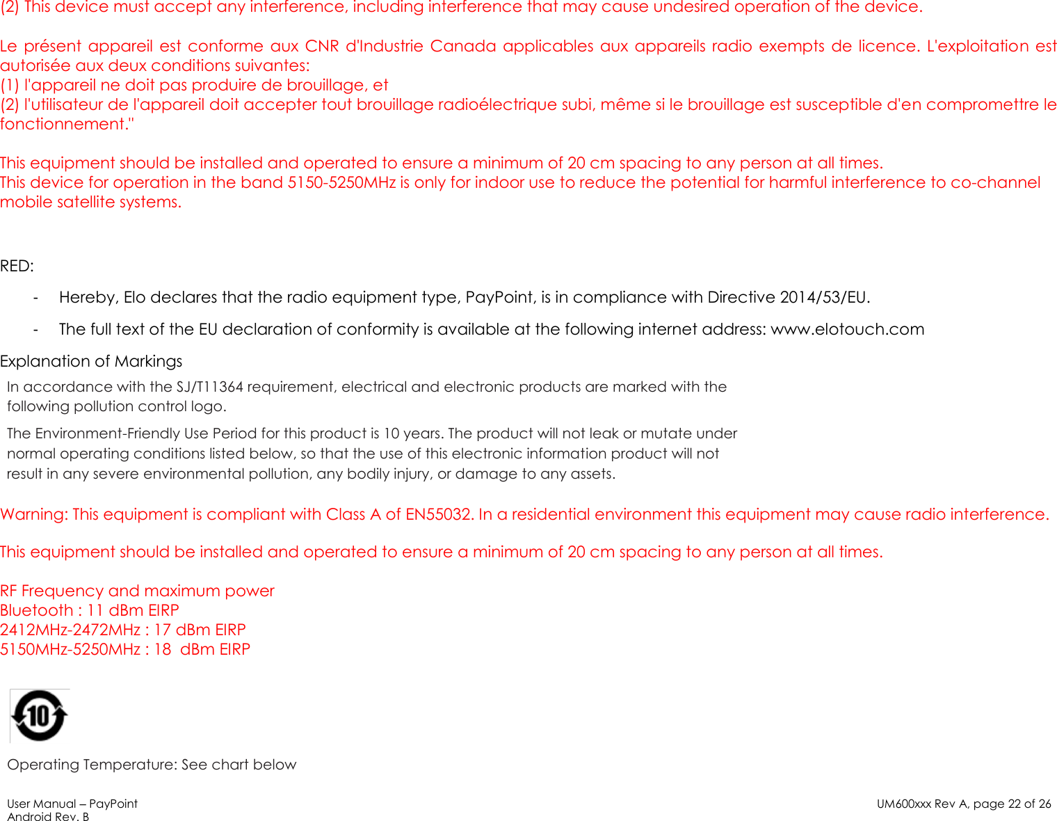 User Manual – PayPoint Android Rev. B UM600xxx Rev A, page 22 of 26   (2) This device must accept any interference, including interference that may cause undesired operation of the device.  Le  pré sent  appareil  est conforme  aux CNR  d&apos;Industrie Canada applicables  aux appareils radio exempts de licence. L&apos;exploitation  est autorisé e aux deux conditions suivantes:  (1) l&apos;appareil ne doit pas produire de brouillage, et  (2) l&apos;utilisateur de l&apos;appareil doit accepter tout brouillage radioé lectrique subi, mê me si le brouillage est susceptible d&apos;en compromettre le fonctionnement.&quot;  This equipment should be installed and operated to ensure a minimum of 20 cm spacing to any person at all times. This device for operation in the band 5150-5250MHz is only for indoor use to reduce the potential for harmful interference to co-channel mobile satellite systems.  RED: -  Hereby, Elo declares that the radio equipment type, PayPoint, is in compliance with Directive 2014/53/EU. -  The full text of the EU declaration of conformity is available at the following internet address: www.elotouch.com Explanation of Markings In accordance with the SJ/T11364 requirement, electrical and electronic products are marked with the following pollution control logo. The Environment-Friendly Use Period for this product is 10 years. The product will not leak or mutate under normal operating conditions listed below, so that the use of this electronic information product will not result in any severe environmental pollution, any bodily injury, or damage to any assets.  Warning: This equipment is compliant with Class A of EN55032. In a residential environment this equipment may cause radio interference.  This equipment should be installed and operated to ensure a minimum of 20 cm spacing to any person at all times.  RF Frequency and maximum power Bluetooth : 11 dBm EIRP 2412MHz-2472MHz : 17 dBm EIRP 5150MHz-5250MHz : 18  dBm EIRP   Operating Temperature: See chart below 