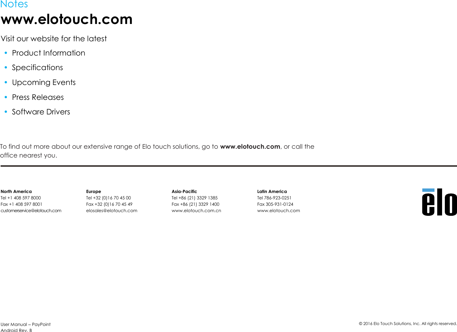 User Manual – PayPoint Android Rev. B ©  2016 Elo Touch Solutions, Inc. All rights reserved.  Notes www.elotouch.com Visit our website for the latest • Product Information • Specifications • Upcoming Events • Press Releases • Software Drivers   To find out more about our extensive range of Elo touch solutions, go to www.elotouch.com, or call the office nearest you.   North America Tel +1 408 597 8000 Fax +1 408 597 8001 customerservice@elotouch.com Europe Tel +32 (0)16 70 45 00 Fax +32 (0)16 70 45 49 elosales@elotouch.com Asia-Pacific Tel +86 (21) 3329 1385 Fax +86 (21) 3329 1400 www.elotouch.com.cn Latin America Tel 786-923-0251 Fax 305-931-0124 www.elotouch.com 