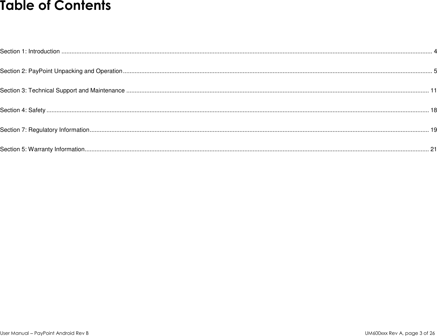 User Manual – PayPoint Android Rev B UM600xxx Rev A, page 3 of 26  Table of Contents   Section 1: Introduction ............................................................................................................................................................................................................................... 4 Section 2: PayPoint Unpacking and Operation .......................................................................................................................................................................................... 5 Section 3: Technical Support and Maintenance ...................................................................................................................................................................................... 11 Section 4: Safety ...................................................................................................................................................................................................................................... 18 Section 7: Regulatory Information ............................................................................................................................................................................................................ 19 Section 5: Warranty Information............................................................................................................................................................................................................... 21              