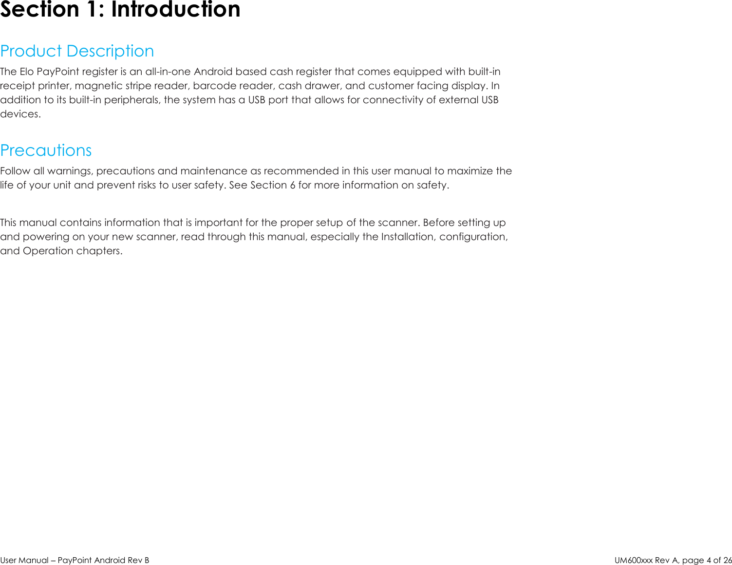 User Manual – PayPoint Android Rev B UM600xxx Rev A, page 4 of 26  Section 1: Introduction  Product Description The Elo PayPoint register is an all-in-one Android based cash register that comes equipped with built-in receipt printer, magnetic stripe reader, barcode reader, cash drawer, and customer facing display. In addition to its built-in peripherals, the system has a USB port that allows for connectivity of external USB devices.  Precautions Follow all warnings, precautions and maintenance as recommended in this user manual to maximize the life of your unit and prevent risks to user safety. See Section 6 for more information on safety.  This manual contains information that is important for the proper setup of the scanner. Before setting up and powering on your new scanner, read through this manual, especially the Installation, configuration, and Operation chapters.   