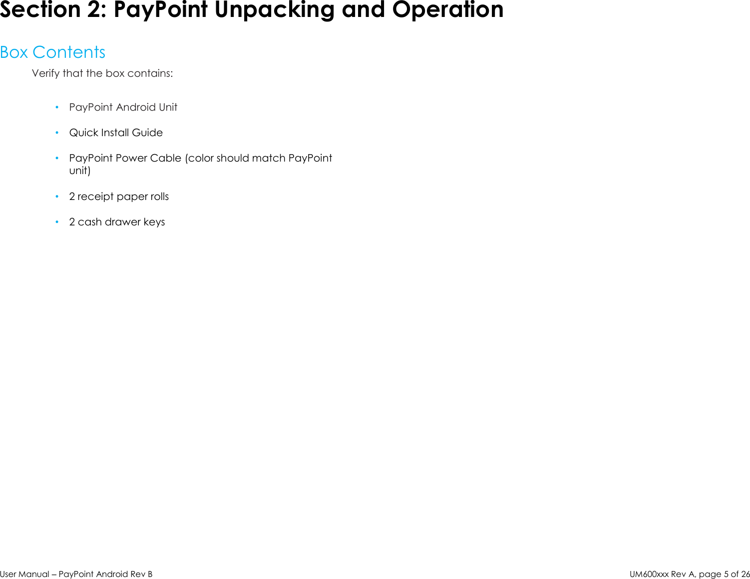 User Manual – PayPoint Android Rev B UM600xxx Rev A, page 5 of 26  Section 2: PayPoint Unpacking and Operation  Box Contents Verify that the box contains:  • PayPoint Android Unit  • Quick Install Guide  • PayPoint Power Cable (color should match PayPoint unit)  • 2 receipt paper rolls  • 2 cash drawer keys                                        