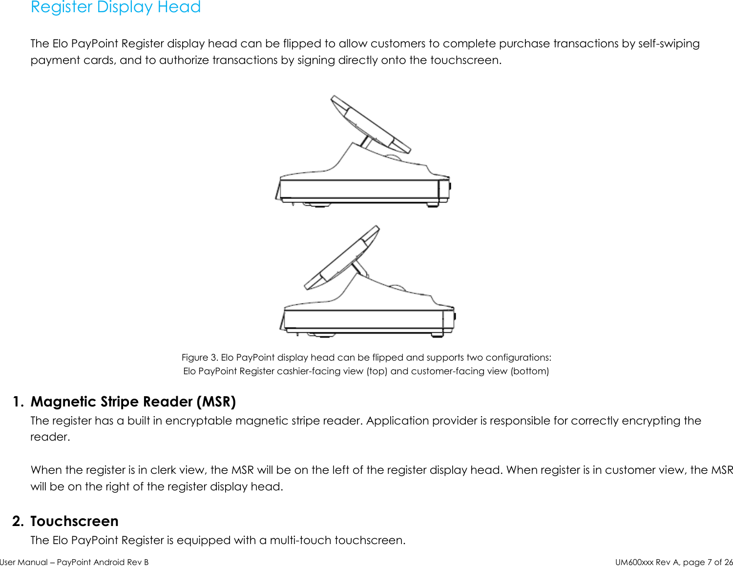 User Manual – PayPoint Android Rev B UM600xxx Rev A, page 7 of 26  Register Display Head   The Elo PayPoint Register display head can be flipped to allow customers to complete purchase transactions by self-swiping payment cards, and to authorize transactions by signing directly onto the touchscreen.    Figure 3. Elo PayPoint display head can be flipped and supports two configurations:  Elo PayPoint Register cashier-facing view (top) and customer-facing view (bottom)  1. Magnetic Stripe Reader (MSR) The register has a built in encryptable magnetic stripe reader. Application provider is responsible for correctly encrypting the reader.  When the register is in clerk view, the MSR will be on the left of the register display head. When register is in customer view, the MSR will be on the right of the register display head.   2. Touchscreen The Elo PayPoint Register is equipped with a multi-touch touchscreen.  