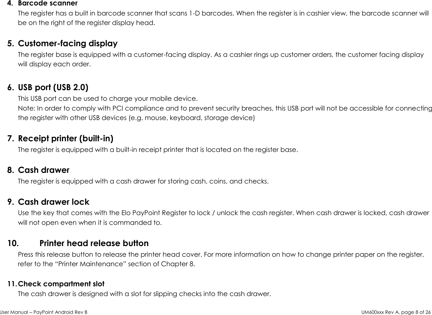 User Manual – PayPoint Android Rev B UM600xxx Rev A, page 8 of 26    4. Barcode scanner The register has a built in barcode scanner that scans 1-D barcodes. When the register is in cashier view, the barcode scanner will be on the right of the register display head.  5. Customer-facing display The register base is equipped with a customer-facing display. As a cashier rings up customer orders, the customer facing display will display each order.  6. USB port (USB 2.0) This USB port can be used to charge your mobile device.  Note: In order to comply with PCI compliance and to prevent security breaches, this USB port will not be accessible for connecting the register with other USB devices (e.g. mouse, keyboard, storage device)   7. Receipt printer (built-in)  The register is equipped with a built-in receipt printer that is located on the register base.   8. Cash drawer The register is equipped with a cash drawer for storing cash, coins, and checks.   9. Cash drawer lock Use the key that comes with the Elo PayPoint Register to lock / unlock the cash register. When cash drawer is locked, cash drawer will not open even when it is commanded to.   10. Printer head release button  Press this release button to release the printer head cover. For more information on how to change printer paper on the register, refer to the “Printer Maintenance” section of Chapter 8.   11. Check compartment slot  The cash drawer is designed with a slot for slipping checks into the cash drawer.  