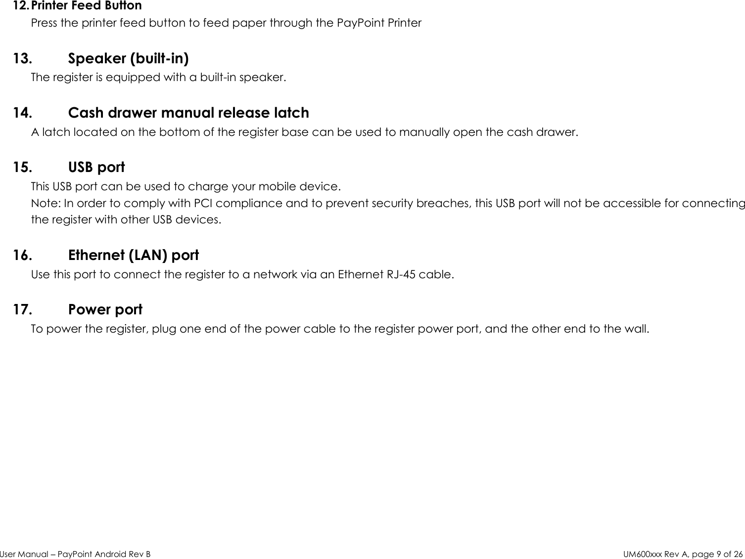 User Manual – PayPoint Android Rev B UM600xxx Rev A, page 9 of 26   12. Printer Feed Button Press the printer feed button to feed paper through the PayPoint Printer  13. Speaker (built-in) The register is equipped with a built-in speaker.  14. Cash drawer manual release latch A latch located on the bottom of the register base can be used to manually open the cash drawer.   15. USB port  This USB port can be used to charge your mobile device.  Note: In order to comply with PCI compliance and to prevent security breaches, this USB port will not be accessible for connecting the register with other USB devices.  16. Ethernet (LAN) port Use this port to connect the register to a network via an Ethernet RJ-45 cable.   17. Power port To power the register, plug one end of the power cable to the register power port, and the other end to the wall.     