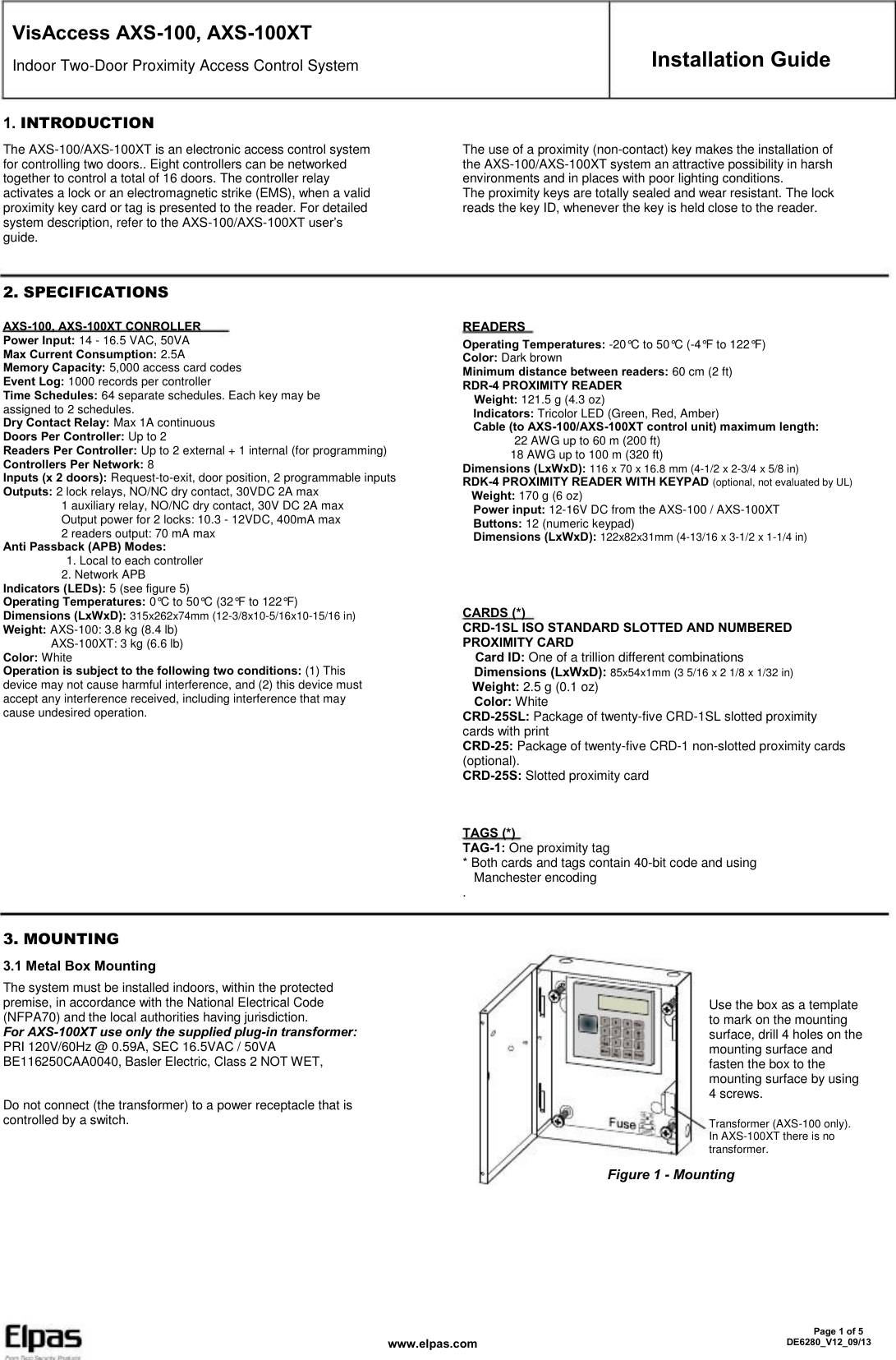 VisAccess AXS-100, AXS-100XT Indoor Two-Door Proximity Access Control System 1. INTRODUCTION The AXS-100/AXS-100XT is an electronic access control system for controlling two doors.. Eight controllers can be networked together to control a total of 16 doors. The controller relay activates a lock or an electromagnetic strike (EMS), when a valid proximity key card or tag is presented to the reader. For detailed system description, refer to the AXS-100/AXS-100XT user’s guide. The use of a proximity (non-contact) key makes the installation of the AXS-100/AXS-100XT system an attractive possibility in harsh environments and in places with poor lighting conditions. The proximity keys are totally sealed and wear resistant. The lock reads the key ID, whenever the key is held close to the reader. Installation Guide 2. SPECIFICATIONS AXS-100, AXS-100XT CONROLLER Power Input: 14 - 16.5 VAC, 50VA Max Current Consumption: 2.5A Memory Capacity: 5,000 access card codes Event Log: 1000 records per controller Time Schedules: 64 separate schedules. Each key may be assigned to 2 schedules. Dry Contact Relay: Max 1A continuous Doors Per Controller: Up to 2 Readers Per Controller: Up to 2 external + 1 internal (for programming) Controllers Per Network: 8 Inputs (x 2 doors): Request-to-exit, door position, 2 programmable inputs Outputs: 2 lock relays, NO/NC dry contact, 30VDC 2A max                 1 auxiliary relay, NO/NC dry contact, 30V DC 2A max                 Output power for 2 locks: 10.3 - 12VDC, 400mA max                 2 readers output: 70 mA max Anti Passback (APB) Modes:            1. Local to each controller                 2. Network APB Indicators (LEDs): 5 (see figure 5) Operating Temperatures: 0°C to 50°C (32°F to 122°F) Dimensions (LxWxD): 315x262x74mm (12-3/8x10-5/16x10-15/16 in) Weight: AXS-100: 3.8 kg (8.4 lb)                AXS-100XT: 3 kg (6.6 lb) Color: White Operation is subject to the following two conditions: (1) This device may not cause harmful interference, and (2) this device must accept any interference received, including interference that may cause undesired operation. READERS Operating Temperatures: -20°C to 50°C (-4°F to 122°F) Color: Dark brown Minimum distance between readers: 60 cm (2 ft) RDR-4 PROXIMITY READER   Weight: 121.5 g (4.3 oz)   Indicators: Tricolor LED (Green, Red, Amber)   Cable (to AXS-100/AXS-100XT control unit) maximum length:          22 AWG up to 60 m (200 ft)          18 AWG up to 100 m (320 ft) Dimensions (LxWxD): 116 x 70 x 16.8 mm (4-1/2 x 2-3/4 x 5/8 in) RDK-4 PROXIMITY READER WITH KEYPAD (optional, not evaluated by UL)   Weight: 170 g (6 oz)   Power input: 12-16V DC from the AXS-100 / AXS-100XT   Buttons: 12 (numeric keypad)   Dimensions (LxWxD): 122x82x31mm (4-13/16 x 3-1/2 x 1-1/4 in) CARDS (*) CRD-1SL ISO STANDARD SLOTTED AND NUMBERED PROXIMITY CARD   Card ID: One of a trillion different combinations   Dimensions (LxWxD): 85x54x1mm (3 5/16 x 2 1/8 x 1/32 in)   Weight: 2.5 g (0.1 oz)   Color: White CRD-25SL: Package of twenty-five CRD-1SL slotted proximity cards with print CRD-25: Package of twenty-five CRD-1 non-slotted proximity cards (optional). CRD-25S: Slotted proximity card TAGS (*) TAG-1: One proximity tag * Both cards and tags contain 40-bit code and using   Manchester encoding . 3. MOUNTING 3.1 Metal Box Mounting The system must be installed indoors, within the protected premise, in accordance with the National Electrical Code (NFPA70) and the local authorities having jurisdiction. For AXS-100XT use only the supplied plug-in transformer: PRI 120V/60Hz @ 0.59A, SEC 16.5VAC / 50VA BE116250CAA0040, Basler Electric, Class 2 NOT WET, Do not connect (the transformer) to a power receptacle that is controlled by a switch. Use the box as a template to mark on the mounting surface, drill 4 holes on the mounting surface and fasten the box to the mounting surface by using 4 screws. Transformer (AXS-100 only). In AXS-100XT there is no transformer. Figure 1 - Mounting www.elpas.com       Page 1 of 5 DE6280_V12_09/13 