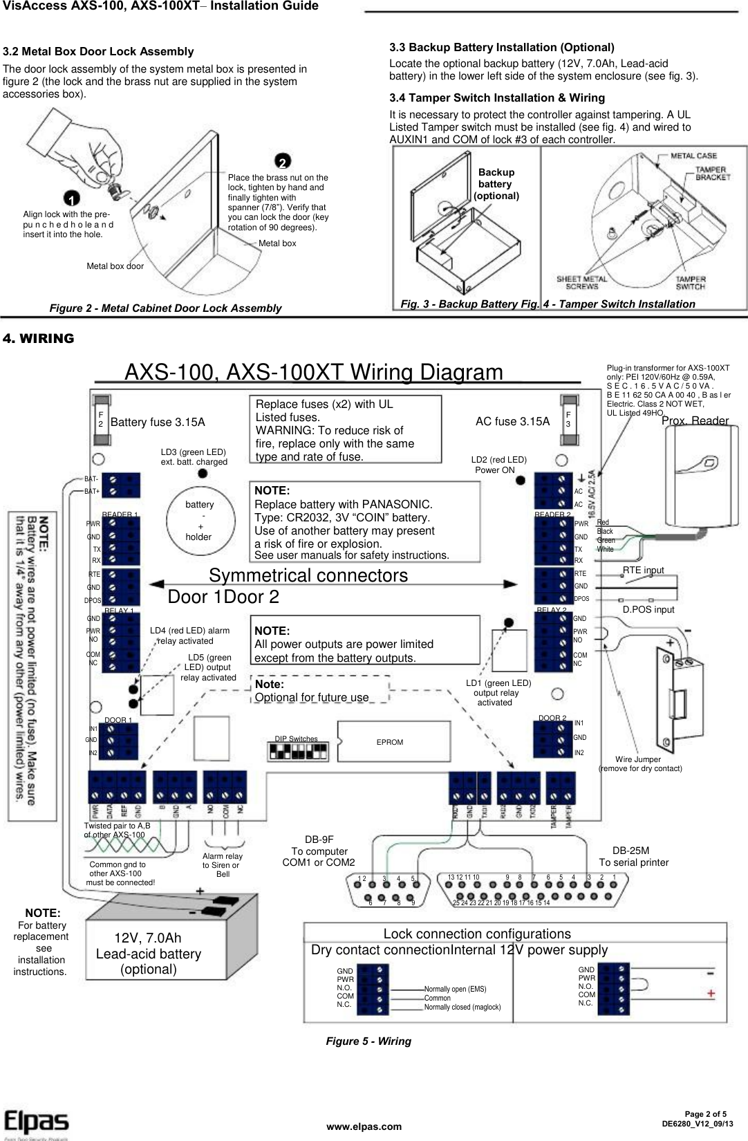 VisAccess AXS-100, AXS-100XT– Installation Guide 3.2 Metal Box Door Lock Assembly The door lock assembly of the system metal box is presented in figure 2 (the lock and the brass nut are supplied in the system accessories box). 3.3 Backup Battery Installation (Optional) Locate the optional backup battery (12V, 7.0Ah, Lead-acid battery) in the lower left side of the system enclosure (see fig. 3). 3.4 Tamper Switch Installation &amp; Wiring It is necessary to protect the controller against tampering. A UL Listed Tamper switch must be installed (see fig. 4) and wired to AUXIN1 and COM of lock #3 of each controller. 2 1 Align lock with the pre- pu n c h e d h o le a n d insert it into the hole. Place the brass nut on the lock, tighten by hand and finally tighten with spanner (7/8”). Verify that you can lock the door (key rotation of 90 degrees). Metal box Metal box door   Backup   battery (optional) Figure 2 - Metal Cabinet Door Lock Assembly Fig. 3 - Backup Battery Fig. 4 - Tamper Switch Installation 4. WIRING AXS-100, AXS-100XT Wiring Diagram F 2 Battery fuse 3.15A LD3 (green LED) ext. batt. charged Replace fuses (x2) with UL Listed fuses. WARNING: To reduce risk of fire, replace only with the same type and rate of fuse. NOTE: Replace battery with PANASONIC. Type: CR2032, 3V “COIN” battery. Use of another battery may present a risk of fire or explosion. AC fuse 3.15A LD2 (red LED)   Power ON F 3 Plug-in transformer for AXS-100XT only: PEI 120V/60Hz @ 0.59A, S E C . 1 6 . 5 V A C / 5 0 VA . B E 11 62 50 CA A 00 40 , B as l er Electric. Class 2 NOT WET, UL Listed 49HO. Prox. Reader BAT- BAT+ READER 1 PWR GND TX RX RTE GND DPOS RELAY 1 GND PWR  NO COM  NC AC AC READER 2 PWR GND TX RX RTE GND DPOS battery     -    + holder See user manuals for safety instructions. Red Black Green White      Symmetrical connectors Door 1Door 2 LD4 (red LED) alarm   relay activated   LD5 (green   LED) output relay activated RTE input RELAY 2 GND PWR NO COM NC D.POS input NOTE: All power outputs are power limited except from the battery outputs. Note: Optional for future use DIP Switches LD1 (green LED)   output relay    activated DOOR 2 IN1 GND IN2 DOOR 1 IN1 GND IN2 EPROM      Wire Jumper (remove for dry contact) Twisted pair to A,B of other AXS-100   Common gnd to   other AXS-100 must be connected! Alarm relay to Siren or     Bell      DB-9F   To computer COM1 or COM2 1 2 6 3 7 4 8 5. 9 13 12 11 10 9 8 7 6 5 4 3    DB-25M To serial printer 2 1 25 24 23 22 21 20 19 18 17 16 15 14 NOTE:   For battery replacement      see   installation instructions.    12V, 7.0Ah Lead-acid battery     (optional)             Lock connection configurations Dry contact connectionInternal 12V power supply GND PWR N.O. COM N.C. Normally open (EMS) Common Normally closed (maglock) GND PWR N.O. COM N.C. Figure 5 - Wiring www.elpas.com       Page 2 of 5 DE6280_V12_09/13 