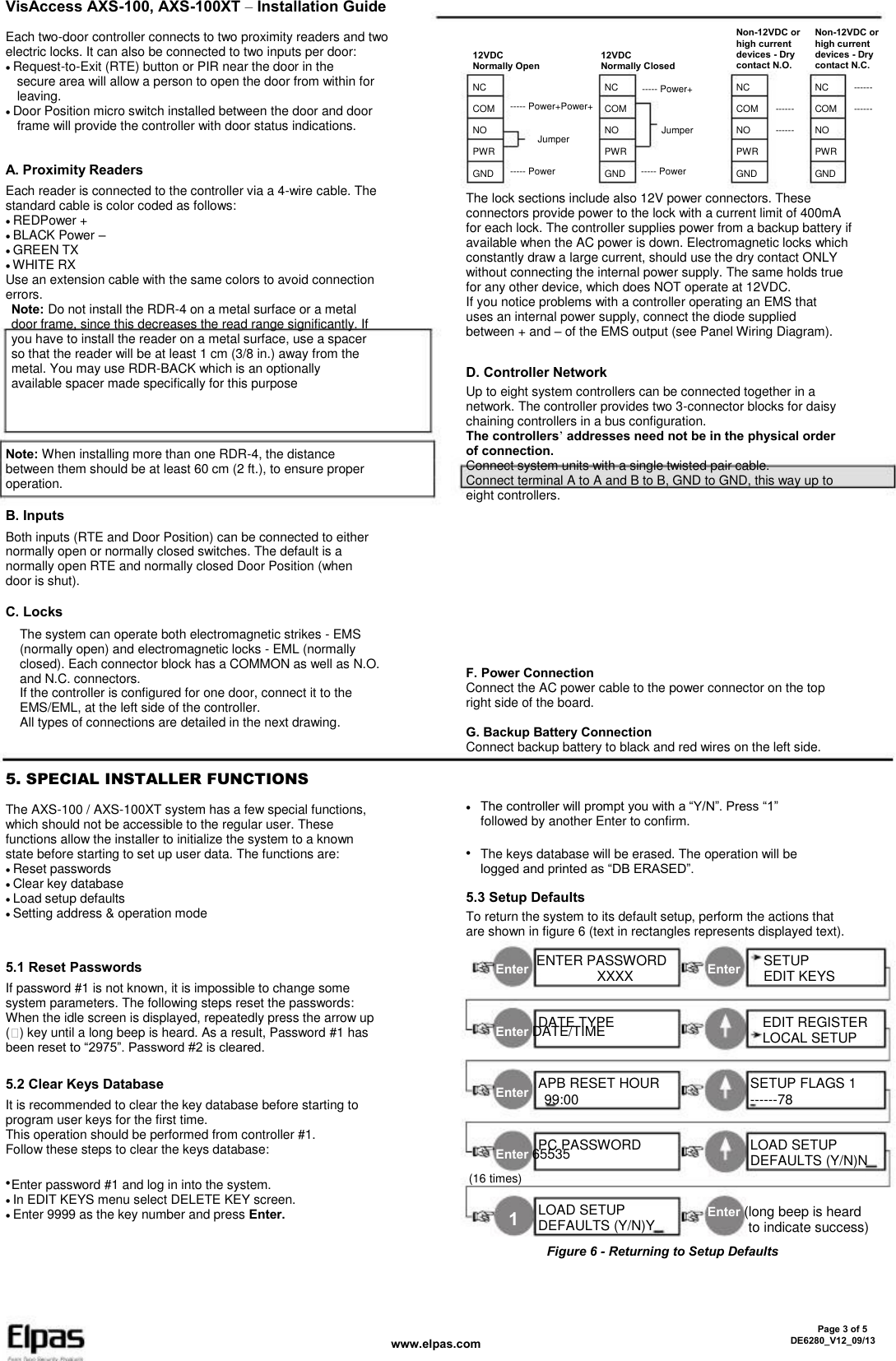 VisAccess AXS-100, AXS-100XT – Installation Guide Each two-door controller connects to two proximity readers and two electric locks. It can also be connected to two inputs per door: Request-to-Exit (RTE) button or PIR near the door in the   secure area will allow a person to open the door from within for   leaving. Door Position micro switch installed between the door and door   frame will provide the controller with door status indications. 12VDC Normally Open NC COM NO PWR GND ----- Power ----- Power+Power+ Jumper 12VDC Normally Closed NC COM NO PWR GND ----- Power Jumper ----- Power+ Non-12VDC or high current devices - Dry contact N.O. NC COM NO PWR GND ------ ------ Non-12VDC or high current devices - Dry contact N.C. NC COM NO PWR GND ------ ------ A. Proximity Readers Each reader is connected to the controller via a 4-wire cable. The standard cable is color coded as follows: REDPower + BLACK Power – GREEN TX WHITE RX Use an extension cable with the same colors to avoid connection errors.  Note: Do not install the RDR-4 on a metal surface or a metal   door frame, since this decreases the read range significantly. If   you have to install the reader on a metal surface, use a spacer   so that the reader will be at least 1 cm (3/8 in.) away from the   metal. You may use RDR-BACK which is an optionally   available spacer made specifically for this purpose Note: When installing more than one RDR-4, the distance between them should be at least 60 cm (2 ft.), to ensure proper operation. The lock sections include also 12V power connectors. These connectors provide power to the lock with a current limit of 400mA for each lock. The controller supplies power from a backup battery if available when the AC power is down. Electromagnetic locks which constantly draw a large current, should use the dry contact ONLY without connecting the internal power supply. The same holds true for any other device, which does NOT operate at 12VDC. If you notice problems with a controller operating an EMS that uses an internal power supply, connect the diode supplied between + and – of the EMS output (see Panel Wiring Diagram). D. Controller Network Up to eight system controllers can be connected together in a network. The controller provides two 3-connector blocks for daisy chaining controllers in a bus configuration. The controllers’ addresses need not be in the physical order of connection. Connect system units with a single twisted pair cable. Connect terminal A to A and B to B, GND to GND, this way up to eight controllers. B. Inputs Both inputs (RTE and Door Position) can be connected to either normally open or normally closed switches. The default is a normally open RTE and normally closed Door Position (when door is shut). F. Power Connection Connect the AC power cable to the power connector on the top right side of the board. G. Backup Battery Connection Connect backup battery to black and red wires on the left side. C. Locks The system can operate both electromagnetic strikes - EMS (normally open) and electromagnetic locks - EML (normally closed). Each connector block has a COMMON as well as N.O. and N.C. connectors. If the controller is configured for one door, connect it to the EMS/EML, at the left side of the controller. All types of connections are detailed in the next drawing. 5. SPECIAL INSTALLER FUNCTIONS The AXS-100 / AXS-100XT system has a few special functions, which should not be accessible to the regular user. These functions allow the installer to initialize the system to a known state before starting to set up user data. The functions are: Reset passwords Clear key database Load setup defaults Setting address &amp; operation mode  The controller will prompt you with a “Y/N”. Press “1” followed by another Enter to confirm. The keys database will be erased. The operation will be logged and printed as “DB ERASED”.  5.3 Setup Defaults To return the system to its default setup, perform the actions that are shown in figure 6 (text in rectangles represents displayed text). Enter 5.1 Reset Passwords If password #1 is not known, it is impossible to change some system parameters. The following steps reset the passwords: When the idle screen is displayed, repeatedly press the arrow up ( ) key until a long beep is heard. As a result, Password #1 has been reset to “2975”. Password #2 is cleared. ENTER PASSWORD                   XXXX DATE TYPE Enter SETUP EDIT KEYS EDIT REGISTER LOCAL SETUP SETUP FLAGS 1 ------78 LOAD SETUP DEFAULTS (Y/N)N Enter DATE/TIME 5.2 Clear Keys Database It is recommended to clear the key database before starting to program user keys for the first time. This operation should be performed from controller #1. Follow these steps to clear the keys database:  Enter APB RESET HOUR   99:00 PC PASSWORD Enter 65535 (16 times)   Enter password #1 and log in into the system. In EDIT KEYS menu select DELETE KEY screen. Enter 9999 as the key number and press Enter. 1 LOAD SETUP DEFAULTS (Y/N)Y Enter (long beep is heard to indicate success) Figure 6 - Returning to Setup Defaults www.elpas.com       Page 3 of 5 DE6280_V12_09/13 