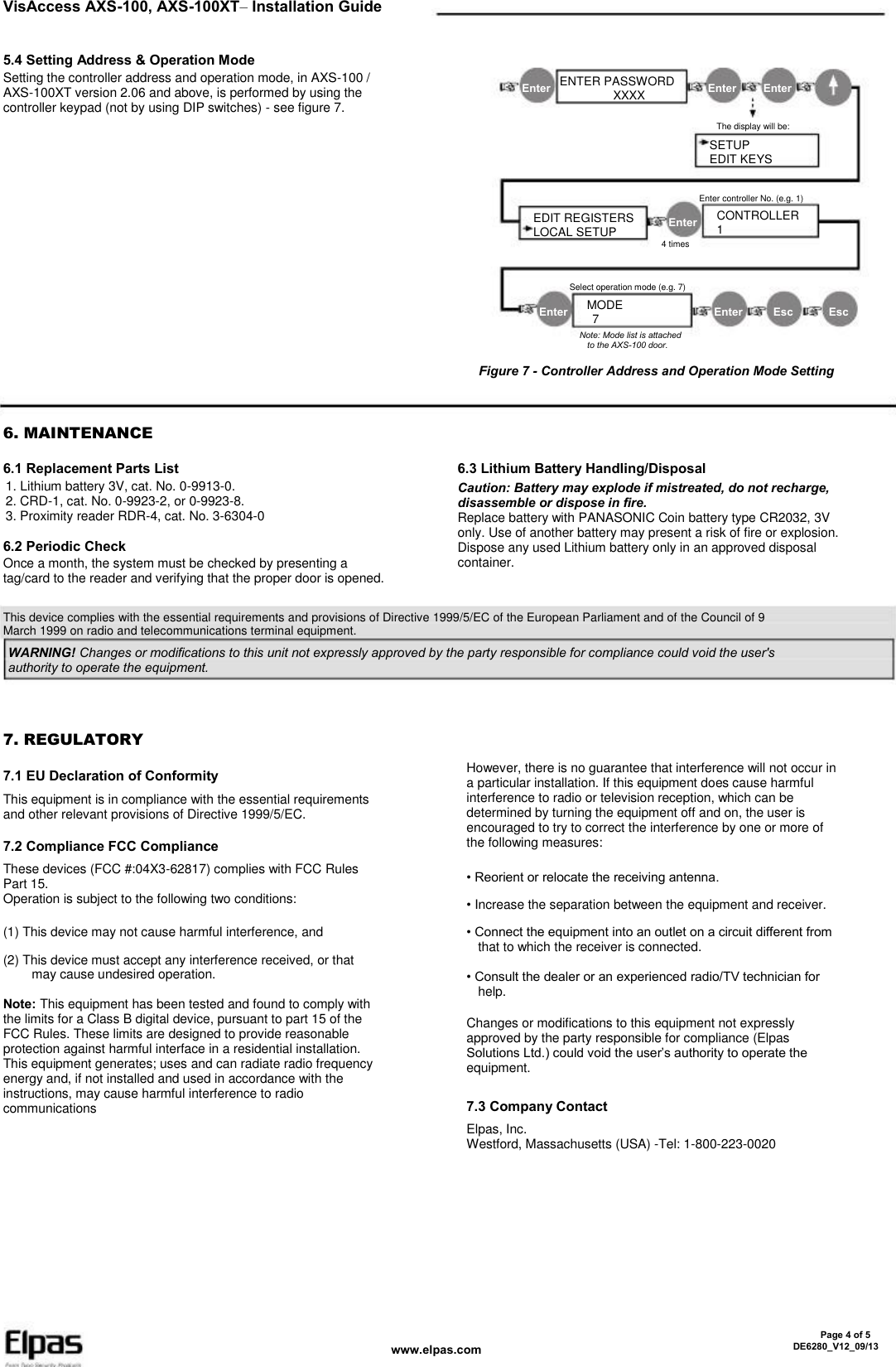 VisAccess AXS-100, AXS-100XT– Installation Guide 5.4 Setting Address &amp; Operation Mode Setting the controller address and operation mode, in AXS-100 / AXS-100XT version 2.06 and above, is performed by using the controller keypad (not by using DIP switches) - see figure 7. Enter ENTER PASSWORD           XXXX Enter Enter The display will be: SETUP EDIT KEYS Enter controller No. (e.g. 1) EDIT REGISTERS LOCAL SETUP Enter 4 times CONTROLLER 1 Select operation mode (e.g. 7) Enter MODE   7 Note: Mode list is attached   to the AXS-100 door. Enter Esc Esc Figure 7 - Controller Address and Operation Mode Setting 6. MAINTENANCE 6.1 Replacement Parts List 1. Lithium battery 3V, cat. No. 0-9913-0. 2. CRD-1, cat. No. 0-9923-2, or 0-9923-8. 3. Proximity reader RDR-4, cat. No. 3-6304-0 6.3 Lithium Battery Handling/Disposal Caution: Battery may explode if mistreated, do not recharge, disassemble or dispose in fire. Replace battery with PANASONIC Coin battery type CR2032, 3V only. Use of another battery may present a risk of fire or explosion. Dispose any used Lithium battery only in an approved disposal container. 6.2 Periodic Check Once a month, the system must be checked by presenting a tag/card to the reader and verifying that the proper door is opened. This device complies with the essential requirements and provisions of Directive 1999/5/EC of the European Parliament and of the Council of 9 March 1999 on radio and telecommunications terminal equipment. WARNING! Changes or modifications to this unit not expressly approved by the party responsible for compliance could void the user&apos;s authority to operate the equipment. 7. REGULATORY 7.1 EU Declaration of Conformity This equipment is in compliance with the essential requirements and other relevant provisions of Directive 1999/5/EC. However, there is no guarantee that interference will not occur in a particular installation. If this equipment does cause harmful interference to radio or television reception, which can be determined by turning the equipment off and on, the user is encouraged to try to correct the interference by one or more of the following measures: • Reorient or relocate the receiving antenna. • Increase the separation between the equipment and receiver. • Connect the equipment into an outlet on a circuit different from   that to which the receiver is connected. • Consult the dealer or an experienced radio/TV technician for   help. Changes or modifications to this equipment not expressly approved by the party responsible for compliance (Elpas Solutions Ltd.) could void the user’s authority to operate the equipment. 7.2 Compliance FCC Compliance These devices (FCC #:04X3-62817) complies with FCC Rules Part 15. Operation is subject to the following two conditions: (1) This device may not cause harmful interference, and (2) This device must accept any interference received, or that           may cause undesired operation. Note: This equipment has been tested and found to comply with the limits for a Class B digital device, pursuant to part 15 of the FCC Rules. These limits are designed to provide reasonable protection against harmful interface in a residential installation. This equipment generates; uses and can radiate radio frequency energy and, if not installed and used in accordance with the instructions, may cause harmful interference to radio communications 7.3 Company Contact Elpas, Inc. Westford, Massachusetts (USA) -Tel: 1-800-223-0020 www.elpas.com       Page 4 of 5 DE6280_V12_09/13 