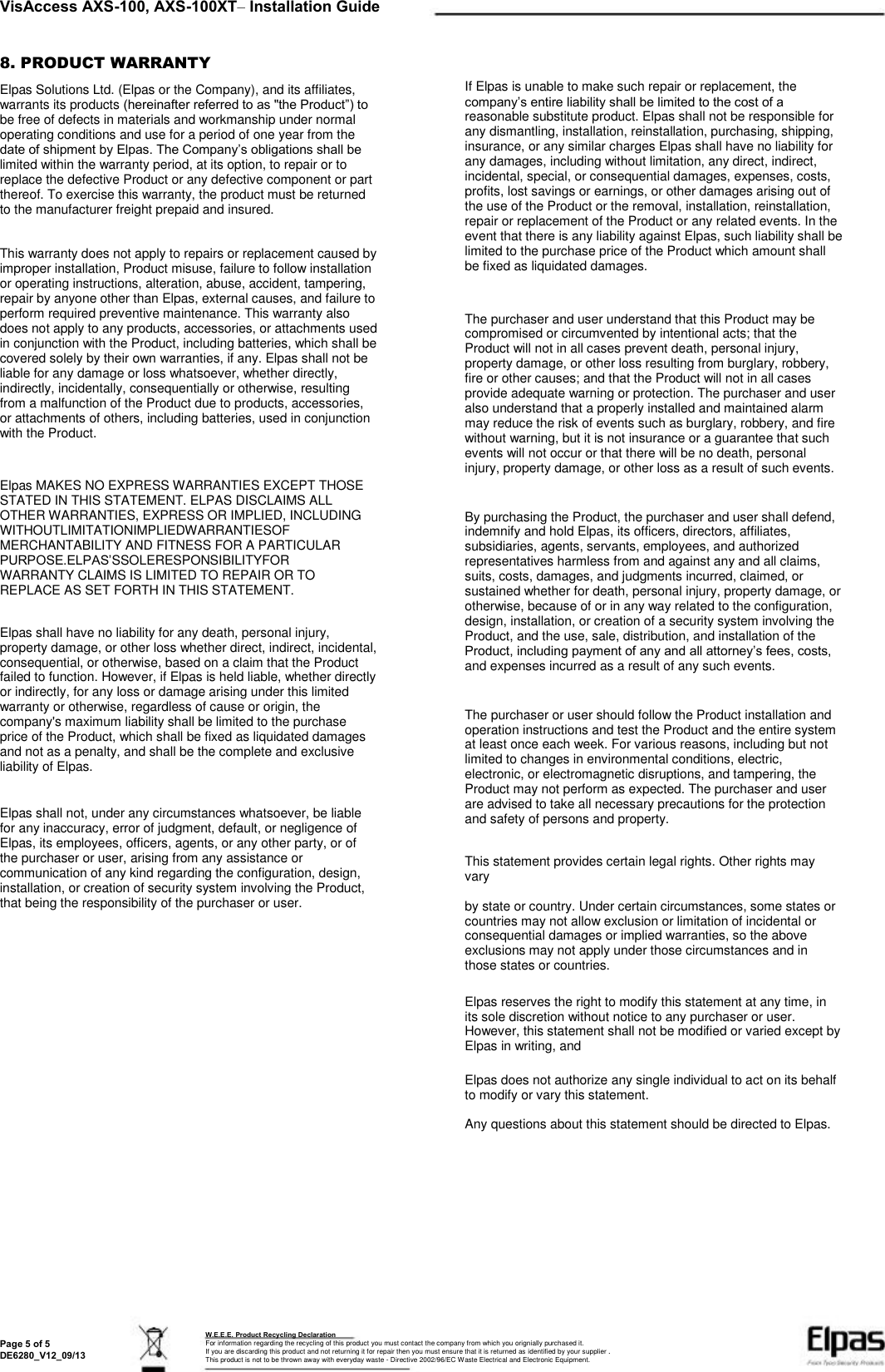  VisAccess AXS-100, AXS-100XT– Installation Guide 8. PRODUCT WARRANTY Elpas Solutions Ltd. (Elpas or the Company), and its affiliates, warrants its products (hereinafter referred to as &quot;the Product”) to be free of defects in materials and workmanship under normal operating conditions and use for a period of one year from the date of shipment by Elpas. The Company’s obligations shall be limited within the warranty period, at its option, to repair or to replace the defective Product or any defective component or part thereof. To exercise this warranty, the product must be returned to the manufacturer freight prepaid and insured. This warranty does not apply to repairs or replacement caused by improper installation, Product misuse, failure to follow installation or operating instructions, alteration, abuse, accident, tampering, repair by anyone other than Elpas, external causes, and failure to perform required preventive maintenance. This warranty also does not apply to any products, accessories, or attachments used in conjunction with the Product, including batteries, which shall be covered solely by their own warranties, if any. Elpas shall not be liable for any damage or loss whatsoever, whether directly, indirectly, incidentally, consequentially or otherwise, resulting from a malfunction of the Product due to products, accessories, or attachments of others, including batteries, used in conjunction with the Product. Elpas MAKES NO EXPRESS WARRANTIES EXCEPT THOSE STATED IN THIS STATEMENT. ELPAS DISCLAIMS ALL OTHER WARRANTIES, EXPRESS OR IMPLIED, INCLUDING WITHOUTLIMITATIONIMPLIEDWARRANTIESOF MERCHANTABILITY AND FITNESS FOR A PARTICULAR PURPOSE.ELPAS’SSOLERESPONSIBILITYFOR WARRANTY CLAIMS IS LIMITED TO REPAIR OR TO REPLACE AS SET FORTH IN THIS STATEMENT. Elpas shall have no liability for any death, personal injury, property damage, or other loss whether direct, indirect, incidental, consequential, or otherwise, based on a claim that the Product failed to function. However, if Elpas is held liable, whether directly or indirectly, for any loss or damage arising under this limited warranty or otherwise, regardless of cause or origin, the company&apos;s maximum liability shall be limited to the purchase price of the Product, which shall be fixed as liquidated damages and not as a penalty, and shall be the complete and exclusive liability of Elpas. Elpas shall not, under any circumstances whatsoever, be liable for any inaccuracy, error of judgment, default, or negligence of Elpas, its employees, officers, agents, or any other party, or of the purchaser or user, arising from any assistance or communication of any kind regarding the configuration, design, installation, or creation of security system involving the Product, that being the responsibility of the purchaser or user. If Elpas is unable to make such repair or replacement, the company’s entire liability shall be limited to the cost of a reasonable substitute product. Elpas shall not be responsible for any dismantling, installation, reinstallation, purchasing, shipping, insurance, or any similar charges Elpas shall have no liability for any damages, including without limitation, any direct, indirect, incidental, special, or consequential damages, expenses, costs, profits, lost savings or earnings, or other damages arising out of the use of the Product or the removal, installation, reinstallation, repair or replacement of the Product or any related events. In the event that there is any liability against Elpas, such liability shall be limited to the purchase price of the Product which amount shall be fixed as liquidated damages. The purchaser and user understand that this Product may be compromised or circumvented by intentional acts; that the Product will not in all cases prevent death, personal injury, property damage, or other loss resulting from burglary, robbery, fire or other causes; and that the Product will not in all cases provide adequate warning or protection. The purchaser and user also understand that a properly installed and maintained alarm may reduce the risk of events such as burglary, robbery, and fire without warning, but it is not insurance or a guarantee that such events will not occur or that there will be no death, personal injury, property damage, or other loss as a result of such events. By purchasing the Product, the purchaser and user shall defend, indemnify and hold Elpas, its officers, directors, affiliates, subsidiaries, agents, servants, employees, and authorized representatives harmless from and against any and all claims, suits, costs, damages, and judgments incurred, claimed, or sustained whether for death, personal injury, property damage, or otherwise, because of or in any way related to the configuration, design, installation, or creation of a security system involving the Product, and the use, sale, distribution, and installation of the Product, including payment of any and all attorney’s fees, costs, and expenses incurred as a result of any such events. The purchaser or user should follow the Product installation and operation instructions and test the Product and the entire system at least once each week. For various reasons, including but not limited to changes in environmental conditions, electric, electronic, or electromagnetic disruptions, and tampering, the Product may not perform as expected. The purchaser and user are advised to take all necessary precautions for the protection and safety of persons and property. This statement provides certain legal rights. Other rights may vary by state or country. Under certain circumstances, some states or countries may not allow exclusion or limitation of incidental or consequential damages or implied warranties, so the above exclusions may not apply under those circumstances and in those states or countries. Elpas reserves the right to modify this statement at any time, in its sole discretion without notice to any purchaser or user. However, this statement shall not be modified or varied except by Elpas in writing, and Elpas does not authorize any single individual to act on its behalf to modify or vary this statement. Any questions about this statement should be directed to Elpas. Page 5 of 5 DE6280_V12_09/13 W.E.E.E. Product Recycling Declaration For information regarding the recycling of this product you must contact the company from which you orignially purchased it. If you are discarding this product and not returning it for repair then you must ensure that it is returned as identified by your supplier . This product is not to be thrown away with everyday waste - Directive 2002/96/EC Waste Electrical and Electronic Equipment. 