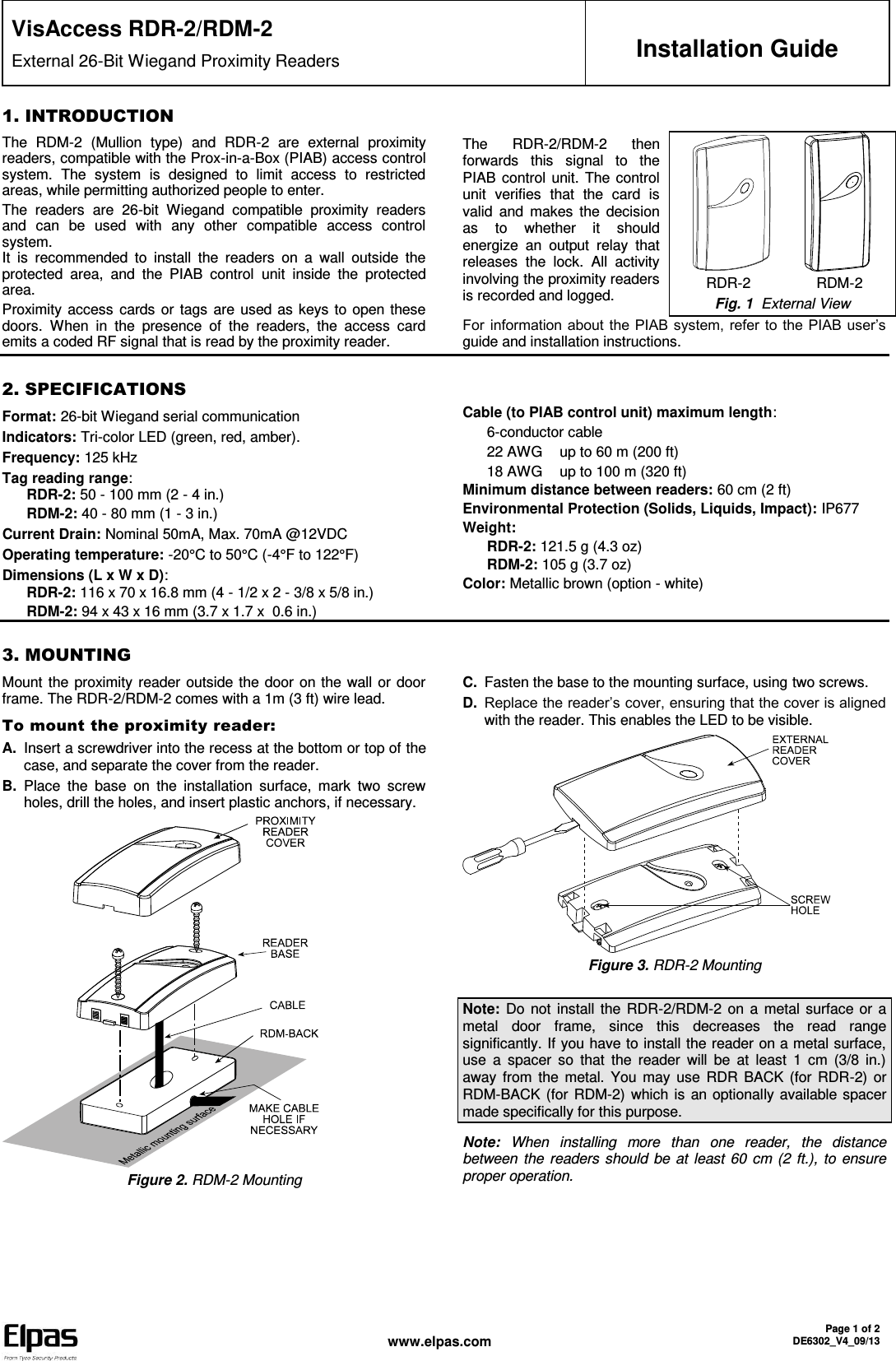  www.elpas.com Page 1 of 2 DE6302_V4_09/13   VisAccess RDR-2/RDM-2 External 26-Bit Wiegand Proximity Readers  Installation Guide 1. INTRODUCTION The  RDM-2  (Mullion  type)  and  RDR-2  are  external  proximity readers, compatible with the Prox-in-a-Box (PIAB) access control system.  The  system  is  designed  to  limit  access  to  restricted areas, while permitting authorized people to enter.  The  readers  are  26-bit  Wiegand  compatible  proximity  readers and  can  be  used  with  any  other  compatible  access  control system.  It  is  recommended  to  install  the  readers  on  a  wall  outside  the protected  area,  and  the  PIAB  control  unit  inside  the  protected area. Proximity access  cards or tags are used as keys to open these doors.  When  in  the  presence  of  the  readers,  the  access  card emits a coded RF signal that is read by the proximity reader. The  RDR-2/RDM-2  then forwards  this  signal  to  the PIAB control unit. The control unit  verifies  that  the  card  is valid  and  makes  the decision as  to  whether  it  should energize  an  output  relay  that releases  the  lock.  All  activity involving the proximity readers is recorded and logged.            RDR-2                RDM-2 Fig. 1  External View For information about the PIAB system, refer to the PIAB user’s guide and installation instructions.    2. SPECIFICATIONS Format: 26-bit Wiegand serial communication  Indicators: Tri-color LED (green, red, amber). Frequency: 125 kHz Tag reading range: RDR-2: 50 - 100 mm (2 - 4 in.) RDM-2: 40 - 80 mm (1 - 3 in.) Current Drain: Nominal 50mA, Max. 70mA @12VDC Operating temperature: -20°C to 50°C (-4°F to 122°F)  Dimensions (L x W x D): RDR-2: 116 x 70 x 16.8 mm (4 - 1/2 x 2 - 3/8 x 5/8 in.) RDM-2: 94 x 43 x 16 mm (3.7 x 1.7 x  0.6 in.) Cable (to PIAB control unit) maximum length:  6-conductor cable 22 AWG  up to 60 m (200 ft) 18 AWG  up to 100 m (320 ft) Minimum distance between readers: 60 cm (2 ft) Environmental Protection (Solids, Liquids, Impact): IP677 Weight: RDR-2: 121.5 g (4.3 oz) RDM-2: 105 g (3.7 oz) Color: Metallic brown (option - white)   3. MOUNTING Mount the proximity reader outside the door on the wall or door frame. The RDR-2/RDM-2 comes with a 1m (3 ft) wire lead.  To mount the proximity reader: A. Insert a screwdriver into the recess at the bottom or top of the case, and separate the cover from the reader. B. Place  the  base  on  the  installation  surface,  mark  two  screw holes, drill the holes, and insert plastic anchors, if necessary.  Figure 2. RDM-2 Mounting C. Fasten the base to the mounting surface, using two screws. D. Replace the reader’s cover, ensuring that the cover is aligned with the reader. This enables the LED to be visible.  Figure 3. RDR-2 Mounting  Note: Do not install  the RDR-2/RDM-2 on a metal surface or a metal  door  frame,  since  this  decreases  the  read  range significantly. If you have to install the reader on a metal surface, use  a  spacer  so  that  the  reader  will  be  at  least  1  cm  (3/8  in.) away from  the metal.  You  may use  RDR BACK (for  RDR-2)  or RDM-BACK (for RDM-2)  which is an optionally available spacer made specifically for this purpose. Note:  When  installing  more  than  one  reader,  the  distance between the readers should be at least 60 cm (2 ft.), to ensure proper operation. 