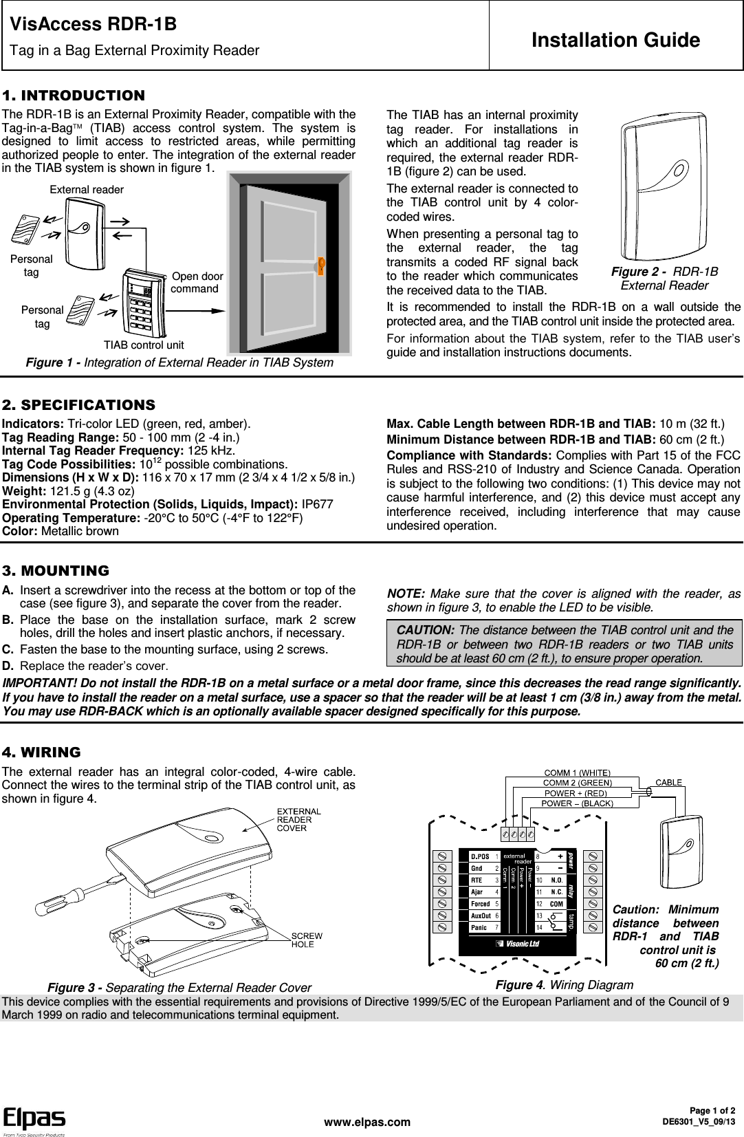  www.elpas.com Page 1 of 2 DE6301_V5_09/13   VisAccess RDR-1B Tag in a Bag External Proximity Reader  Installation Guide 1. INTRODUCTION The RDR-1B is an External Proximity Reader, compatible with the Tag-in-a-Bag  (TIAB)  access  control  system.  The  system  is designed  to  limit  access  to  restricted  areas,  while  permitting authorized people to enter. The integration of the external reader in the TIAB system is shown in figure 1.              Figure 1 - Integration of External Reader in TIAB System The TIAB has an internal proximity tag  reader.  For  installations  in which  an  additional  tag  reader  is required, the external reader RDR-1B (figure 2) can be used. The external reader is connected to the  TIAB  control  unit  by  4  color-coded wires. When presenting a personal tag to the  external  reader,  the  tag transmits  a  coded  RF  signal  back to the reader which communicates the received data to the TIAB.  Figure 2 -  RDR-1B External Reader It  is  recommended  to  install  the  RDR-1B  on  a  wall  outside  the protected area, and the TIAB control unit inside the protected area. For information about the  TIAB system,  refer to  the  TIAB user’s guide and installation instructions documents.  2. SPECIFICATIONS Indicators: Tri-color LED (green, red, amber). Tag Reading Range: 50 - 100 mm (2 -4 in.) Internal Tag Reader Frequency: 125 kHz. Tag Code Possibilities: 1012 possible combinations. Dimensions (H x W x D): 116 x 70 x 17 mm (2 3/4 x 4 1/2 x 5/8 in.)  Weight: 121.5 g (4.3 oz) Environmental Protection (Solids, Liquids, Impact): IP677 Operating Temperature: -20°C to 50°C (-4°F to 122°F)  Color: Metallic brown Max. Cable Length between RDR-1B and TIAB: 10 m (32 ft.) Minimum Distance between RDR-1B and TIAB: 60 cm (2 ft.) Compliance with Standards: Complies with Part 15 of the FCC Rules and RSS-210 of Industry and Science Canada. Operation is subject to the following two conditions: (1) This device may not cause harmful interference, and (2) this device must accept any interference  received,  including  interference  that  may  cause undesired operation.   3. MOUNTING A. Insert a screwdriver into the recess at the bottom or top of the case (see figure 3), and separate the cover from the reader. B. Place  the  base  on  the  installation  surface,  mark  2  screw holes, drill the holes and insert plastic anchors, if necessary.  C. Fasten the base to the mounting surface, using 2 screws. D. Replace the reader’s cover.  NOTE: Make  sure that  the cover  is  aligned  with the reader, as shown in figure 3, to enable the LED to be visible. CAUTION: The distance between the TIAB control unit and the RDR-1B  or  between  two  RDR-1B  readers  or  two  TIAB  units should be at least 60 cm (2 ft.), to ensure proper operation.  IMPORTANT! Do not install the RDR-1B on a metal surface or a metal door frame, since this decreases the read range significantly. If you have to install the reader on a metal surface, use a spacer so that the reader will be at least 1 cm (3/8 in.) away from the metal. You may use RDR-BACK which is an optionally available spacer designed specifically for this purpose.  4. WIRING The  external  reader  has  an  integral  color-coded,  4-wire  cable. Connect the wires to the terminal strip of the TIAB control unit, as shown in figure 4.   Figure 3 - Separating the External Reader Cover    Figure 4. Wiring DiagramThis device complies with the essential requirements and provisions of Directive 1999/5/EC of the European Parliament and of the Council of 9 March 1999 on radio and telecommunications terminal equipment. Open door command External reader     TIAB control unit Personal tag Personal tag     Caution:  Minimum distance  between RDR-1  and  TIAB control unit is  60 cm (2 ft.) 