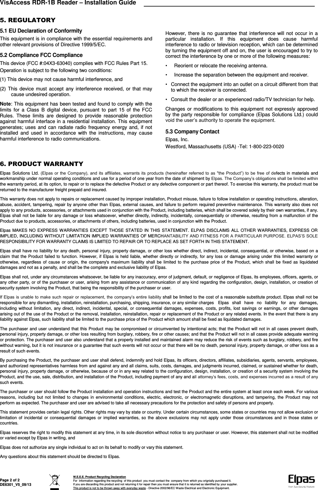 VisAccess RDR-1B Reader – Installation Guide   Page 2 of 2 DE6301_V5_09/13  W.E.E.E. Product Recycling Declaration For  information regarding the recycling  of this product  you must contact the  company from which you orignially purchased it. If you are discarding this product and not returning it for repair then you must ensure that it is returned as identified by your supplier. This product is not to be thrown away with everyday waste - Directive 2002/96/EC Waste Electrical and Electronic Equipment.    5. REGULATORY 5.1 EU Declaration of Conformity This equipment is in compliance with the essential requirements and other relevant provisions of Directive 1999/5/EC. 5.2 Compliance FCC Compliance This device (FCC #:04X3-63040) complies with FCC Rules Part 15. Operation is subject to the following two conditions: (1) This device may not cause harmful interference, and (2) This  device  must  accept any interference received, or that may cause undesired operation. Note: This equipment has been tested and found to comply with the limits  for  a  Class  B  digital  device,  pursuant  to  part  15  of  the  FCC Rules.  These  limits  are  designed  to  provide  reasonable  protection against harmful interface in a residential installation. This equipment generates; uses  and  can  radiate radio frequency energy and, if not installed  and  used  in  accordance  with  the  instructions,  may  cause harmful interference to radio communications. However, there is no guarantee that interference will not occur in a particular  installation.  If  this  equipment  does  cause  harmful interference to radio or television reception, which can be determined by turning the equipment off and on, the user is encouraged to try to correct the interference by one or more of the following measures: •  Reorient or relocate the receiving antenna. •  Increase the separation between the equipment and receiver. •  Connect the equipment into an outlet on a circuit different from that to which the receiver is connected. •  Consult the dealer or an experienced radio/TV technician for help. Changes or modifications to this equipment not expressly approved by the party responsible for compliance (Elpas Solutions Ltd.) could void the user’s authority to operate the equipment. 5.3 Company Contact Elpas, Inc. Westford, Massachusetts (USA) -Tel: 1-800-223-0020  6. PRODUCT WARRANTY  Elpas Solutions Ltd. (Elpas  or  the  Company),  and its  affiliates,  warrants its  products  (hereinafter referred to  as  &quot;the  Product”) to  be  free  of  defects in materials and workmanship under normal operating conditions and use for a period of one year from the date of shipment by Elpas. The Company’s obligations shall be limited within the warranty period, at its option, to repair or to replace the defective Product or any defective component or part thereof. To exercise this warranty, the product must be returned to the manufacturer freight prepaid and insured. This warranty does not apply to repairs or replacement caused by improper installation, Product misuse, failure to follow installation or operating instructions, alteration, abuse, accident, tampering, repair by anyone other than Elpas, external causes, and failure to perform required preventive maintenance. This warranty also does not apply to any products, accessories, or attachments used in conjunction with the Product, including batteries, which shall be covered solely by their own warranties, if any. Elpas shall not be liable for any damage or loss whatsoever, whether directly, indirectly, incidentally, consequentially or otherwise, resulting from a malfunction of the Product due to products, accessories, or attachments of others, including batteries, used in conjunction with the Product. Elpas MAKES NO  EXPRESS WARRANTIES EXCEPT THOSE  STATED IN THIS STATEMENT. ELPAS  DISCLAIMS ALL OTHER WARRANTIES, EXPRESS OR IMPLIED, INCLUDING WITHOUT LIMITATION IMPLIED WARRANTIES OF MERCHANTABILITY AND FITNESS FOR A PARTICULAR PURPOSE. ELPAS’S SOLE RESPONSIBILITY FOR WARRANTY CLAIMS IS LIMITED TO REPAIR OR TO REPLACE AS SET FORTH IN THIS STATEMENT. Elpas shall have no liability for any death, personal injury, property damage, or other loss whether direct, indirect, incidental, consequential, or otherwise, based on a claim that the Product failed to function. However, if Elpas is held liable, whether directly or indirectly, for any loss or damage arising under this limited warranty or otherwise,  regardless  of  cause  or  origin,  the  company&apos;s maximum  liability shall  be  limited  to  the  purchase price of  the  Product, which  shall  be fixed  as liquidated damages and not as a penalty, and shall be the complete and exclusive liability of Elpas. Elpas shall not, under any circumstances whatsoever, be liable for any inaccuracy, error of judgment, default, or negligence of Elpas, its employees, officers, agents, or any other party, or of the purchaser or user, arising from any assistance or communication of any kind regarding the configuration, design, installation, or creation of security system involving the Product, that being the responsibility of the purchaser or user. If Elpas is unable to make such repair or replacement, the company’s entire liability shall be limited to the cost of a reasonable substitute product. Elpas shall not be responsible for any dismantling, installation, reinstallation, purchasing, shipping, insurance, or any similar charges  Elpas  shall  have  no  liability  for  any  damages, including without limitation, any direct, indirect,  incidental, special,  or consequential damages,  expenses, costs, profits,  lost  savings or  earnings, or other damages arising out of the use of the Product or the removal, installation, reinstallation, repair or replacement of the Product or any related events. In the event that there is any liability against Elpas, such liability shall be limited to the purchase price of the Product which amount shall be fixed as liquidated damages. The purchaser and user understand that this Product may be compromised or circumvented by intentional acts; that the Product will not in all cases prevent death, personal injury, property damage, or other loss resulting from burglary, robbery, fire or other causes; and that the Product will not in all cases provide adequate warning or protection. The purchaser and user also understand that a properly installed and maintained alarm may reduce the risk of events such as burglary, robbery, and fire without warning, but it is not insurance or a guarantee that such events will not occur or that there will be no death, personal injury, property damage, or other loss as a result of such events. By purchasing the Product, the purchaser and user shall defend, indemnify and hold Elpas, its officers, directors, affiliates, subsidiaries, agents, servants, employees, and authorized representatives harmless from and against any and all claims, suits, costs, damages, and judgments incurred, claimed, or sustained whether for death, personal injury, property damage, or otherwise, because of or in any way related to the configuration, design, installation, or creation of a security system involving the Product, and the use, sale, distribution, and installation of the Product, including payment of any and all attorney’s fees, costs, and expenses incurred as a result of any such events. The purchaser or user should follow the Product installation and operation instructions and test the Product and the entire system at least once each week. For various reasons,  including  but  not  limited  to  changes  in  environmental  conditions,  electric,  electronic,  or  electromagnetic  disruptions, and  tampering, the  Product  may  not perform as expected. The purchaser and user are advised to take all necessary precautions for the protection and safety of persons and property. This statement provides certain legal rights. Other rights may vary by state or country. Under certain circumstances, some states or countries may not allow exclusion or limitation  of  incidental  or  consequential  damages  or  implied  warranties, so the  above exclusions  may not apply under those  circumstances and  in  those states  or countries. Elpas reserves the right to modify this statement at any time, in its sole discretion without notice to any purchaser or user. However, this statement shall not be modified or varied except by Elpas in writing, and Elpas does not authorize any single individual to act on its behalf to modify or vary this statement. Any questions about this statement should be directed to Elpas.  