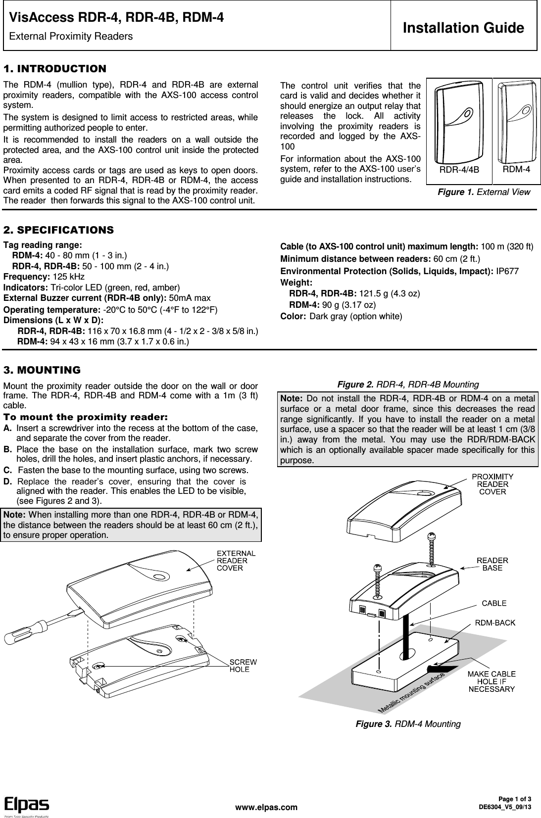  www.elpas.com Page 1 of 3 DE6304_V5_09/13   VisAccess RDR-4, RDR-4B, RDM-4 External Proximity Readers  Installation Guide 1. INTRODUCTION The  RDM-4  (mullion  type),  RDR-4  and  RDR-4B  are  external proximity  readers,  compatible  with  the  AXS-100  access  control system.  The system is designed to limit access to restricted areas, while permitting authorized people to enter.  It  is  recommended  to  install  the  readers  on  a  wall  outside  the protected area, and the AXS-100 control unit inside the protected area. Proximity access cards or tags are used as keys to open doors. When  presented  to  an  RDR-4,  RDR-4B  or  RDM-4,  the  access card emits a coded RF signal that is read by the proximity reader. The reader  then forwards this signal to the AXS-100 control unit.  The  control  unit  verifies  that  the card is valid and decides whether it should energize an output relay that releases  the  lock.  All  activity involving  the  proximity  readers  is recorded  and  logged  by  the  AXS-100 For information  about  the AXS-100 system, refer to the AXS-100 user’s guide and installation instructions.  RDR-4/4B  RDM-4  Figure 1. External View   2. SPECIFICATIONS Tag reading range:   RDM-4: 40 - 80 mm (1 - 3 in.)  RDR-4, RDR-4B: 50 - 100 mm (2 - 4 in.) Frequency: 125 kHz Indicators: Tri-color LED (green, red, amber) External Buzzer current (RDR-4B only): 50mA max Operating temperature: -20°C to 50°C (-4°F to 122°F)  Dimensions (L x W x D):  RDR-4, RDR-4B: 116 x 70 x 16.8 mm (4 - 1/2 x 2 - 3/8 x 5/8 in.)   RDM-4: 94 x 43 x 16 mm (3.7 x 1.7 x 0.6 in.) Cable (to AXS-100 control unit) maximum length: 100 m (320 ft) Minimum distance between readers: 60 cm (2 ft.) Environmental Protection (Solids, Liquids, Impact): IP677 Weight:  RDR-4, RDR-4B: 121.5 g (4.3 oz)  RDM-4: 90 g (3.17 oz) Color: Dark gray (option white)    3. MOUNTING Mount the proximity reader outside the door on the wall or door frame. The  RDR-4, RDR-4B  and  RDM-4 come  with  a 1m (3 ft) cable. To mount the proximity reader: A.  Insert a screwdriver into the recess at the bottom of the case, and separate the cover from the reader. B.  Place  the  base  on  the  installation  surface,  mark  two  screw holes, drill the holes, and insert plastic anchors, if necessary. C.   Fasten the base to the mounting surface, using two screws. D. Replace  the  reader’s  cover,  ensuring  that  the  cover  is aligned with the reader. This enables the LED to be visible, (see Figures 2 and 3). Note: When installing more than one RDR-4, RDR-4B or RDM-4, the distance between the readers should be at least 60 cm (2 ft.), to ensure proper operation. Figure 2. RDR-4, RDR-4B Mounting Note: Do  not install  the RDR-4,  RDR-4B or  RDM-4 on a metal surface  or  a  metal  door  frame,  since  this  decreases  the  read range  significantly.  If  you  have  to  install  the  reader  on  a  metal surface, use a spacer so that the reader will be at least 1 cm (3/8 in.)  away  from  the  metal.  You  may  use  the  RDR/RDM-BACK which is an optionally available spacer made specifically for this purpose.  Figure 3. RDM-4 Mounting 