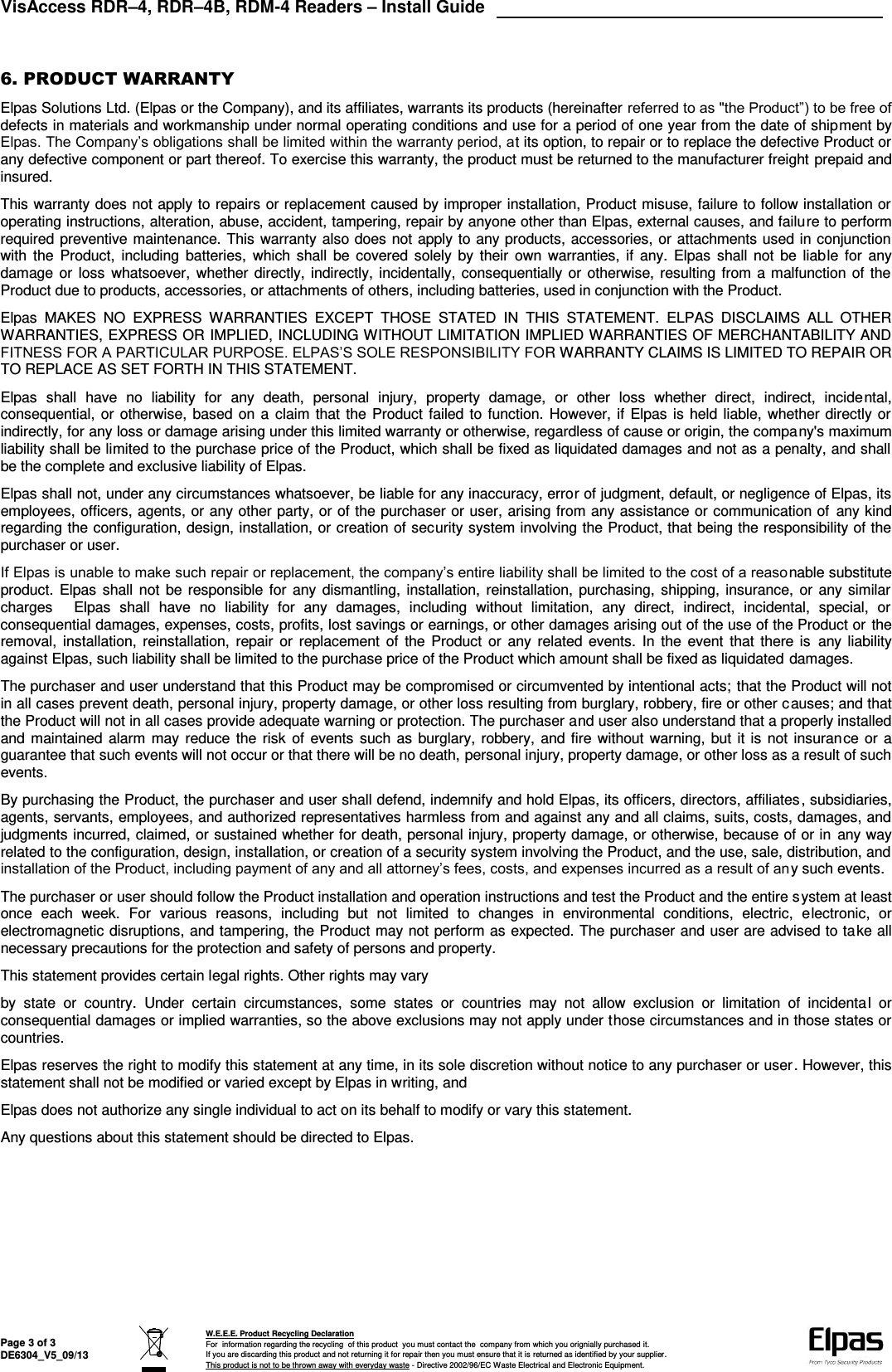 VisAccess RDR–4, RDR–4B, RDM-4 Readers – Install Guide   Page 3 of 3 DE6304_V5_09/13  W.E.E.E. Product Recycling Declaration For  information regarding the recycling  of this product  you must contact the  company from which you orignially purchased it. If you are discarding this product and not returning it for repair then you must ensure that it is returned as identified by your supplier. This product is not to be thrown away with everyday waste - Directive 2002/96/EC Waste Electrical and Electronic Equipment.     6. PRODUCT WARRANTY  Elpas Solutions Ltd. (Elpas or the Company), and its affiliates, warrants its products (hereinafter referred to as &quot;the Product”) to be free of defects in materials and workmanship under normal operating conditions and use for a period of one year from the date of shipment by Elpas. The Company’s obligations shall be limited within the warranty period, at its option, to repair or to replace the defective Product or any defective component or part thereof. To exercise this warranty, the product must be returned to the manufacturer freight prepaid and insured. This warranty does not apply to repairs or replacement caused by improper installation, Product misuse, failure to follow installation or operating instructions, alteration, abuse, accident, tampering, repair by anyone other than Elpas, external causes, and failure to perform required preventive maintenance. This warranty also does not apply to any products, accessories, or attachments used in conjunction with  the  Product,  including  batteries,  which shall  be covered solely  by their  own  warranties, if  any. Elpas  shall not  be liable  for  any damage or  loss whatsoever, whether directly, indirectly, incidentally, consequentially or otherwise, resulting from a malfunction of the Product due to products, accessories, or attachments of others, including batteries, used in conjunction with the Product. Elpas  MAKES  NO  EXPRESS  WARRANTIES  EXCEPT  THOSE  STATED  IN  THIS  STATEMENT.  ELPAS  DISCLAIMS  ALL  OTHER WARRANTIES, EXPRESS OR IMPLIED, INCLUDING WITHOUT LIMITATION IMPLIED WARRANTIES OF MERCHANTABILITY AND FITNESS FOR A PARTICULAR PURPOSE. ELPAS’S SOLE RESPONSIBILITY FOR WARRANTY CLAIMS IS LIMITED TO REPAIR OR TO REPLACE AS SET FORTH IN THIS STATEMENT. Elpas  shall  have  no  liability  for  any  death,  personal  injury,  property  damage,  or  other  loss  whether  direct,  indirect,  incidental, consequential, or otherwise, based on a  claim that the Product failed to function. However, if Elpas is held liable, whether directly or indirectly, for any loss or damage arising under this limited warranty or otherwise, regardless of cause or origin, the company&apos;s maximum liability shall be limited to the purchase price of the Product, which shall be fixed as liquidated damages and not as a penalty, and shall be the complete and exclusive liability of Elpas. Elpas shall not, under any circumstances whatsoever, be liable for any inaccuracy, error of judgment, default, or negligence of Elpas, its employees, officers, agents, or any other party, or of the purchaser or user, arising from any assistance or communication of any kind regarding the configuration, design, installation, or creation of security system involving the Product, that being the responsibility of the purchaser or user. If Elpas is unable to make such repair or replacement, the company’s entire liability shall be limited to the cost of a reasonable substitute product. Elpas shall not  be responsible for  any dismantling, installation, reinstallation, purchasing, shipping, insurance, or any similar charges  Elpas  shall  have  no  liability  for  any  damages,  including  without  limitation,  any  direct,  indirect,  incidental,  special,  or consequential damages, expenses, costs, profits, lost savings or earnings, or other damages arising out of the use of the Product or the removal, installation, reinstallation, repair or  replacement of  the Product  or  any related  events.  In  the event that there is  any liability against Elpas, such liability shall be limited to the purchase price of the Product which amount shall be fixed as liquidated damages. The purchaser and user understand that this Product may be compromised or circumvented by intentional acts; that the Product will not in all cases prevent death, personal injury, property damage, or other loss resulting from burglary, robbery, fire or other causes; and that the Product will not in all cases provide adequate warning or protection. The purchaser and user also understand that a properly installed and maintained alarm may reduce the risk  of events such as burglary, robbery, and fire without warning, but it is not insurance or a guarantee that such events will not occur or that there will be no death, personal injury, property damage, or other loss as a result of such events. By purchasing the Product, the purchaser and user shall defend, indemnify and hold Elpas, its officers, directors, affiliates, subsidiaries, agents, servants, employees, and authorized representatives harmless from and against any and all claims, suits, costs, damages, and judgments incurred, claimed, or sustained whether for death, personal injury, property damage, or otherwise, because of or in any way related to the configuration, design, installation, or creation of a security system involving the Product, and the use, sale, distribution, and installation of the Product, including payment of any and all attorney’s fees, costs, and expenses incurred as a result of any such events. The purchaser or user should follow the Product installation and operation instructions and test the Product and the entire system at least once  each  week.  For  various  reasons,  including  but  not  limited  to  changes  in  environmental  conditions,  electric,  electronic,  or electromagnetic disruptions, and tampering, the Product may not perform as expected. The purchaser and user are advised to take all necessary precautions for the protection and safety of persons and property. This statement provides certain legal rights. Other rights may vary  by  state  or  country.  Under  certain  circumstances,  some  states  or  countries  may  not  allow  exclusion  or  limitation  of  incidental  or consequential damages or implied warranties, so the above exclusions may not apply under those circumstances and in those states or countries. Elpas reserves the right to modify this statement at any time, in its sole discretion without notice to any purchaser or user. However, this statement shall not be modified or varied except by Elpas in writing, and Elpas does not authorize any single individual to act on its behalf to modify or vary this statement. Any questions about this statement should be directed to Elpas.        