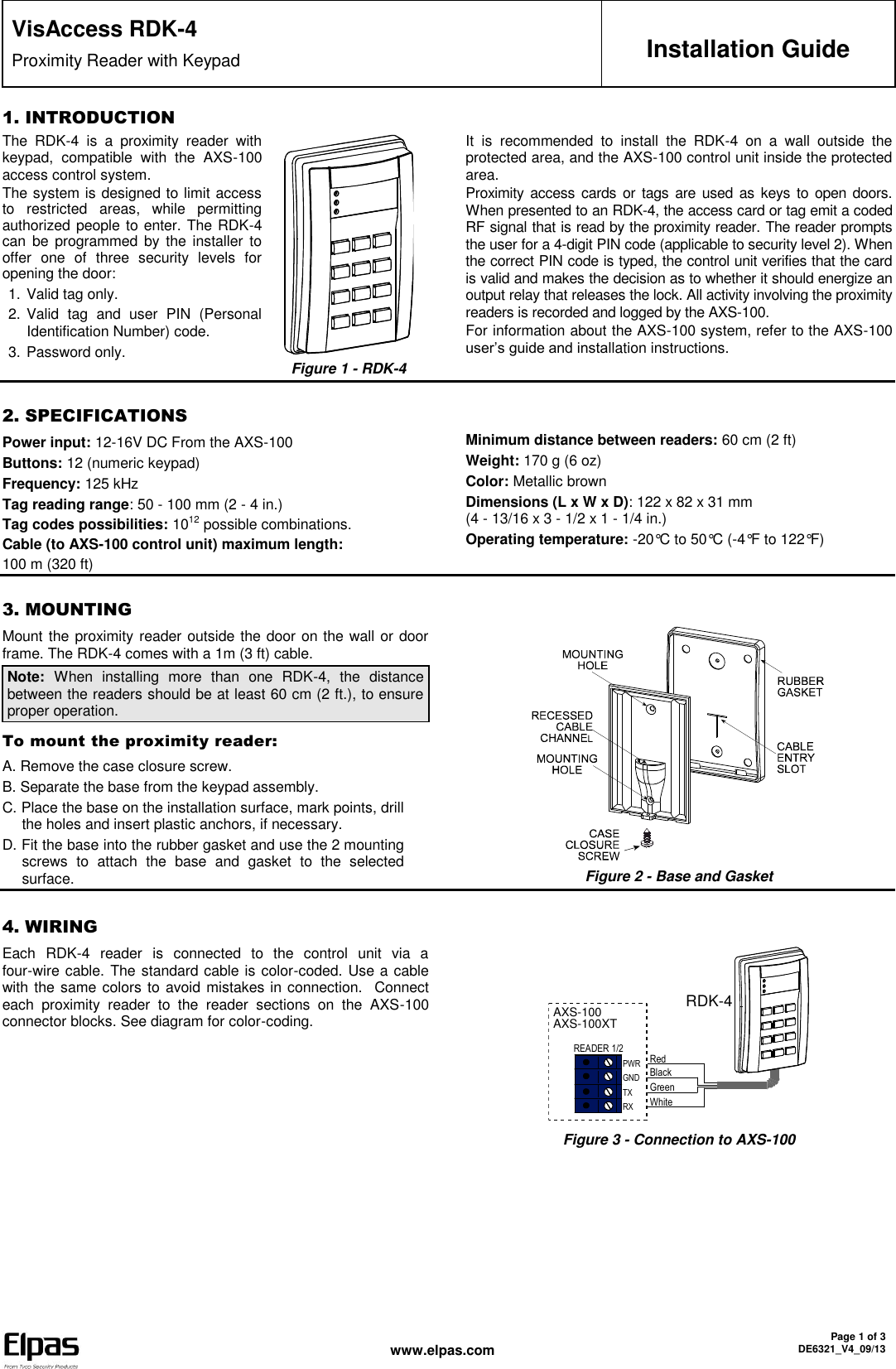  www.elpas.com Page 1 of 3 DE6321_V4_09/13   VisAccess RDK-4 Proximity Reader with Keypad  Installation Guide 1. INTRODUCTION The  RDK-4  is  a  proximity  reader  with keypad,  compatible  with  the  AXS-100 access control system.  The system is designed to limit access to  restricted  areas,  while  permitting authorized people to enter. The RDK-4 can  be programmed by the  installer  to offer  one  of  three  security  levels  for opening the door: 1. Valid tag only. 2. Valid  tag  and  user  PIN  (Personal Identification Number) code. 3. Password only.  Figure 1 - RDK-4 It  is  recommended  to  install  the  RDK-4  on  a  wall  outside  the protected area, and the AXS-100 control unit inside the protected area. Proximity access cards or tags are  used as  keys to open doors. When presented to an RDK-4, the access card or tag emit a coded RF signal that is read by the proximity reader. The reader prompts the user for a 4-digit PIN code (applicable to security level 2). When the correct PIN code is typed, the control unit verifies that the card is valid and makes the decision as to whether it should energize an output relay that releases the lock. All activity involving the proximity readers is recorded and logged by the AXS-100. For information about the AXS-100 system, refer to the AXS-100 user’s guide and installation instructions.   2. SPECIFICATIONS Power input: 12-16V DC From the AXS-100 Buttons: 12 (numeric keypad) Frequency: 125 kHz Tag reading range: 50 - 100 mm (2 - 4 in.) Tag codes possibilities: 1012 possible combinations. Cable (to AXS-100 control unit) maximum length:  100 m (320 ft)Minimum distance between readers: 60 cm (2 ft) Weight: 170 g (6 oz) Color: Metallic brown Dimensions (L x W x D): 122 x 82 x 31 mm  (4 - 13/16 x 3 - 1/2 x 1 - 1/4 in.)  Operating temperature: -20°C to 50°C (-4°F to 122°F)    3. MOUNTING Mount the proximity reader outside the door on the wall or door frame. The RDK-4 comes with a 1m (3 ft) cable. Note:  When  installing  more  than  one  RDK-4,  the  distance between the readers should be at least 60 cm (2 ft.), to ensure proper operation.  To mount the proximity reader: A. Remove the case closure screw.  B. Separate the base from the keypad assembly. C. Place the base on the installation surface, mark points, drill the holes and insert plastic anchors, if necessary. D. Fit the base into the rubber gasket and use the 2 mounting screws  to  attach  the  base  and  gasket  to  the  selected surface.    Figure 2 - Base and Gasket  4. WIRING Each  RDK-4  reader  is  connected  to  the  control  unit  via  a four-wire cable. The standard cable is color-coded. Use a cable with the same colors to avoid mistakes in connection.   Connect each  proximity  reader  to  the  reader  sections  on  the  AXS-100 connector blocks. See diagram for color-coding.  PWRGNDTXRXREADER 1/2RedBlackGreenWhiteAXS-100AXS-100XTRDK-4 Figure 3 - Connection to AXS-100 