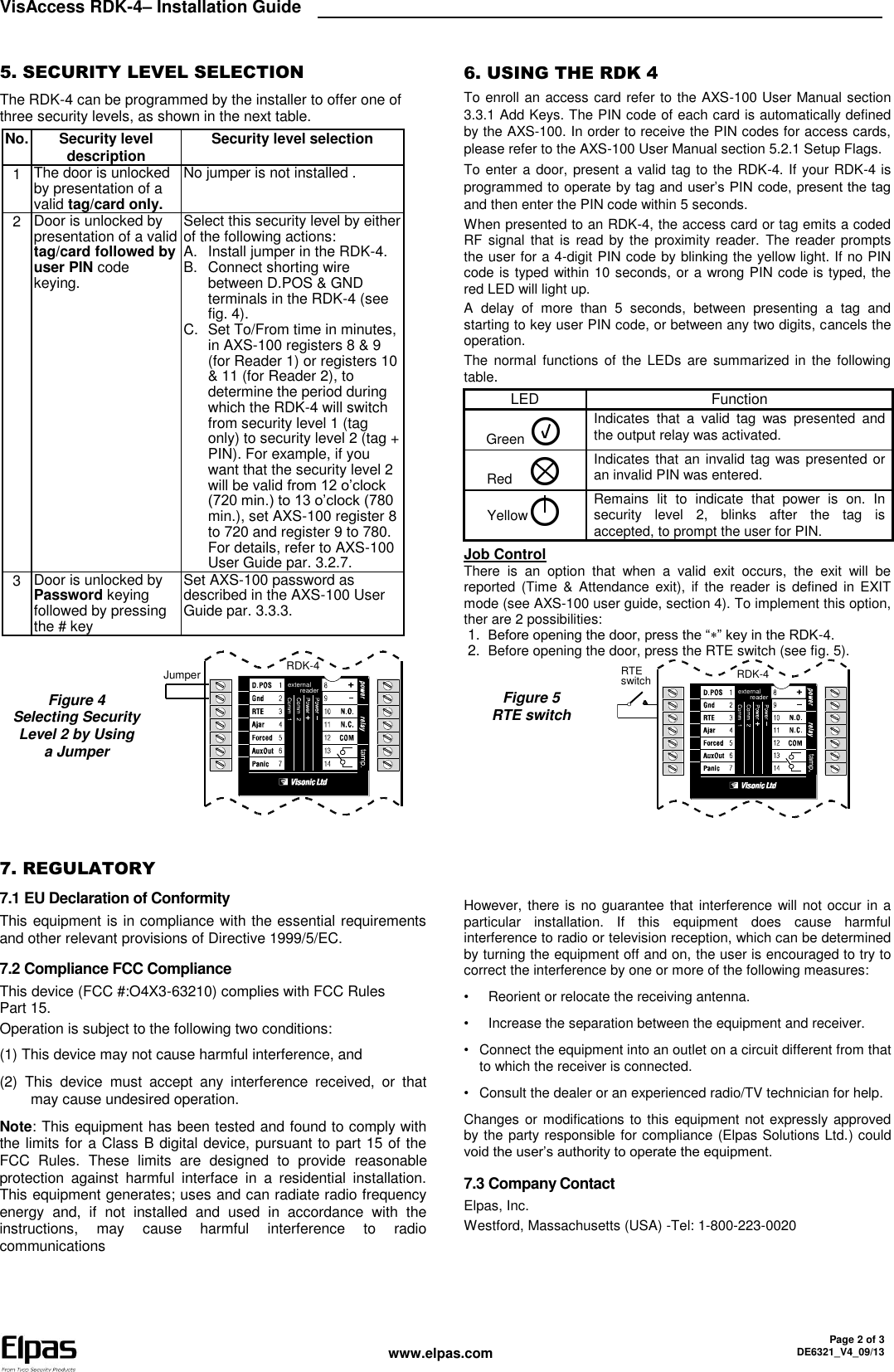 VisAccess RDK-4– Installation Guide    www.elpas.com Page 2 of 3 DE6321_V4_09/13  5. SECURITY LEVEL SELECTION The RDK-4 can be programmed by the installer to offer one of three security levels, as shown in the next table. No. Security level description Security level selection 1 The door is unlocked by presentation of a valid tag/card only. No jumper is not installed . 2 Door is unlocked by presentation of a valid tag/card followed by user PIN code keying. Select this security level by either of the following actions: A.  Install jumper in the RDK-4. B.  Connect shorting wire between D.POS &amp; GND terminals in the RDK-4 (see fig. 4). C.  Set To/From time in minutes, in AXS-100 registers 8 &amp; 9 (for Reader 1) or registers 10 &amp; 11 (for Reader 2), to determine the period during which the RDK-4 will switch from security level 1 (tag only) to security level 2 (tag + PIN). For example, if you want that the security level 2 will be valid from 12 o’clock (720 min.) to 13 o’clock (780 min.), set AXS-100 register 8 to 720 and register 9 to 780. For details, refer to AXS-100 User Guide par. 3.2.7. 3 Door is unlocked by Password keying followed by pressing the # key Set AXS-100 password as described in the AXS-100 User Guide par. 3.3.3.        Figure 4  Selecting Security Level 2 by Using a Jumper externalreaderJumper RDK-4   6. USING THE RDK 4 To enroll an access card refer to the AXS-100 User Manual section 3.3.1 Add Keys. The PIN code of each card is automatically defined by the AXS-100. In order to receive the PIN codes for access cards, please refer to the AXS-100 User Manual section 5.2.1 Setup Flags. To enter a door, present a valid tag to the RDK-4. If your RDK-4 is programmed to operate by tag and user’s PIN code, present the tag and then enter the PIN code within 5 seconds.  When presented to an RDK-4, the access card or tag emits a coded RF signal  that  is  read by the proximity reader. The reader prompts the user for a 4-digit PIN code by blinking the yellow light. If no PIN code is typed within 10 seconds, or a wrong PIN code is typed, the red LED will light up. A  delay  of  more  than  5  seconds,  between  presenting  a  tag  and starting to key user PIN code, or between any two digits, cancels the operation. The  normal  functions  of  the LEDs  are  summarized  in  the following table. LED Function Green  Indicates  that  a  valid  tag  was  presented  and the output relay was activated. Red     Indicates that an invalid tag  was presented or an invalid PIN was entered. Yellow Remains  lit  to  indicate  that  power  is  on.  In security  level  2,  blinks  after  the  tag  is accepted, to prompt the user for PIN. Job Control There  is  an  option  that  when  a  valid  exit  occurs,  the  exit  will  be reported (Time  &amp;  Attendance  exit),  if  the  reader is  defined  in  EXIT mode (see AXS-100 user guide, section 4). To implement this option, ther are 2 possibilities: 1.  Before opening the door, press the “” key in the RDK-4. 2.  Before opening the door, press the RTE switch (see fig. 5).  Figure 5  RTE switch externalreaderRTEswitch RDK-4   7. REGULATORY 7.1 EU Declaration of Conformity This equipment is in compliance with the essential requirements and other relevant provisions of Directive 1999/5/EC. 7.2 Compliance FCC Compliance This device (FCC #:O4X3-63210) complies with FCC Rules Part 15. Operation is subject to the following two conditions: (1) This device may not cause harmful interference, and (2)  This  device  must  accept  any  interference  received,  or  that may cause undesired operation. Note: This equipment has been tested and found to comply with the limits for a Class B digital device, pursuant to part 15 of the FCC  Rules.  These  limits  are  designed  to  provide  reasonable protection  against  harmful  interface  in  a  residential  installation. This equipment generates; uses and can radiate radio frequency energy  and,  if  not  installed  and  used  in  accordance  with  the instructions,  may  cause  harmful  interference  to  radio communications However, there is no guarantee that interference will not occur in a particular  installation.  If  this  equipment  does  cause  harmful interference to radio or television reception, which can be determined by turning the equipment off and on, the user is encouraged to try to correct the interference by one or more of the following measures: •  Reorient or relocate the receiving antenna. •  Increase the separation between the equipment and receiver. •  Connect the equipment into an outlet on a circuit different from that to which the receiver is connected. •  Consult the dealer or an experienced radio/TV technician for help. Changes or modifications to this equipment not expressly approved by the party responsible for compliance (Elpas Solutions Ltd.) could void the user’s authority to operate the equipment. 7.3 Company Contact Elpas, Inc. Westford, Massachusetts (USA) -Tel: 1-800-223-0020 