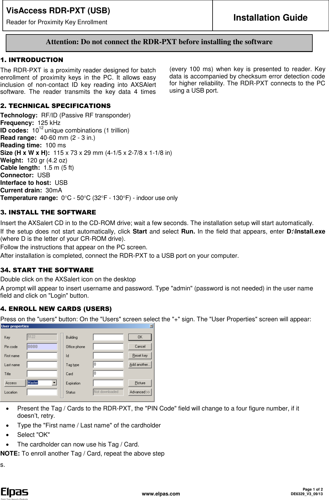  www.elpas.com Page 1 of 2 DE6329_V3_09/13   VisAccess RDR-PXT (USB) Reader for Proximity Key Enrollment Installation Guide   1. INTRODUCTION The RDR-PXT is a proximity reader designed for batch enrollment  of  proximity  keys  in the  PC.  It  allows  easy inclusion  of  non-contact  ID  key  reading  into  AXSAlert software.  The  reader  transmits  the  key  data  4  times (every  100 ms)  when key is presented  to  reader.  Key data is accompanied by checksum error detection code for higher reliability. The RDR-PXT connects to the PC using a USB port.   2. TECHNICAL SPECIFICATIONS Technology:  RF/ID (Passive RF transponder) Frequency:  125 kHz ID codes:  1012 unique combinations (1 trillion) Read range:  40-60 mm (2 - 3 in.) Reading time:  100 ms Size (H x W x H):  115 x 73 x 29 mm (4-1/5 x 2-7/8 x 1-1/8 in)  Weight:  120 gr (4.2 oz)  Cable length:  1.5 m (5 ft) Connector:  USB Interface to host:  USB Current drain:  30mA Temperature range:  0C - 50C (32F - 130F) - indoor use only 3. INSTALL THE SOFTWARE Insert the AXSalert CD in to the CD-ROM drive; wait a few seconds. The installation setup will start automatically. If the setup does not start automatically, click Start and select Run. In the field that appears, enter D:\Install.exe (where D is the letter of your CR-ROM drive). Follow the instructions that appear on the PC screen. After installation is completed, connect the RDR-PXT to a USB port on your computer. 34. START THE SOFTWARE Double click on the AXSalert icon on the desktop  A prompt will appear to insert username and password. Type &quot;admin&quot; (password is not needed) in the user name field and click on &quot;Login&quot; button. 4. ENROLL NEW CARDS (USERS)   Press on the &quot;users&quot; button: On the &quot;Users&quot; screen select the &quot;+&quot; sign. The &quot;User Properties&quot; screen will appear:    Present the Tag / Cards to the RDR-PXT, the &quot;PIN Code&quot; field will change to a four figure number, if it doesn’t, retry.   Type the &quot;First name / Last name&quot; of the cardholder   Select &quot;OK&quot;   The cardholder can now use his Tag / Card. NOTE: To enroll another Tag / Card, repeat the above step s.Attention: Do not connect the RDR-PXT before installing the software 