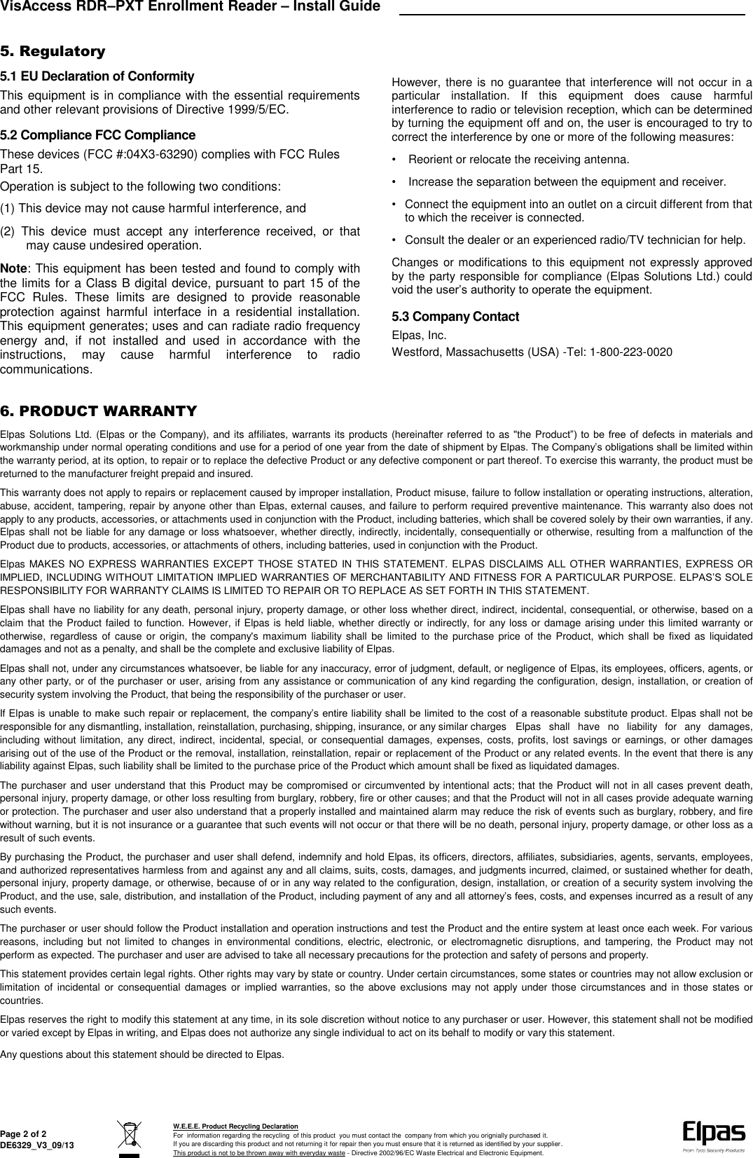 VisAccess RDR–PXT Enrollment Reader – Install Guide   Page 2 of 2 DE6329_V3_09/13  W.E.E.E. Product Recycling Declaration For  information regarding the recycling  of this product  you must contact the  company from which you orignially purchased it. If you are discarding this product and not returning it for repair then you must ensure that it is returned as identified by your supplier. This product is not to be thrown away with everyday waste - Directive 2002/96/EC Waste Electrical and Electronic Equipment.    5. Regulatory 5.1 EU Declaration of Conformity This equipment is in compliance with the essential requirements and other relevant provisions of Directive 1999/5/EC. 5.2 Compliance FCC Compliance These devices (FCC #:04X3-63290) complies with FCC Rules Part 15. Operation is subject to the following two conditions: (1) This device may not cause harmful interference, and (2)  This  device  must  accept  any  interference  received,  or  that may cause undesired operation. Note: This equipment has been tested and found to comply with the limits for a Class B digital device, pursuant to part 15 of the FCC  Rules.  These  limits  are  designed  to  provide  reasonable protection  against  harmful  interface  in  a  residential  installation. This equipment generates; uses and can radiate radio frequency energy  and,  if  not  installed  and  used  in  accordance  with  the instructions,  may  cause  harmful  interference  to  radio communications. However, there is no guarantee that  interference will not occur in a particular  installation.  If  this  equipment  does  cause  harmful interference to radio or television reception, which can be determined by turning the equipment off and on, the user is encouraged to try to correct the interference by one or more of the following measures: •  Reorient or relocate the receiving antenna. •  Increase the separation between the equipment and receiver. •  Connect the equipment into an outlet on a circuit different from that to which the receiver is connected. •  Consult the dealer or an experienced radio/TV technician for help. Changes or modifications  to this equipment not expressly approved by the party responsible for compliance (Elpas Solutions Ltd.) could void the user’s authority to operate the equipment. 5.3 Company Contact Elpas, Inc. Westford, Massachusetts (USA) -Tel: 1-800-223-0020  6. PRODUCT WARRANTY  Elpas Solutions Ltd. (Elpas or the Company), and its affiliates, warrants its products (hereinafter referred to as &quot;the Product”) to  be  free of defects in materials and workmanship under normal operating conditions and use for a period of one year from the date of shipment by Elpas. The Company’s obligations shall be limited within the warranty period, at its option, to repair or to replace the defective Product or any defective component or part thereof. To exercise this warranty, the product must be returned to the manufacturer freight prepaid and insured. This warranty does not apply to repairs or replacement caused by improper installation, Product misuse, failure to follow installation or operating instructions, alteration, abuse, accident, tampering, repair by anyone other than Elpas, external causes, and failure to perform required preventive maintenance. This warranty also does not apply to any products, accessories, or attachments used in conjunction with the Product, including batteries, which shall be covered solely by their own warranties, if any. Elpas shall not be liable for any damage or loss whatsoever, whether directly, indirectly, incidentally, consequentially or otherwise, resulting from a malfunction of the Product due to products, accessories, or attachments of others, including batteries, used in conjunction with the Product. Elpas MAKES NO  EXPRESS WARRANTIES EXCEPT  THOSE  STATED IN THIS STATEMENT. ELPAS DISCLAIMS ALL  OTHER WARRANTIES, EXPRESS OR IMPLIED, INCLUDING WITHOUT LIMITATION IMPLIED WARRANTIES OF MERCHANTABILITY AND FITNESS FOR A PARTICULAR PURPOSE. ELPAS’S SOLE RESPONSIBILITY FOR WARRANTY CLAIMS IS LIMITED TO REPAIR OR TO REPLACE AS SET FORTH IN THIS STATEMENT. Elpas shall have no liability for any death, personal injury, property damage, or other loss whether direct, indirect, incidental, consequential, or otherwise, based on a claim that the Product failed to function. However, if Elpas is held liable, whether directly or indirectly, for any loss or damage arising under this limited warranty or otherwise,  regardless  of  cause  or  origin, the  company&apos;s  maximum  liability  shall  be limited  to  the  purchase price  of  the Product, which  shall  be fixed  as  liquidated damages and not as a penalty, and shall be the complete and exclusive liability of Elpas. Elpas shall not, under any circumstances whatsoever, be liable for any inaccuracy, error of judgment, default, or negligence of Elpas, its employees, officers, agents, or any other party, or of the purchaser or user, arising from any assistance or communication of any kind regarding the configuration, design, installation, or creation of security system involving the Product, that being the responsibility of the purchaser or user. If Elpas is unable to make such repair or replacement, the company’s entire liability shall be limited to the cost of a reasonable substitute product. Elpas shall not be responsible for any dismantling, installation, reinstallation, purchasing, shipping, insurance, or any similar charges  Elpas  shall  have  no  liability  for  any  damages, including without limitation, any direct,  indirect, incidental,  special, or  consequential damages,  expenses, costs, profits, lost  savings  or  earnings, or other damages arising out of the use of the Product or the removal, installation, reinstallation, repair or replacement of the Product or any related events. In the event that there is any liability against Elpas, such liability shall be limited to the purchase price of the Product which amount shall be fixed as liquidated damages. The purchaser and user understand that this Product may be compromised or circumvented by intentional acts; that the Product will not in all cases prevent death, personal injury, property damage, or other loss resulting from burglary, robbery, fire or other causes; and that the Product will not in all cases provide adequate warning or protection. The purchaser and user also understand that a properly installed and maintained alarm may reduce the risk of events such as burglary, robbery, and fire without warning, but it is not insurance or a guarantee that such events will not occur or that there will be no death, personal injury, property damage, or other loss as a result of such events. By purchasing the Product, the purchaser and user shall defend, indemnify and hold Elpas, its officers, directors, affiliates, subsidiaries, agents, servants, employees, and authorized representatives harmless from and against any and all claims, suits, costs, damages, and judgments incurred, claimed, or sustained whether for death, personal injury, property damage, or otherwise, because of or in any way related to the configuration, design, installation, or creation of a security system involving the Product, and the use, sale, distribution, and installation of the Product, including payment of any and all attorney’s fees, costs, and expenses incurred as a result of any such events. The purchaser or user should follow the Product installation and operation instructions and test the Product and the entire system at least once each week. For various reasons,  including  but  not  limited  to  changes  in  environmental  conditions,  electric,  electronic,  or  electromagnetic  disruptions,  and  tampering,  the  Product may  not perform as expected. The purchaser and user are advised to take all necessary precautions for the protection and safety of persons and property. This statement provides certain legal rights. Other rights may vary by state or country. Under certain circumstances, some states or countries may not allow exclusion or limitation  of  incidental  or  consequential  damages  or  implied warranties, so  the  above exclusions may not apply under  those circumstances and  in  those  states or countries. Elpas reserves the right to modify this statement at any time, in its sole discretion without notice to any purchaser or user. However, this statement shall not be modified or varied except by Elpas in writing, and Elpas does not authorize any single individual to act on its behalf to modify or vary this statement. Any questions about this statement should be directed to Elpas.         