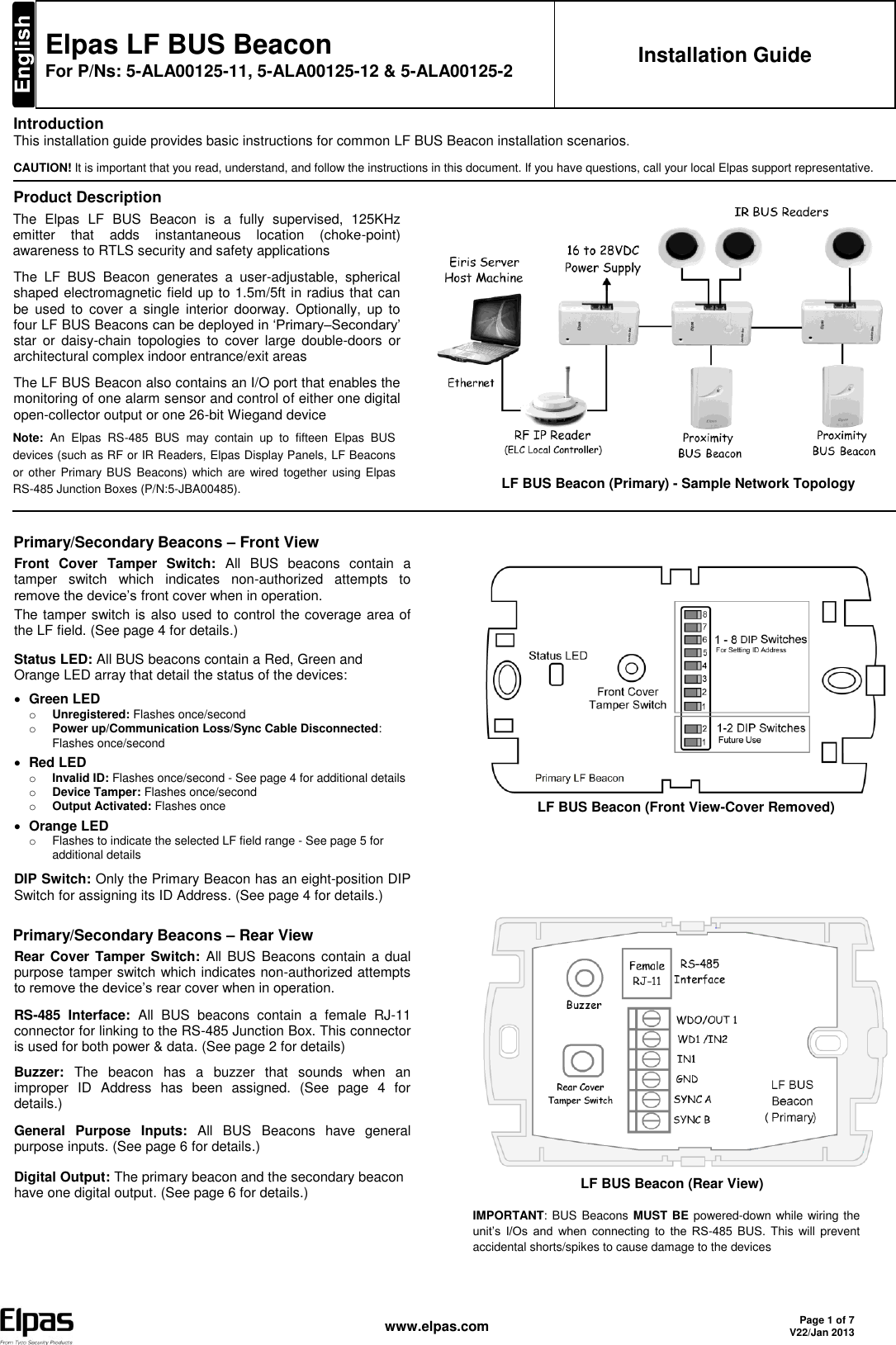   www.elpas.com Page 1 of 7 V22/Jan 2013   Elpas LF BUS Beacon For P/Ns: 5-ALA00125-11, 5-ALA00125-12 &amp; 5-ALA00125-2 Installation Guide Introduction This installation guide provides basic instructions for common LF BUS Beacon installation scenarios CAUTION! It is important that you read, understand, and follow the instructions in this document. If you have questions, call your local Elpas support representative. Product Description The  Elpas  LF  BUS  Beacon  is  a  fully  supervised,  125KHz emitter  that  adds  instantaneous  location  (choke-point) awareness to RTLS security and safety applications The  LF  BUS  Beacon  generates  a  user-adjustable,  spherical shaped electromagnetic field up to 1.5m/5ft in radius that can be  used  to  cover  a  single  interior  doorway.  Optionally,  up  to four LF BUS Beacons can be deployed in ‘Primary–Secondary’ star  or  daisy-chain  topologies  to  cover  large  double-doors  or architectural complex indoor entrance/exit areas The LF BUS Beacon also contains an I/O port that enables the monitoring of one alarm sensor and control of either one digital open-collector output or one 26-bit Wiegand device Note:  An  Elpas  RS-485  BUS  may  contain  up  to  fifteen  Elpas  BUS devices (such as RF or IR Readers, Elpas Display Panels, LF Beacons or other  Primary BUS  Beacons) which are  wired together  using Elpas RS-485 Junction Boxes (P/N:5-JBA00485).              LF BUS Beacon (Primary) - Sample Network Topology   Primary/Secondary Beacons – Front View Front  Cover  Tamper  Switch:  All  BUS  beacons  contain  a tamper  switch  which  indicates  non-authorized  attempts  to remove the device’s front cover when in operation.  The tamper switch is also used to control the coverage area of the LF field. (See page 4 for details.) Status LED: All BUS beacons contain a Red, Green and Orange LED array that detail the status of the devices:  Green LED o Unregistered: Flashes once/second o Power up/Communication Loss/Sync Cable Disconnected: Flashes once/second  Red LED o Invalid ID: Flashes once/second - See page 4 for additional details o Device Tamper: Flashes once/second o Output Activated: Flashes once  Orange LED o  Flashes to indicate the selected LF field range - See page 5 for additional details DIP Switch: Only the Primary Beacon has an eight-position DIP Switch for assigning its ID Address. (See page 4 for details.) Primary/Secondary Beacons – Rear View Rear Cover Tamper Switch: All  BUS  Beacons contain a dual purpose tamper switch which indicates non-authorized attempts to remove the device’s rear cover when in operation. RS-485  Interface:  All  BUS  beacons  contain  a  female  RJ-11 connector for linking to the RS-485 Junction Box. This connector is used for both power &amp; data. (See page 2 for details) Buzzer:  The  beacon  has  a  buzzer  that  sounds  when  an improper  ID  Address  has  been  assigned.  (See  page  4  for details.) General  Purpose  Inputs:  All  BUS  Beacons  have  general purpose inputs. (See page 6 for details.) Digital Output: The primary beacon and the secondary beacon have one digital output. (See page 6 for details.)                          LF BUS Beacon (Front View-Cover Removed)                                           LF BUS Beacon (Rear View) IMPORTANT: BUS  Beacons MUST BE powered-down while wiring the unit’s  I/Os  and  when  connecting  to  the  RS-485  BUS.  This  will  prevent accidental shorts/spikes to cause damage to the devices  