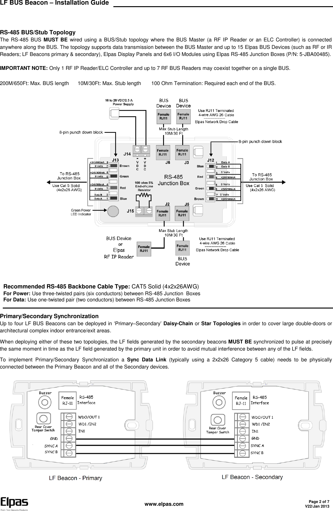 LF BUS Beacon – Installation Guide    www.elpas.com Page 2 of 7 V22/Jan 2013    RS-485 BUS/Stub Topology The RS-485 BUS  MUST BE  wired using  a BUS/Stub topology where the BUS  Master  (a RF IP  Reader or an ELC Controller) is  connected anywhere along the BUS. The topology supports data transmission between the BUS Master and up to 15 Elpas BUS Devices (such as RF or IR Readers; LF Beacons primary &amp; secondary), Elpas Display Panels and 6x6 I/O Modules using Elpas RS-485 Junction Boxes (P/N: 5-JBA00485). IMPORTANT NOTE: Only 1 RF IP Reader/ELC Controller and up to 7 RF BUS Readers may coexist together on a single BUS. 200M/650Ft: Max. BUS length      10M/30Ft: Max. Stub length       100 Ohm Termination: Required each end of the BUS.    Recommended RS-485 Backbone Cable Type: CAT5 Solid (4x2x26AWG) For Power: Use three-twisted pairs (six conductors) between RS-485 Junction  Boxes For Data: Use one-twisted pair (two conductors) between RS-485 Junction Boxes  Primary/Secondary Synchronization Up to four LF BUS Beacons can be deployed in ‘Primary–Secondary’ Daisy-Chain or Star Topologies in order to cover large double-doors or architectural complex indoor entrance/exit areas.  When deploying either of these two topologies, the LF fields generated by the secondary beacons MUST BE synchronized to pulse at precisely the same moment in time as the LF field generated by the primary unit in order to avoid mutual interference between any of the LF fields.  To  implement  Primary/Secondary Synchronization  a  Sync  Data  Link  (typically  using  a  2x2x26  Category  5  cable)  needs  to  be  physically connected between the Primary Beacon and all of the Secondary devices.  