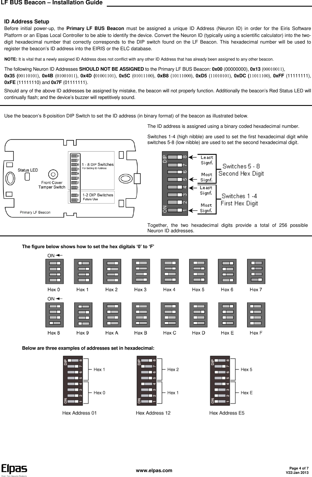 LF BUS Beacon – Installation Guide    www.elpas.com Page 4 of 7 V22/Jan 2013   ID Address Setup Before  initial  power-up,  the Primary  LF  BUS  Beacon  must  be  assigned  a  unique ID  Address  (Neuron  ID)  in  order for  the  Eiris  Software Platform or an Elpas Local Controller to be able to identify the device. Convert the Neuron ID (typically using a scientific calculator) into the two-digit  hexadecimal  number that  correctly  corresponds to the DIP  switch found on the LF Beacon. This  hexadecimal number  will be used to register the beacon’s ID address into the EIRIS or the ELC database.  NOTE: It is vital that a newly assigned ID Address does not conflict with any other ID Address that has already been assigned to any other beacon. The following Neuron ID Addresses SHOULD NOT BE ASSIGNED to the Primary LF BUS Beacon: 0x00 (00000000), 0x13 (),  0x35 (), 0x4B (), 0x4D (), 0x5C (), 0xB8 (), 0xD5 (), 0xDC (), 0xFF (11111111), 0xFE (11111110) and 0x7F (01111111).  Should any of the above ID addresses be assigned by mistake, the beacon will not properly function. Additionally the beacon’s Red Status LED will continually flash; and the device’s buzzer will repetitively sound.   Use the beacon’s 8-poisition DIP Switch to set the ID address (in binary format) of the beacon as illustrated below  The ID address is assigned using a binary coded hexadecimal number. Switches 1-4 (high nibble) are used to set the first hexadecimal digit while switches 5-8 (low nibble) are used to set the second hexadecimal digit.  Together,  the  two  hexadecimal  digits  provide  a  total  of  256  possible Neuron ID addresses.  The figure below shows how to set the hex digitals ‘0’ to ‘F’    Below are three examples of addresses set in hexadecimal:       