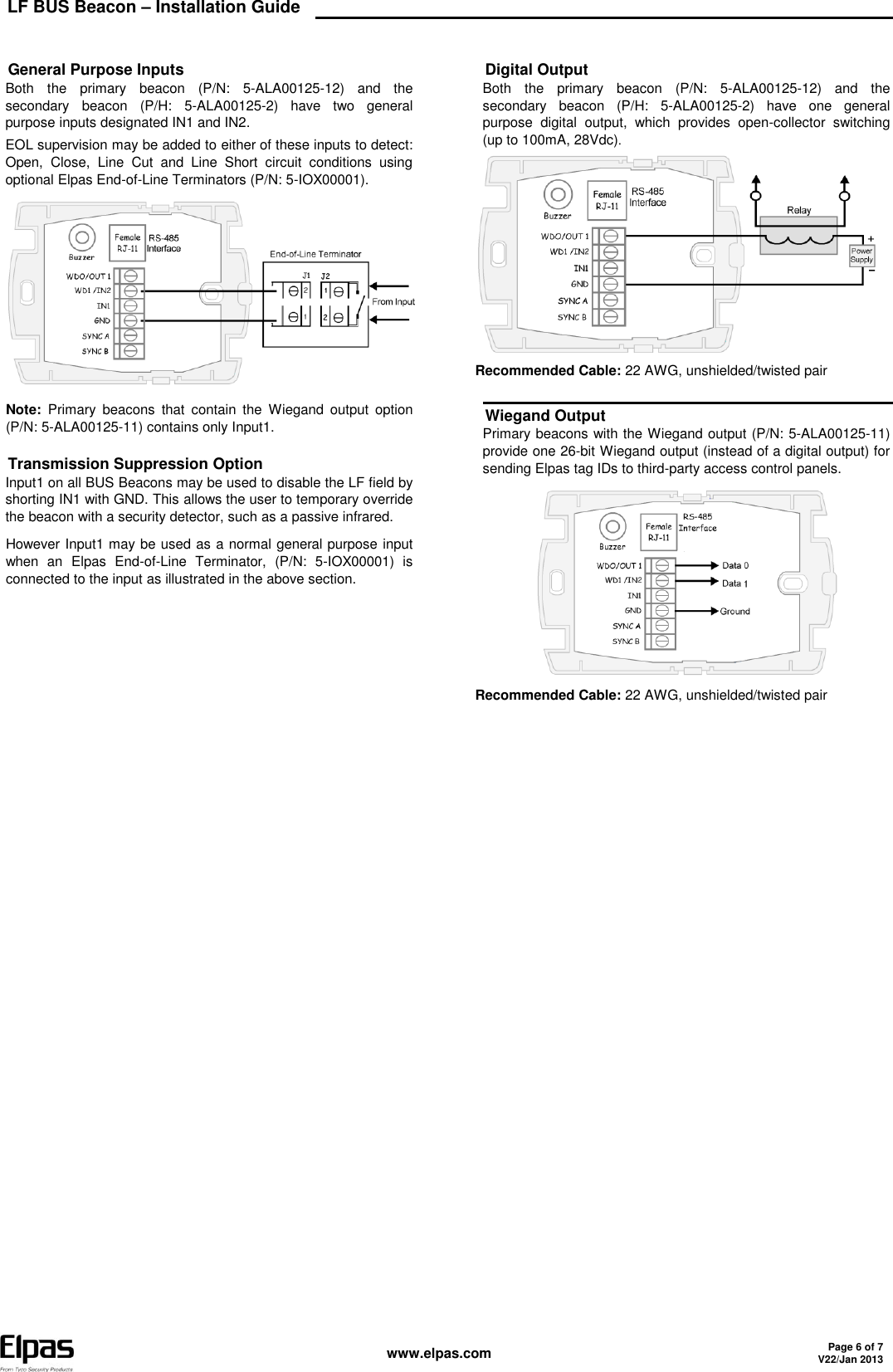 LF BUS Beacon – Installation Guide    www.elpas.com Page 6 of 7 V22/Jan 2013      General Purpose Inputs Both  the  primary  beacon  (P/N:  5-ALA00125-12)  and  the secondary  beacon  (P/H:  5-ALA00125-2)  have  two  general purpose inputs designated IN1 and IN2. EOL supervision may be added to either of these inputs to detect: Open,  Close,  Line  Cut  and  Line  Short  circuit  conditions  using optional Elpas End-of-Line Terminators (P/N: 5-IOX00001).  Note:  Primary  beacons  that  contain  the  Wiegand  output  option (P/N: 5-ALA00125-11) contains only Input1. Transmission Suppression Option Input1 on all BUS Beacons may be used to disable the LF field by shorting IN1 with GND. This allows the user to temporary override the beacon with a security detector, such as a passive infrared.  However Input1 may be used as a normal general purpose input when  an  Elpas  End-of-Line  Terminator,  (P/N:  5-IOX00001)  is connected to the input as illustrated in the above section.    Digital Output Both  the  primary  beacon  (P/N:  5-ALA00125-12)  and  the secondary  beacon  (P/H:  5-ALA00125-2)  have  one  general purpose  digital  output,  which  provides  open-collector  switching (up to 100mA, 28Vdc)  Recommended Cable: 22 AWG, unshielded/twisted pair Wiegand Output Primary beacons with the Wiegand output (P/N: 5-ALA00125-11) provide one 26-bit Wiegand output (instead of a digital output) for sending Elpas tag IDs to third-party access control panels.  Recommended Cable: 22 AWG, unshielded/twisted pair  