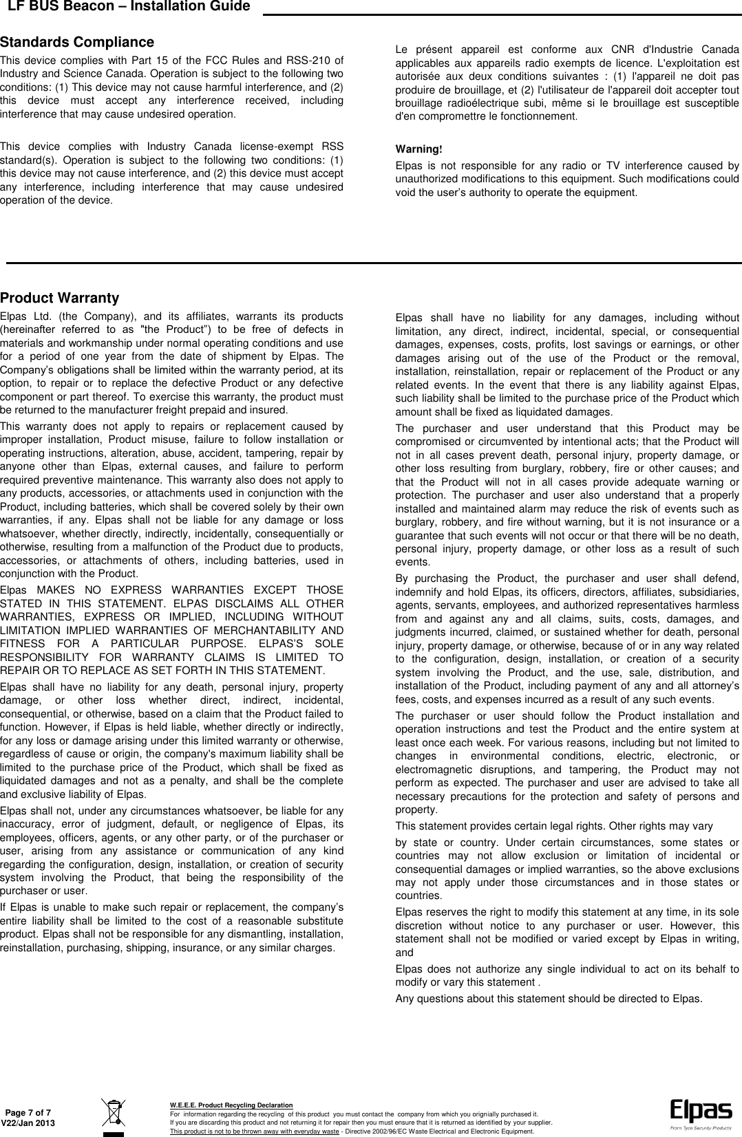 LF BUS Beacon – Installation Guide   Page 7 of 7 V22/Jan 2013  W.E.E.E. Product Recycling Declaration For  information regarding the recycling  of this product  you must contact the  company from which you orignially purchased it. If you are discarding this product and not returning it for repair then you must ensure that it is returned as identified by your supplier. This product is not to be thrown away with everyday waste - Directive 2002/96/EC Waste Electrical and Electronic Equipment.     Standards Compliance This device  complies  with Part  15 of the FCC Rules and RSS-210 of Industry and Science Canada. Operation is subject to the following two conditions: (1) This device may not cause harmful interference, and (2) this  device  must  accept  any  interference  received,  including interference that may cause undesired operation  This  device  complies  with  Industry  Canada  license-exempt  RSS standard(s).  Operation  is  subject  to  the  following  two  conditions:  (1) this device may not cause interference, and (2) this device must accept any  interference,  including  interference  that  may  cause  undesired operation of the device      Le  présent  appareil  est  conforme  aux  CNR  d&apos;Industrie  Canada applicables  aux  appareils  radio  exempts de licence. L&apos;exploitation est autorisée  aux  deux  conditions  suivantes  :  (1)  l&apos;appareil  ne  doit  pas produire de brouillage, et (2) l&apos;utilisateur de l&apos;appareil doit accepter tout brouillage  radioélectrique  subi,  même  si  le  brouillage  est  susceptible d&apos;en compromettre le fonctionnement  Warning! Elpas  is  not  responsible  for  any  radio  or  TV  interference  caused  by unauthorized modifications to this equipment. Such modifications could void the user’s authority to operate the equipment.          Product Warranty Elpas  Ltd.  (the  Company),  and  its  affiliates,  warrants  its  products (hereinafter  referred  to  as  &quot;the  Product”)  to  be  free  of  defects  in materials and workmanship under normal operating conditions and use for  a  period  of  one  year  from  the  date  of  shipment  by  Elpas.  The Company’s obligations shall be limited within the warranty period, at its option,  to  repair  or  to  replace  the  defective  Product  or  any  defective component or part thereof. To exercise this warranty, the product must be returned to the manufacturer freight prepaid and insured This  warranty  does  not  apply  to  repairs  or  replacement  caused  by improper  installation,  Product  misuse,  failure  to  follow  installation  or operating instructions, alteration, abuse, accident, tampering, repair by anyone  other  than  Elpas,  external  causes,  and  failure  to  perform required preventive maintenance. This warranty also does not apply to any products, accessories, or attachments used in conjunction with the Product, including batteries, which shall be covered solely by their own warranties,  if  any.  Elpas  shall  not  be  liable  for  any  damage  or  loss whatsoever, whether directly, indirectly, incidentally, consequentially or otherwise, resulting from a malfunction of the Product due to products, accessories,  or  attachments  of  others,  including  batteries,  used  in conjunction with the Product Elpas  MAKES  NO  EXPRESS  WARRANTIES  EXCEPT  THOSE STATED  IN  THIS  STATEMENT.  ELPAS  DISCLAIMS  ALL  OTHER WARRANTIES,  EXPRESS  OR  IMPLIED,  INCLUDING  WITHOUT LIMITATION  IMPLIED  WARRANTIES  OF  MERCHANTABILITY  AND FITNESS  FOR  A  PARTICULAR  PURPOSE.  ELPAS’S  SOLE RESPONSIBILITY  FOR  WARRANTY  CLAIMS  IS  LIMITED  TO REPAIR OR TO REPLACE AS SET FORTH IN THIS STATEMENT Elpas  shall  have  no  liability  for  any  death,  personal  injury,  property damage,  or  other  loss  whether  direct,  indirect,  incidental, consequential, or otherwise, based on a claim that the Product failed to function. However, if Elpas is held liable, whether directly or indirectly, for any loss or damage arising under this limited warranty or otherwise, regardless of cause or origin, the company&apos;s maximum liability shall be limited  to  the  purchase  price  of  the  Product,  which shall  be  fixed  as liquidated  damages  and  not  as  a  penalty,  and shall  be  the  complete and exclusive liability of Elpas Elpas shall not, under any circumstances whatsoever, be liable for any inaccuracy,  error  of  judgment,  default,  or  negligence  of  Elpas,  its employees, officers, agents, or any other party, or of the purchaser or user,  arising  from  any  assistance  or  communication  of  any  kind regarding the configuration, design, installation, or creation of security system  involving  the  Product,  that  being  the  responsibility  of  the purchaser or user If Elpas is unable to make such repair or replacement, the company’s entire  liability  shall  be  limited  to  the  cost  of  a  reasonable  substitute product. Elpas shall not be responsible for any dismantling, installation, reinstallation, purchasing, shipping, insurance, or any similar charges     Elpas  shall  have  no  liability  for  any  damages,  including  without limitation,  any  direct,  indirect,  incidental,  special,  or  consequential damages,  expenses,  costs,  profits,  lost savings  or  earnings,  or other damages  arising  out  of  the  use  of  the  Product  or  the  removal, installation,  reinstallation, repair or  replacement of the Product or any related  events.  In  the  event  that  there  is  any  liability  against  Elpas, such liability shall be limited to the purchase price of the Product which amount shall be fixed as liquidated damages The  purchaser  and  user  understand  that  this  Product  may  be compromised or circumvented by intentional acts; that the Product will not  in  all  cases  prevent  death,  personal  injury,  property  damage,  or other  loss  resulting  from  burglary,  robbery,  fire  or  other  causes;  and that  the  Product  will  not  in  all  cases  provide  adequate  warning  or protection.  The  purchaser  and  user  also  understand  that  a  properly installed and maintained alarm may reduce the risk of events such as burglary, robbery, and fire without warning, but it is not insurance or a guarantee that such events will not occur or that there will be no death, personal  injury,  property  damage,  or  other  loss  as  a  result  of  such events By  purchasing  the  Product,  the  purchaser  and  user  shall  defend, indemnify and hold Elpas, its officers, directors, affiliates, subsidiaries, agents, servants, employees, and authorized representatives harmless from  and  against  any  and  all  claims,  suits,  costs,  damages,  and judgments incurred, claimed, or sustained whether for death, personal injury, property damage, or otherwise, because of or in any way related to  the  configuration,  design,  installation,  or  creation  of  a  security system  involving  the  Product,  and  the  use,  sale,  distribution,  and installation of the Product, including payment of any and all attorney’s fees, costs, and expenses incurred as a result of any such events The  purchaser  or  user  should  follow  the  Product  installation  and operation  instructions  and  test  the  Product  and  the  entire  system  at least once each week. For various reasons, including but not limited to changes  in  environmental  conditions,  electric,  electronic,  or electromagnetic  disruptions,  and  tampering,  the  Product  may  not perform as expected. The purchaser and user are advised to take all necessary  precautions  for  the  protection  and  safety  of  persons  and property This statement provides certain legal rights. Other rights may vary by  state  or  country.  Under  certain  circumstances,  some  states  or countries  may  not  allow  exclusion  or  limitation  of  incidental  or consequential damages or implied warranties, so the above exclusions may  not  apply  under  those  circumstances  and  in  those  states  or countries Elpas reserves the right to modify this statement at any time, in its sole discretion  without  notice  to  any  purchaser  or  user.  However,  this statement  shall  not  be  modified  or  varied  except  by  Elpas  in  writing, and Elpas  does  not  authorize any  single  individual  to  act on  its  behalf to modify or vary this statement Any questions about this statement should be directed to Elpas.     