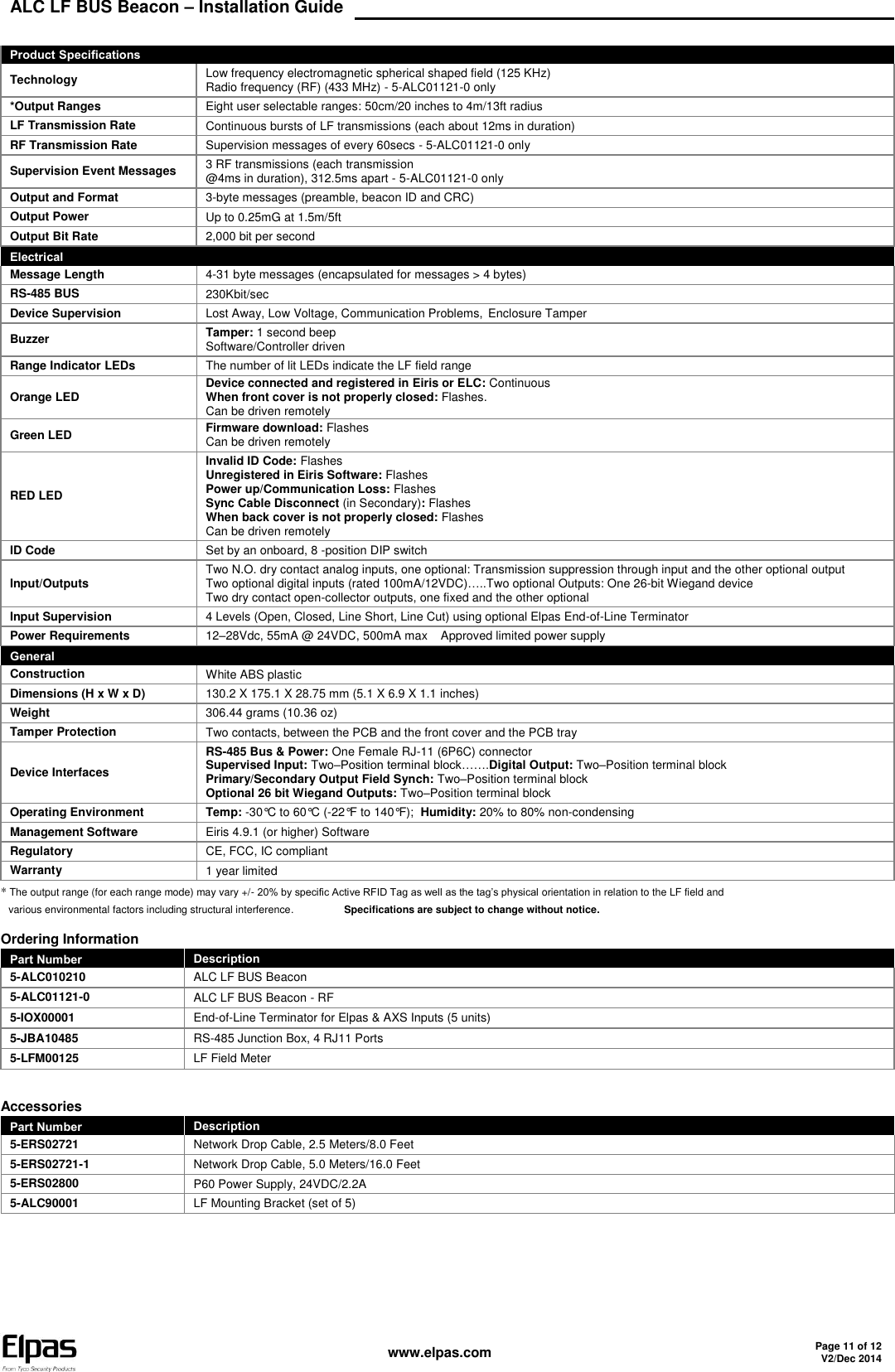 ALC LF BUS Beacon – Installation Guide    www.elpas.com Page 11 of 12 V2/Dec 2014   Product Specifications Technology Low frequency electromagnetic spherical shaped field (125 KHz) Radio frequency (RF) (433 MHz) - 5-ALC01121-0 only *Output Ranges Eight user selectable ranges: 50cm/20 inches to 4m/13ft radius LF Transmission Rate Continuous bursts of LF transmissions (each about 12ms in duration) RF Transmission Rate Supervision messages of every 60secs - 5-ALC01121-0 only Supervision Event Messages 3 RF transmissions (each transmission @4ms in duration), 312.5ms apart - 5-ALC01121-0 only Output and Format 3-byte messages (preamble, beacon ID and CRC) Output Power Up to 0.25mG at 1.5m/5ft  Output Bit Rate 2,000 bit per second Electrical Message Length 4-31 byte messages (encapsulated for messages &gt; 4 bytes) RS-485 BUS 230Kbit/sec Device Supervision Lost Away, Low Voltage, Communication Problems, Enclosure Tamper Buzzer  Tamper: 1 second beep Software/Controller driven Range Indicator LEDs The number of lit LEDs indicate the LF field range Orange LED Device connected and registered in Eiris or ELC: Continuous When front cover is not properly closed: Flashes. Can be driven remotely Green LED  Firmware download: Flashes Can be driven remotely RED LED  Invalid ID Code: Flashes Unregistered in Eiris Software: Flashes Power up/Communication Loss: Flashes Sync Cable Disconnect (in Secondary): Flashes When back cover is not properly closed: Flashes Can be driven remotely ID Code Set by an onboard, 8 -position DIP switch Input/Outputs Two N.O. dry contact analog inputs, one optional: Transmission suppression through input and the other optional output Two optional digital inputs (rated 100mA/12VDC)…..Two optional Outputs: One 26-bit Wiegand device  Two dry contact open-collector outputs, one fixed and the other optional Input Supervision 4 Levels (Open, Closed, Line Short, Line Cut) using optional Elpas End-of-Line Terminator Power Requirements 12–28Vdc, 55mA @ 24VDC, 500mA max    Approved limited power supply General Construction White ABS plastic Dimensions (H x W x D) 130.2 X 175.1 X 28.75 mm (5.1 X 6.9 X 1.1 inches) Weight 306.44 grams (10.36 oz) Tamper Protection Two contacts, between the PCB and the front cover and the PCB tray Device Interfaces RS-485 Bus &amp; Power: One Female RJ-11 (6P6C) connector Supervised Input: Two–Position terminal block…….Digital Output: Two–Position terminal block Primary/Secondary Output Field Synch: Two–Position terminal block Optional 26 bit Wiegand Outputs: Two–Position terminal block Operating Environment Temp: -30°C to 60°C (-22°F to 140°F);  Humidity: 20% to 80% non-condensing Management Software Eiris 4.9.1 (or higher) Software Regulatory CE, FCC, IC compliant Warranty 1 year limited * The output range (for each range mode) may vary +/- 20% by specific Active RFID Tag as well as the tag’s physical orientation in relation to the LF field and various environmental factors including structural interference.        Specifications are subject to change without notice.  Ordering Information Part Number Description 5-ALC010210 ALC LF BUS Beacon 5-ALC01121-0 ALC LF BUS Beacon - RF 5-IOX00001 End-of-Line Terminator for Elpas &amp; AXS Inputs (5 units) 5-JBA10485 RS-485 Junction Box, 4 RJ11 Ports 5-LFM00125 LF Field Meter  Accessories Part Number Description 5-ERS02721 Network Drop Cable, 2.5 Meters/8.0 Feet 5-ERS02721-1 Network Drop Cable, 5.0 Meters/16.0 Feet 5-ERS02800 P60 Power Supply, 24VDC/2.2A 5-ALC90001 LF Mounting Bracket (set of 5)   