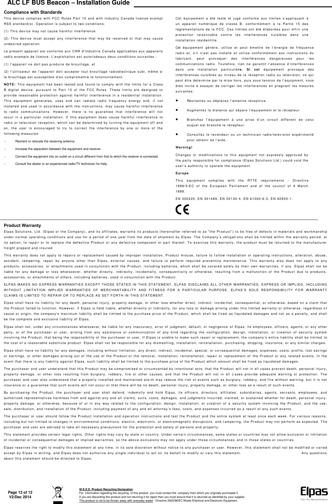 ALC LF BUS Beacon – Installation Guide   Page 12 of 12 V2/Dec 2014  W.E.E.E. Product Recycling Declaration For  information regarding the recycling  of this product  you must contact the  company from which you orignially purchased it. If you are discarding this product and not returning it for repair then you must ensure that it is returned as identified by your supplier. This product is not to be thrown away with everyday waste - Directive 2002/96/EC Waste Electrical and Electronic Equipment.    Compliance with Standards This  dev ice  compli e s  wit h  FCC  Rul es  Par t   15  a n d   with  I ndust ry  C a na da  li cense  exe m pt RSS   standard( s). O pe r ati o n  i s  subj ect  t o t wo  c onditio n s:  (1)   T hi s dev ice may not cause harmf u l   interf erence  (2)   T his  dev i c e  m ust  ac cept  any  inter f erence  that  m ay  be  receiv e d  or  that  may  cause undesi red op erati o n.  Le présent  a p p a r ei l  e st  c o n f orme aux C NR   d&apos;I ndust rie  C an ada applica bl e s   a ux appareil s rad i o exempt s  de li c e n c e. L&apos;expl oi t at i o n est aut ori sée aux  deux con di t i ons  suiv a nte s :  (1)   l &apos;appareil n e doit pa s  pr od uire de bro ui l l age,   et  (2)   l&apos; utilisateur  d e  l&apos;appareil  doit  acc e pt er  tout  brouill ag e  r adi oélectri q ue  su bi ,   mêm e   si  le brouilla ge  e st  susc ept i ble  d&apos; en   c ompromettre l e   f onct ionnement.  NOTE:  T h i s  equipme nt   ha s  been  t e st e d  an d  f ound  t o  c omply  wi th  t he  li mits  f or   a  Clas s B  digital  dev ice,  pur suant  t o  P a rt  15  of   the  FCC  R ul es.   The se  l i mi t s  are  de si g n e d   t o  pro v i de  rea sona bl e  pr ot ection  a gainst  har m f ul  interf ere nce  i n  a  re sid e ntial  i nst al lati o n.  This  equipment  generat e s,   u s e s  and  c an  radiate  ra di o  f r equency  energy  and,  if   not  installed  and  u sed   i n  acc or d anc e  wi t h   th e   i n str ucti o ns,   m ay  ca u s e   harm f ul  i nterf er ence to  ra di o  c om m uni cations.  Howev er,  there  is  n o  gu ar a nt ee   t h at  i nt erf erenc e  will   not  occ ur  in  a  particular   install ati o n .   If   thi s  equi pment  does  c a use  harm f ul  int erf erence  to  rad i o  or  t e l e v i sion  r eception,  whi ch  can  be d etermi ne d  by   turning  t he  equipment  of f   and on,   the  user  i s  encourage d  to  try  to  c or r ect  the  int e rference  by   one  or   m ore  of   th e  foll owing measure s:    Reorient or relocate the receiving antenna.   Increase the separation between the equipment and receiver.   Connect the equipment into an outlet on a circuit different from that to which the receiver is connected.   Consult the dealer or an experienced radio/TV technician for help.  Cet   é q u i p e m e n t   a   é t é   te st é   e t   j u g é   c o n f orm e   a ux   l i m i t es  s ’ a p p l i q u ant   à un  appareil  n um éri q u e   d e  cl a s se  B,   c onf ormément  à  l a  P a rt i e   15  des  rég l ementations  d e  la  F C C .   Ce s  l i mi t es  on t   été  él aborées  p o u r  o f f r i r   une  pro t ection  r aisonnable  c ontre  l e s  i nter f erenc es  n ui sibl e s  dans  u ne installation r é sid enti l l e.  Cet équipem ent  gé n è r e ,   ut i l i z e   e t   p e u t   é m e t t r e   d e   l ’ é n e r g i e   d e   f r éq ue nc e  r ad i o   e t ,   s ’ i l   n ’ e st   p a s  i n st a l l é   e t   u t i l i z e  c o n f o r m é m e n t   a u x   i n str u c t i o n s   d u  fabricant,  peut  pr o v oquer  de s   interf ére nc e s  dang ere u s e s  pour   les c om m u n i c a t i o n s   r a d i o .   T o u t e f o i s,   r i e n  n e   g ar a n t i t   l ’ a b s e n c e   d ’ i n t e rf é r e n c e s  dans  une  i nst all ati o n   parti c ulié r e.   Si  cet  é q ui p e m ent   prov oque  de s interférences  n ui si bles  a u  niv eau  de  l a  réception  r a dio  ou  tel evi sion,  c e   qui peut étre dete rm ine  par la m i se   h o r s ,   p ui s   s o u s   t e n s i on   d e   l ’ é q u i p m e nt ,   v o u s  étes  inv ite  à   ess a y er   d e  cor r i ge r  le s   int e rf erenc es  e n  pr egnant  l es  m e sur e s sui v a nte s:   Réo ri ent e z   o u   d é p l a c e s  l ’ a nt e n n e   r é c e p t r i c e.   A ug m e n t e z   l a   d i s t a n c e   qu i   s é p a r e   l ’ é q u i p e m e n t   et   l e   r é c e p t e u r .   B ra nc h ez   l ’ é q u i pe m ent  à  u n e   p r i se  d ’ u n   c i r c u i t   d i f f e r e nt  d e   c e l u i  auquel  est bra nch é l e  r éc epteur.   Consultez  le  re v endeur  ou  un  technici an  radi o/telev isi on  expérim ent é po ur  o bt e n i r   d e   l ’ a i de.  Wa rning! Change s  or  modifi c ati on s  to  thi s  eq u i p m ent   not  expressly  ap pr o v ed  b y the  party   r e s p on si ble  f or compli ance (El pa s Sol uti on s  Ltd. ) c oul d   v oid th e  u se r ’ s   a u t h o r i t y   t o  o p e r at e   t h e   e q u i p m e nt.  Europe This  equipme nt  com pl i es  wi t h  t he  RT T E   r eq ui r ements  -  Di r e c t i v e 1999/ 5/EC  of   the  Europ ean  P a r l iament  and  of   t he  c o un c i l  of   9  March 1999.  EN  300220, EN  30 14 8 9,   E N  50 130- 4,   E N 61000-6-3, E N  6 0 950-1.  Product Warranty Elpas  S ol uti ons,  Lt d .   (El pa s  or t h e Com pa ny),  and i t s  af fili ates,  w ar r a n t s  it s  pr od uct s  (h er ei n af ter  r ef er r ed  t o  as &quot;t he Pr o d u c t ” )   t o   b e  f ree   o f   d ef e c t s   i n   m a t e r i al s   a n d   wor km an shi p un de r  n orm a l   o p er a t i n g   c o n d i t i o n s   a n d   u s e   f or  a   p e r i o d   o f   o n e   y e a r   f r o m   t h e   d a t e   o f   s h i p m e n t   b y   E l p a s .   T h e   C o m p a n y ’ s  obl i g a t i on s  shall  b e  l i m ited  wi t hin  t he  warranty  period,  at its  opti o n,  t o  r e pai r  or   to  re pl ac e  the  d ef ectiv e  P r o du ct  o r  any  d e fectiv e  component  or  pa r t   th er e of .  To  exerci s e  t hi s  warranty,   the  p roduct  m u st   be  ret ur n e d   to  the  m a n ufacturer freight prepai d a nd i nsured.  This  wa r r a n t y   do e s  not  apply  t o  r epairs  o r   replacement  c a used  by  improper  i n st allation,  Pr o duct  m i suse,  f ailure  to  f oll o w  i nstal l at ion  or   operati ng   in st r u c t i ons,  alte r ati on,   ab u se,  acc i dent,  t ampering,  rep ai r   by  an y o n e   ot her  t han  El pas,   ex t ern al   ca u s e s,   and  f ailure  t o  perform  r equired  prev ent iv e  m aintenan ce.   T hi s  wa rranty  al so   do e s   not   a pply  t o  any pro ducts,  acc e ssor i es,  or  att ac hm ents  u s e d  in  c o njunction  wi th  t he  Pr o duc t ,   in cludi n g  b at teri e s,  which  s hall   be  cov ered  solely  b y  their  o wn  warran ties,  if   any.  Elp a s  shall   not  be liable  for  any  damage  or  lo s s   w hat s o e v er,  whether  directly,  i nd i r ectly,  incid ent a l l y,  consequentia lly  or  other wi s e,   r e s ul t i ng  from  a  malf unctio n  of   th e  P r o d u c t   du e  t o   p r od uct s ,  acc essories, or  att ach m ents of   o t he r s,   i ncluding  batt e ri e s, used in c onj u ncti on  wi th t h e P r o du ct.  ELP A S   MAKES  NO  EXPRESS  W ARRAN T I E S  EXCEPT  T HOSE  STATED   I N   T HI S   STATEMENT.  ELPAS  DISCLAIM S  A L L   O T H E R  W ARRANTIES,  E XPRESS  OR  I M PLI E D,   I NCLUDING W I T H O U T   LI MI T A T I O N   I M P L I E D   W A R R A N T I E S   O F   M E R C H A N T A B I L I T Y   A N D   F I T N E S S   FO R  A   P A R T I C U L A R   P U R P O S E.   E LPAS ’ S   S O L E  R E S P O N S I B I LI T Y   F O R  W ARR A NTY CLA I M S IS LIMITED TO R E PAIR O R   T O   REPLACE AS SET FORTH I N  T HIS ST ATEMENT.  Elpas  shall   hav e  n o  l iability  f o r   a ny  de at h,   p e r so nal  injury,  pro pert y   d am ag e,  or  othe r  l o s s  wh et he r   di rect,  in di re c t ,   i nc i de ntal,  conseque nti al ,   o r  ot herwise,  based  on  a  claim   t ha t  the  Product  f ailed  t o  functi on.  H owev er,  i f  Elpas i s  held  l iabl e,  w h e t h e r   directly  o r i n di rect ly,  f or any  l oss  or  damage ari sin g  under t hi s l i mited  warranty  or ot he r wi se, reg ardl e ss  o f cau se  o r   ori gi n,  t he   c om pany&apos;s  m axim um   l ia bi l i ty  sha l l   be  l imited  to  t h e  pur c h a se  pri ce  of   the  P ro d uc t ,   wh i c h  shall  be  f ix e d  as  l i qu i d at ed  d am a ge s  and  not  as  a  penalt y,   and  shall be  t he complet e a n d  ex clusiv e liabilit y  of  El p a s.  Elpas  s hall   not ,  u n d e r   any circ um st a nce s  wh at soev er,  be  l iabl e f o r  any i nac cur ac y ,   error  of  j udgment,  de f aul t,  or  negligenc e  o f   Elpas, i t s  em p l o yees, of f ice r s,  a gent s, o r  any ot h e r  par t y,  o r  of   t he   purc h a se r   or  u s er,  ari sin g  f rom  any  a ssi st ance  or   c om munication  o f   any  ki n d  r egarding  t he  c onf i gu r ation,  d e s i gn,   i nst allati on,   o r   c reation  of   security  sy st em  inv olv i ng   t he P r o du ct, that  bein g  t he  resp o n si b i l ity of   t h e   pu r c h a s e r   o r   u ser .   I f   E l p a s   i s   u n a bl e t o   m a k e   s u c h   r e p a i r   o r   r e p l a c e m e n t ,   t h e  c o m p a n y ’ s   e n t i r e  l i a b i l i t y   sh al l   b e   l i m i t e d  t o  the  c ost of   a   r e a son able substit ute  p r oduct . El pa s  sh al l  not   be resp on si bl e  f or any di s m ant l ing, installati o n ,   r einstallati on , purcha sin g,  shi ppi ng, insu r a nc e,  or any  sim i lar char ges.  Elpas  shall   h a v e no liabilit y  f or any dam ag e s, i n cludi ng with out l i m itati on,  an y   di r ect, i ndir ect,   i nc i dent al ,   spec i al,  or c o n sequen t i al dam ages, exp en s e s,  c o sts, profi t s, l ost sav i ngs  or  ear n i n g s ,   or  oth er  d amages  arisi ng  o ut   of   the  u se  of   the  Product  or  t h e  remov a l ,   installati o n,  r einstallati o n ,   repair  o r   replac em ent  of   t he  P r oduct   or  an y   relate d  ev ents.   In  t he event that there i s  any liabili t y   a gai nst Elpa s,  s uc h   l iabi lity  sh a l l  be  lim i ted  t o   t he p u r chase pric e of   t he   Product  whic h   am o u n t   shal l be f i xed as liquidated  dama ge s .  The  purchaser  a n d  user under stand t ha t   t hi s P ro du c t   m ay be compr om i se d   or circumvented by i nt entional  act s;   t hat th e P r o du ct  wi l l not i n  al l case s  pr ev ent death,  pe r so n al injur y, pro perty  d a m age,   or  ot he r  lo ss  r esul ting  f rom  burgl ary,  r o bbery ,   f ire  or  oth er  c a uses;   an d  t h at   t he   Pr od uct  will  n ot  in  al l   c a ses  p r ov ide  adeq uat e  w ar ni n g  or  p rot e ct ion.  The  pur chaser  and  u s er   al s o  und er st an d  th at   a   properly   install ed   and  maintai ned  ala rm  m a y  reduce   the  r i sk  of  e v ents  suc h  a s  burgl a ry,  ro b ber y ,   an d  fi re  wi th out   war ni ng,   but   it  is  n o t  insur ance or  a g u a r ant ee that su ch  e v ents  wi ll n ot o c cu r   o r that there  wil l   be   no death ,   p er s o n al   i nj ury,  pr o p e rt y  damage,  or  other l o s s  a s  a  result of  su c h   ev ents.  By  pu r ch a si ng  t h e   Pr oduct,  t he  p ur c haser  and  user  sh al l   de f end,  i ndemnif y  and  hol d  El p as,   its  of f i cer s,   director s,  af f iliates ,  sub si diari e s,  ag e n t s,   serv ant s,  em p l oy ee s,   and aut horized  r e p r esent ativ es  harml ess f r om  and  a g ai nst any  a nd  al l   claim s,  suit s,   cost s,  damages,  an d judgm ent s  i ncurred,  c l a i m ed, or  sustained  wh e t her   f o r  death,  p e r sonal  i njury ,  pro perty  dam a g e ,   or  ot her wise,  be c a use  of   or  in  any  way  related  to  the  conf i gu ration,  de si gn,  in st al l a t i on,  or   creati on  of  a  securi ty  sy stem   inv olvi ng  the  Pr od uct,  and  the  use, s al e,   d i s t r i b u t i o n,  a n d  i n s t a l l a t i on  o f   t h e   P r o d u c t ,   i n cl udi n g   p a y m e n t   of   a n y  a n d   a l l   a t t o r n e y ’ s  f e e s ,   c o s t s,   a n d   ex p e n s e s   i n curred a s a result  of  any such ev e nt s.  The  purc ha s er  or  u ser   shoul d  f ollow  t he  P roduct  i n st allation  a nd  o peratio n  in s t r uctions  and  te st  t he  Pro d u ct   and  the  entir e  s y stem  at  least  once  each  week.  F or  v arious  reason s, includi ng b ut   not  l i m ited to ch anges i n  environmental c on dition s,  e l ect ric, el ectr onic,  or  el ect rom agnetic  d i s r u p t i ons, a nd t amper i ng,   t he Pr od uc t  m ay n ot  perform  a s  e x pected. T h e pur chaser and use r   ar e   adv i sed to t ak e  al l necessary p r ec a ut ions f or th e p r ot ec t i on and saf ety of   p ersons and propert y .  This statement  pr ov ides certain l e ga l   rights. Ot he r   r i g hts m ay v ary by  stat e o r   c ountry. Under c ert a i n  circum st a n c es,  some  st at es or co untri e s  m ay not all o w   ex c l usi on or   limi t a t i o n of incidental o r c on sequent i al   dam a ge s   or  impli ed warrantie s,  s o t he  abov e   ex c l usi ons  m ay not a pply  u n d e r   t h ose circum st an ce s  and in t ho s e  st ates or cou ntri e s.  Elpas reserv es t he ri g h t   t o  modif y   t h i s statem ent  a t   any tim e ,   i n its sole  di sc r etion  wi t ho ut   not i ce t o   a n y  purchaser o r  user. How ev er, this  st atem ent  s hall   n ot be m odif ied or v ar i ed except   b y El pas i n   writin g,   a nd   Elpa s  does  n ot   a ut ho rize  a ny  si ngle  i ndi v i dual   t o  act  on  its  be half  t o   m odif y or  v a ry  this  stat ement.                                                                                   A ny  q uest i ons  about   t hi s  st at em e nt  should be  di r ect e d to  Elpas.   