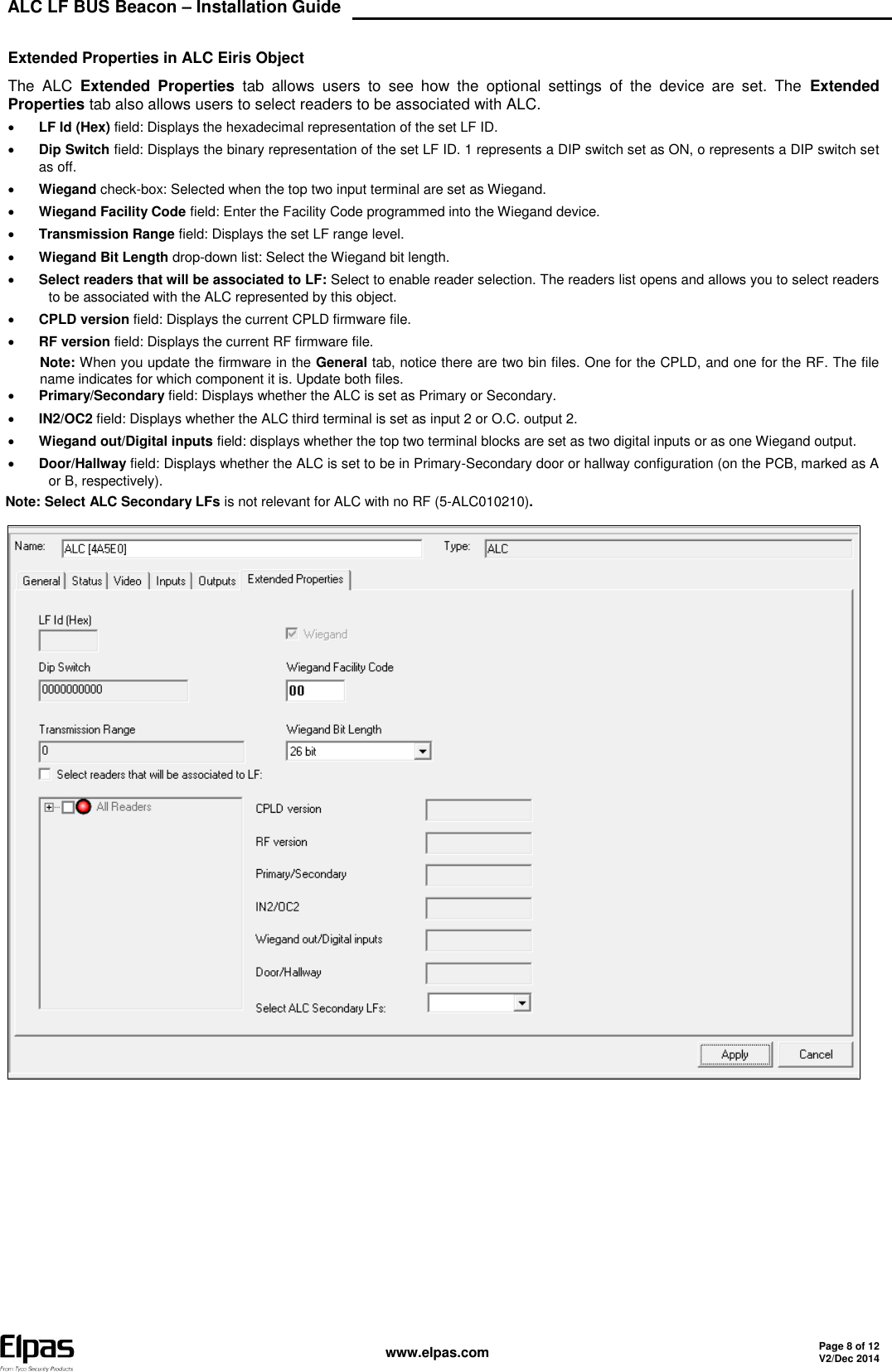 ALC LF BUS Beacon – Installation Guide    www.elpas.com Page 8 of 12 V2/Dec 2014   Extended Properties in ALC Eiris Object The  ALC  Extended  Properties  tab  allows  users  to  see  how  the  optional  settings  of  the  device  are  set.  The  Extended Properties tab also allows users to select readers to be associated with ALC.  LF Id (Hex) field: Displays the hexadecimal representation of the set LF ID.  Dip Switch field: Displays the binary representation of the set LF ID. 1 represents a DIP switch set as ON, o represents a DIP switch set as off.  Wiegand check-box: Selected when the top two input terminal are set as Wiegand.  Wiegand Facility Code field: Enter the Facility Code programmed into the Wiegand device.  Transmission Range field: Displays the set LF range level.  Wiegand Bit Length drop-down list: Select the Wiegand bit length.  Select readers that will be associated to LF: Select to enable reader selection. The readers list opens and allows you to select readers to be associated with the ALC represented by this object.  CPLD version field: Displays the current CPLD firmware file.  RF version field: Displays the current RF firmware file. Note: When you update the firmware in the General tab, notice there are two bin files. One for the CPLD, and one for the RF. The file name indicates for which component it is. Update both files.  Primary/Secondary field: Displays whether the ALC is set as Primary or Secondary.  IN2/OC2 field: Displays whether the ALC third terminal is set as input 2 or O.C. output 2.  Wiegand out/Digital inputs field: displays whether the top two terminal blocks are set as two digital inputs or as one Wiegand output.  Door/Hallway field: Displays whether the ALC is set to be in Primary-Secondary door or hallway configuration (on the PCB, marked as A or B, respectively). Note: Select ALC Secondary LFs is not relevant for ALC with no RF (5-ALC010210).    