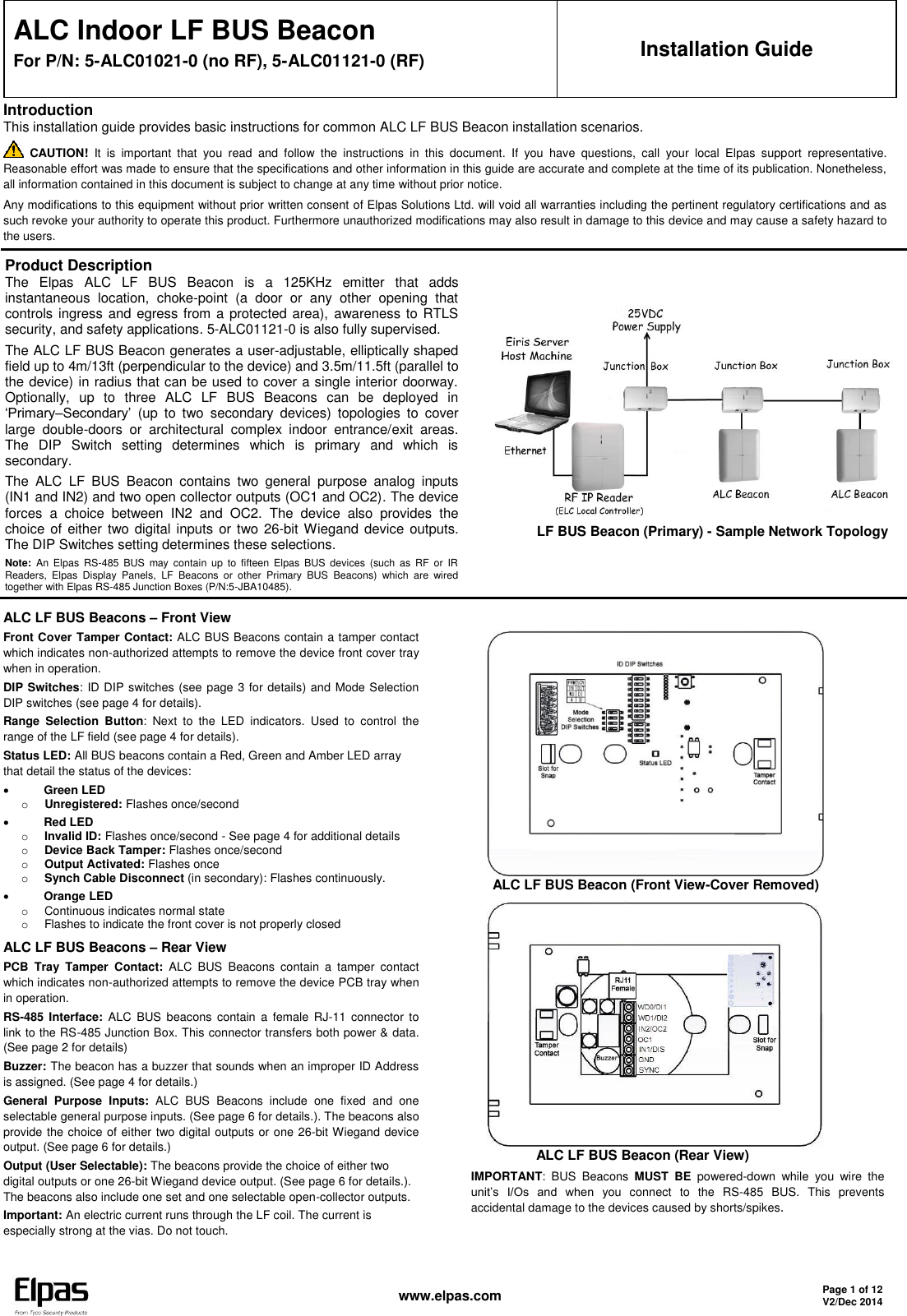   www.elpas.com Page 1 of 12 V2/Dec 2014   ALC Indoor LF BUS Beacon For P/N: 5-ALC01021-0 (no RF), 5-ALC01121-0 (RF) Installation Guide Introduction This installation guide provides basic instructions for common ALC LF BUS Beacon installation scenarios.  CAUTION!  It  is  important  that  you  read  and  follow  the  instructions  in  this  document.  If  you  have  questions,  call  your  local  Elpas  support  representative. Reasonable effort was made to ensure that the specifications and other information in this guide are accurate and complete at the time of its publication. Nonetheless, all information contained in this document is subject to change at any time without prior notice. Any modifications to this equipment without prior written consent of Elpas Solutions Ltd. will void all warranties including the pertinent regulatory certifications and as such revoke your authority to operate this product. Furthermore unauthorized modifications may also result in damage to this device and may cause a safety hazard to the users. Product Description The  Elpas  ALC  LF  BUS  Beacon  is  a  125KHz  emitter  that  adds instantaneous  location,  choke-point  (a  door  or  any  other  opening  that controls ingress and egress from a protected area),  awareness to RTLS security, and safety applications. 5-ALC01121-0 is also fully supervised. The ALC LF BUS Beacon generates a user-adjustable, elliptically shaped field up to 4m/13ft (perpendicular to the device) and 3.5m/11.5ft (parallel to the device) in radius that can be used to cover a single interior doorway. Optionally,  up  to  three  ALC  LF  BUS  Beacons  can  be  deployed  in ‘Primary–Secondary’  (up  to  two  secondary  devices)  topologies  to  cover large  double-doors  or  architectural  complex  indoor  entrance/exit  areas. The  DIP  Switch  setting  determines  which  is  primary  and  which  is secondary. The  ALC  LF  BUS  Beacon  contains  two  general  purpose  analog  inputs (IN1 and IN2) and two open collector outputs (OC1 and OC2). The device forces  a  choice  between  IN2  and  OC2.  The  device  also  provides  the choice of  either two digital inputs or two 26-bit Wiegand device outputs. The DIP Switches setting determines these selections. Note:  An  Elpas  RS-485  BUS  may  contain  up  to  fifteen  Elpas  BUS  devices  (such  as  RF  or  IR Readers,  Elpas  Display  Panels,  LF  Beacons  or  other  Primary  BUS  Beacons)  which  are  wired together with Elpas RS-485 Junction Boxes (P/N:5-JBA10485).              LF BUS Beacon (Primary) - Sample Network Topology  ALC LF BUS Beacons – Front View Front Cover Tamper Contact: ALC BUS Beacons contain a tamper contact which indicates non-authorized attempts to remove the device front cover tray when in operation. DIP Switches: ID DIP switches (see page 3 for details) and Mode Selection DIP switches (see page 4 for details). Range  Selection  Button:  Next  to  the  LED  indicators.  Used  to  control  the range of the LF field (see page 4 for details). Status LED: All BUS beacons contain a Red, Green and Amber LED array that detail the status of the devices:  Green LED o Unregistered: Flashes once/second  Red LED o Invalid ID: Flashes once/second - See page 4 for additional details o Device Back Tamper: Flashes once/second o Output Activated: Flashes once o Synch Cable Disconnect (in secondary): Flashes continuously.  Orange LED o  Continuous indicates normal state o  Flashes to indicate the front cover is not properly closed ALC LF BUS Beacons – Rear View PCB  Tray  Tamper  Contact:  ALC  BUS  Beacons  contain  a  tamper  contact which indicates non-authorized attempts to remove the device PCB tray when in operation. RS-485 Interface:  ALC  BUS  beacons contain a  female  RJ-11  connector  to link to the RS-485 Junction Box. This connector transfers both power &amp; data. (See page 2 for details) Buzzer: The beacon has a buzzer that sounds when an improper ID Address is assigned. (See page 4 for details.) General  Purpose  Inputs:  ALC  BUS  Beacons  include  one  fixed  and  one selectable general purpose inputs. (See page 6 for details.). The beacons also provide the choice of either two digital outputs or one 26-bit Wiegand device output. (See page 6 for details.) Output (User Selectable): The beacons provide the choice of either two digital outputs or one 26-bit Wiegand device output. (See page 6 for details.). The beacons also include one set and one selectable open-collector outputs. Important: An electric current runs through the LF coil. The current is especially strong at the vias. Do not touch.        ALC LF BUS Beacon (Front View-Cover Removed)                    ALC LF BUS Beacon (Rear View) IMPORTANT:  BUS  Beacons  MUST  BE  powered-down  while  you  wire  the unit’s  I/Os  and  when  you  connect  to  the  RS-485  BUS.  This  prevents accidental damage to the devices caused by shorts/spikes.    