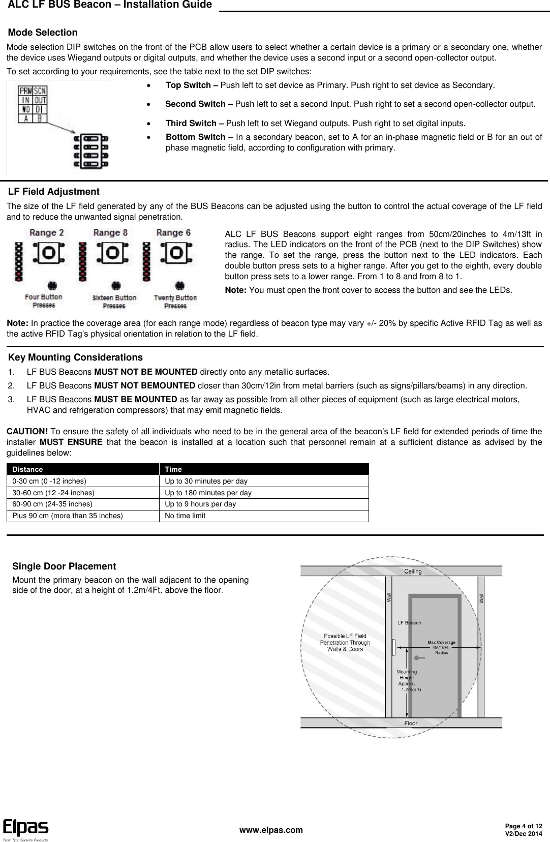 ALC LF BUS Beacon – Installation Guide    www.elpas.com Page 4 of 12 V2/Dec 2014   Mode Selection Mode selection DIP switches on the front of the PCB allow users to select whether a certain device is a primary or a secondary one, whether the device uses Wiegand outputs or digital outputs, and whether the device uses a second input or a second open-collector output. To set according to your requirements, see the table next to the set DIP switches:   Top Switch – Push left to set device as Primary. Push right to set device as Secondary.  Second Switch – Push left to set a second Input. Push right to set a second open-collector output.  Third Switch – Push left to set Wiegand outputs. Push right to set digital inputs.  Bottom Switch – In a secondary beacon, set to A for an in-phase magnetic field or B for an out of phase magnetic field, according to configuration with primary. LF Field Adjustment The size of the LF field generated by any of the BUS Beacons can be adjusted using the button to control the actual coverage of the LF field and to reduce the unwanted signal penetration.  ALC  LF  BUS  Beacons  support  eight  ranges  from  50cm/20inches  to  4m/13ft  in radius. The LED indicators on the front of the PCB (next to the DIP Switches) show the  range.  To  set  the  range,  press  the  button  next  to  the  LED  indicators.  Each double button press sets to a higher range. After you get to the eighth, every double button press sets to a lower range. From 1 to 8 and from 8 to 1. Note: You must open the front cover to access the button and see the LEDs. Note: In practice the coverage area (for each range mode) regardless of beacon type may vary +/- 20% by specific Active RFID Tag as well as the active RFID Tag’s physical orientation in relation to the LF field.  Key Mounting Considerations 1.  LF BUS Beacons MUST NOT BE MOUNTED directly onto any metallic surfaces. 2.  LF BUS Beacons MUST NOT BEMOUNTED closer than 30cm/12in from metal barriers (such as signs/pillars/beams) in any direction. 3.  LF BUS Beacons MUST BE MOUNTED as far away as possible from all other pieces of equipment (such as large electrical motors, HVAC and refrigeration compressors) that may emit magnetic fields. CAUTION! To ensure the safety of all individuals who need to be in the general area of the beacon’s LF field for extended periods of time the installer  MUST  ENSURE  that  the  beacon  is  installed  at  a  location  such  that  personnel  remain  at  a  sufficient  distance  as  advised  by  the guidelines below: Distance Time 0-30 cm (0 -12 inches) Up to 30 minutes per day 30-60 cm (12 -24 inches) Up to 180 minutes per day 60-90 cm (24-35 inches) Up to 9 hours per day Plus 90 cm (more than 35 inches) No time limit   Single Door Placement Mount the primary beacon on the wall adjacent to the opening side of the door, at a height of 1.2m/4Ft. above the floor.                 