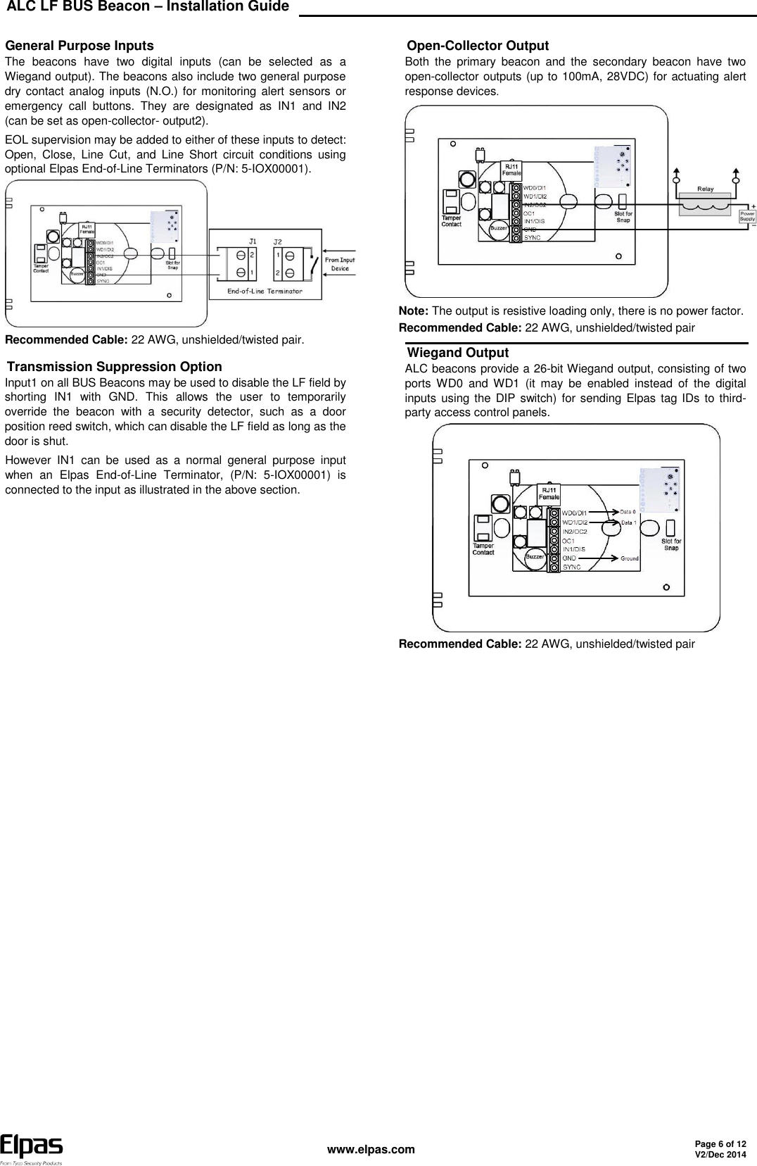 ALC LF BUS Beacon – Installation Guide    www.elpas.com Page 6 of 12 V2/Dec 2014   General Purpose Inputs The  beacons  have  two  digital  inputs  (can  be  selected  as  a Wiegand output). The beacons also include two general purpose dry contact analog inputs (N.O.) for monitoring  alert sensors  or emergency  call  buttons.  They  are  designated  as  IN1  and  IN2 (can be set as open-collector- output2). EOL supervision may be added to either of these inputs to detect: Open,  Close,  Line  Cut,  and  Line  Short  circuit  conditions  using optional Elpas End-of-Line Terminators (P/N: 5-IOX00001).  Recommended Cable: 22 AWG, unshielded/twisted pair. Transmission Suppression Option Input1 on all BUS Beacons may be used to disable the LF field by shorting  IN1  with  GND.  This  allows  the  user  to  temporarily override  the  beacon  with  a  security  detector,  such  as  a  door position reed switch, which can disable the LF field as long as the door is shut. However  IN1  can  be  used  as  a  normal  general  purpose  input when  an  Elpas  End-of-Line  Terminator,  (P/N:  5-IOX00001)  is connected to the input as illustrated in the above section.  Open-Collector Output Both  the  primary  beacon  and  the  secondary  beacon  have  two open-collector outputs (up to 100mA, 28VDC) for actuating alert response devices.  Note: The output is resistive loading only, there is no power factor. Recommended Cable: 22 AWG, unshielded/twisted pair Wiegand Output ALC beacons provide a 26-bit Wiegand output, consisting of two ports  WD0  and  WD1  (it  may  be  enabled  instead  of  the  digital inputs using the DIP switch) for sending  Elpas tag IDs  to  third-party access control panels.  Recommended Cable: 22 AWG, unshielded/twisted pair     