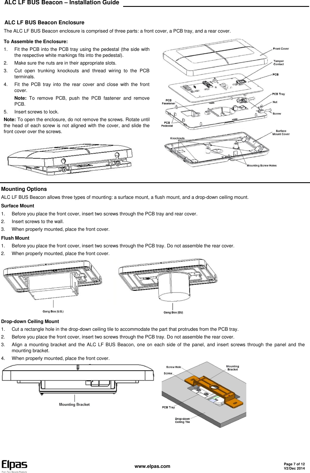 ALC LF BUS Beacon – Installation Guide    www.elpas.com Page 7 of 12 V2/Dec 2014   ALC LF BUS Beacon Enclosure The ALC LF BUS Beacon enclosure is comprised of three parts: a front cover, a PCB tray, and a rear cover. To Assemble the Enclosure: 1.  Fit the PCB into the PCB tray using the pedestal (the side with the respective white markings fits into the pedestal). 2.  Make sure the nuts are in their appropriate slots. 3.  Cut  open  trunking  knockouts  and  thread  wiring  to  the  PCB terminals. 4.  Fit  the  PCB  tray  into  the  rear  cover  and  close  with  the  front cover. Note:  To  remove  PCB,  push  the  PCB  fastener  and  remove PCB. 5.  Insert screws to lock. Note: To open the enclosure, do not remove the screws. Rotate until the head of each screw is not aligned with the cover, and slide the front cover over the screws.   Mounting Options ALC LF BUS Beacon allows three types of mounting: a surface mount, a flush mount, and a drop-down ceiling mount. Surface Mount 1.  Before you place the front cover, insert two screws through the PCB tray and rear cover. 2.  Insert screws to the wall. 3.  When properly mounted, place the front cover. Flush Mount 1.  Before you place the front cover, insert two screws through the PCB tray. Do not assemble the rear cover. 2.  When properly mounted, place the front cover.  Drop-down Ceiling Mount 1.  Cut a rectangle hole in the drop-down ceiling tile to accommodate the part that protrudes from the PCB tray. 2.  Before you place the front cover, insert two screws through the PCB tray. Do not assemble the rear cover. 3.  Align a  mounting bracket and the ALC LF BUS Beacon,  one on  each side of the panel,  and insert screws through the  panel and the mounting bracket. 4.  When properly mounted, place the front cover.      