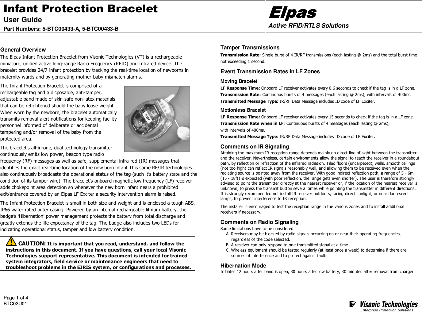 Infant Protection Bracelet User Guide  Part Numbers: 5-BTC00433-A, 5-BTC00433-B ElpasElpasElpasElpas    Active RFID/RTLS Solutions  Page 1 of 4 BTC03U01      General Overview The Elpas Infant Protection Bracelet from Visonic Technologies (VT) is a rechargeable miniature, unified active long-range Radio Frequency (RFID) and Infrared device. The bracelet provides 24/7 infant protection by tracking the real-time location of newborns in maternity wards and by generating mother-baby mismatch alarms. The Infant Protection Bracelet is comprised of a rechargeable tag and a disposable, anti-tamper, adjustable band made of skin-safe non-latex materials that can be retightened should the baby loose weight. When worn by the newborn, the bracelet automatically transmits removal alert notifications for keeping facility personnel informed of deliberate or accidental tampering and/or removal of the baby from the protected area. The bracelet’s all-in-one, dual technology transmitter continuously emits low power, beacon type radio frequency (RF) messages as well as safe, supplemental infra-red (IR) messages that identifies the exact real-time location of the new born infant This same RF/IR technologies also continuously broadcasts the operational status of the tag (such it’s battery state and the condition of its tamper wire). The bracelet&apos;s onboard magnetic low frequency (LF) receiver adds chokepoint area detection so whenever the new born infant nears a prohibited exit/entrance covered by an Elpas LF Exciter a security intervention alarm is raised. The Infant Protection Bracelet is small in both size and weight and is enclosed a tough ABS, IP66 water rated outer casing. Powered by an internal rechargeable lithium battery, the badge’s ‘Hibernation’ power management protects the battery from total discharge and greatly extends the life expectancy of the tag. The badge also includes two LEDs for indicating operational status, tamper and low battery condition.   CAUTION: It is important that you read, understand, and follow the instructions in this document. If you have questions, call your local Visonic Technologies support representative. This document is intended for trained system integrators, field service or maintenance engineers that need to troubleshoot problems in the EIRIS system, or configurations and processes.  Tamper Transmissions Transmission Rate: Single burst of 4 IR/RF transmissions (each lasting @ 2ms) and the total burst time not exceeding 1 second. Event Transmission Rates in LF Zones Moving Bracelet LF Response Time: Onboard LF receiver activates every 0.6 seconds to check if the tag is in a LF zone. Transmission Rate: Continuous bursts of 4 messages (each lasting @ 2ms), with intervals of 400ms.  Transmitted Message Type: IR/RF Data Message includes ID code of LF Exciter. Motionless Bracelet LF Response Time: Onboard LF receiver activates every 15 seconds to check if the tag is in a LF zone. Transmission Rate when in LF: Continuous bursts of 4 messages (each lasting @ 2ms),  with intervals of 400ms. Transmitted Message Type: IR/RF Data Message includes ID code of LF Exciter. Comments on IR Signaling Attaining the maximum IR reception range depends mainly on direct line of sight between the transmitter and the receiver. Nevertheless, certain environments allow the signal to reach the receiver in a roundabout path, by reflection or refraction of the infrared radiation. Tiled floors (uncarpeted), walls, smooth ceilings (not too high) can reflect IR signals reasonably well, and allowing them to be received even when the radiating source is pointed away from the receiver. With good indirect reflection path, a range of 5 - 6m (15 - 18ft) is expected (with poor reflection, the range gets even shorter). The user is therefore strongly advised to point the transmitter directly at the nearest receiver or, if the location of the nearest receiver is unknown, to press the transmit button several times while pointing the transmitter in different directions. It is strongly recommended not install IR receiver outdoors, facing direct sunlight, or near fluorescent lamps, to prevent interference to IR reception.   The installer is encouraged to test the reception range in the various zones and to install additional receivers if necessary. Comments on Radio Signaling Some limitations have to be considered.  A. Receivers may be blocked by radio signals occurring on or near their operating frequencies, regardless of the code selected.  B. A receiver can only respond to one transmitted signal at a time. C. Wireless equipment should be tested regularly (at least once a week) to determine if there are sources of interference and to protect against faults. Hibernation Mode Initiates 12 hours after band is open, 30 hours after low battery, 30 minutes after removal from charger  