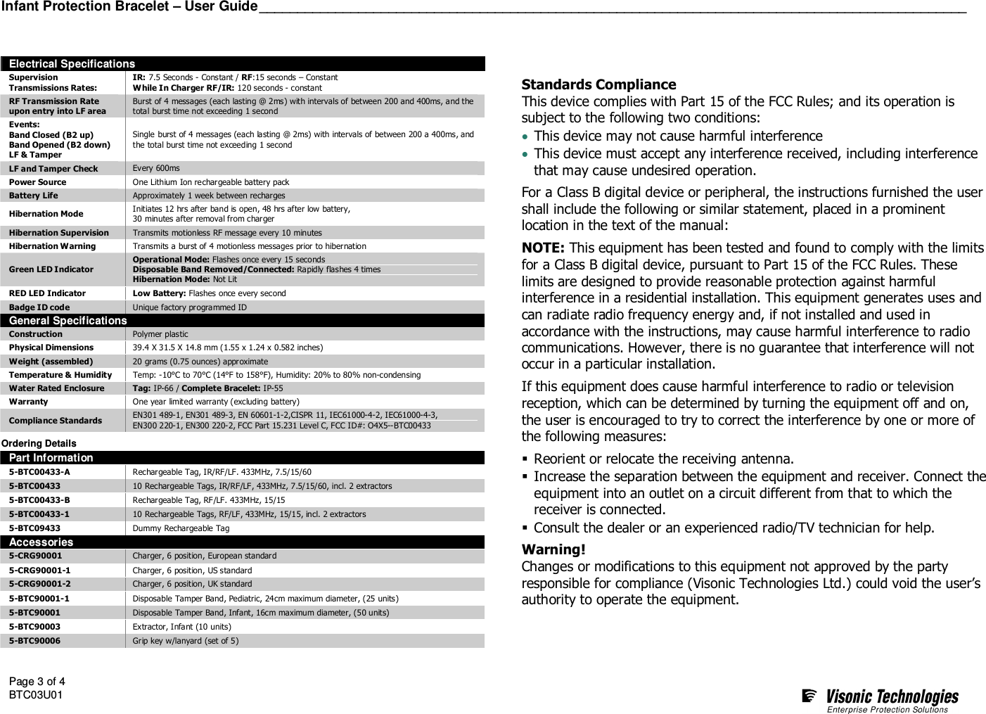Infant Protection Bracelet – User Guide_____________________________________________________________________________________________  Page 3 of 4 BTC03U01      Electrical Specifications Supervision Transmissions Rates: IR: 7.5 Seconds - Constant / RF:15 seconds – Constant While In Charger RF/IR: 120 seconds - constant RF Transmission Rate  upon entry into LF area Burst of 4 messages (each lasting @ 2ms) with intervals of between 200 and 400ms, and the total burst time not exceeding 1 second Events: Band Closed (B2 up) Band Opened (B2 down) LF &amp; Tamper Single burst of 4 messages (each lasting @ 2ms) with intervals of between 200 a 400ms, and the total burst time not exceeding 1 second LF and Tamper Check  Every 600ms Power Source  One Lithium Ion rechargeable battery pack Battery Life  Approximately 1 week between recharges Hibernation Mode  Initiates 12 hrs after band is open, 48 hrs after low battery,  30 minutes after removal from charger Hibernation Supervision  Transmits motionless RF message every 10 minutes Hibernation Warning  Transmits a burst of 4 motionless messages prior to hibernation Green LED Indicator Operational Mode: Flashes once every 15 seconds Disposable Band Removed/Connected: Rapidly flashes 4 times Hibernation Mode: Not Lit RED LED Indicator  Low Battery: Flashes once every second Badge ID code  Unique factory programmed ID General Specifications Construction  Polymer plastic Physical Dimensions  39.4 X 31.5 X 14.8 mm (1.55 x 1.24 x 0.582 inches) Weight (assembled)  20 grams (0.75 ounces) approximate Temperature &amp; Humidity  Temp: -10°C to 70°C (14°F to 158°F), Humidity: 20% to 80% non-condensing Water Rated Enclosure  Tag: IP-66 / Complete Bracelet: IP-55 Warranty  One year limited warranty (excluding battery) Compliance Standards  EN301 489-1, EN301 489-3, EN 60601-1-2,CISPR 11, IEC61000-4-2, IEC61000-4-3, EN300 220-1, EN300 220-2, FCC Part 15.231 Level C, FCC ID#: O4X5--BTC00433   Ordering Details Part Information 5-BTC00433-A  Rechargeable Tag, IR/RF/LF. 433MHz, 7.5/15/60 5-BTC00433  10 Rechargeable Tags, IR/RF/LF, 433MHz, 7.5/15/60, incl. 2 extractors 5-BTC00433-B  Rechargeable Tag, RF/LF. 433MHz, 15/15 5-BTC00433-1  10 Rechargeable Tags, RF/LF, 433MHz, 15/15, incl. 2 extractors 5-BTC09433  Dummy Rechargeable Tag Accessories 5-CRG90001  Charger, 6 position, European standard 5-CRG90001-1  Charger, 6 position, US standard 5-CRG90001-2  Charger, 6 position, UK standard 5-BTC90001-1  Disposable Tamper Band, Pediatric, 24cm maximum diameter, (25 units) 5-BTC90001  Disposable Tamper Band, Infant, 16cm maximum diameter, (50 units) 5-BTC90003  Extractor, Infant (10 units) 5-BTC90006  Grip key w/lanyard (set of 5)    Standards Compliance This device complies with Part 15 of the FCC Rules; and its operation is subject to the following two conditions: • This device may not cause harmful interference • This device must accept any interference received, including interference that may cause undesired operation. For a Class B digital device or peripheral, the instructions furnished the user shall include the following or similar statement, placed in a prominent location in the text of the manual: NOTE: This equipment has been tested and found to comply with the limits for a Class B digital device, pursuant to Part 15 of the FCC Rules. These limits are designed to provide reasonable protection against harmful interference in a residential installation. This equipment generates uses and can radiate radio frequency energy and, if not installed and used in accordance with the instructions, may cause harmful interference to radio communications. However, there is no guarantee that interference will not occur in a particular installation.  If this equipment does cause harmful interference to radio or television reception, which can be determined by turning the equipment off and on, the user is encouraged to try to correct the interference by one or more of the following measures:  Reorient or relocate the receiving antenna.  Increase the separation between the equipment and receiver. Connect the equipment into an outlet on a circuit different from that to which the receiver is connected.  Consult the dealer or an experienced radio/TV technician for help. Warning! Changes or modifications to this equipment not approved by the party responsible for compliance (Visonic Technologies Ltd.) could void the user’s authority to operate the equipment.  